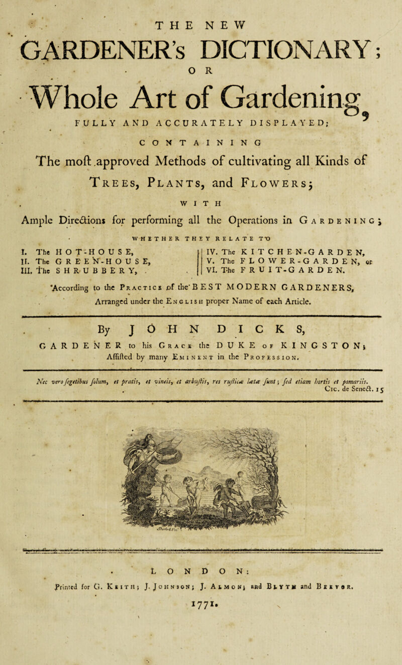 THE NEW GARDENER’S DICTIONARY; O R .* Whole Art of Gardening FULLY AND ACCURATELY DISPLAYED; ^ CONTAINING The moft approved Methods of cultivating all Kinds of Trees, Plants, and Flowers; WITH Ample Dire&ions for performing all the Operations in Gardening^ WHETHER THEY RELATE TY) I. The HOT-HOUSE, II. The GREEN-HOUSE, III. the SHRUBBERY, . IV. The K I T C H E N-G ARDEN, V. The FLOWER-GARDEN, or VI. The FRUIT-GARDE N. ‘According to the Practics pf the'BEST MODERN GARDENERS, % Arranged under the English proper Name of each Article. By JOHN DICKS, GARDENER to his Grace the DUKE or KINGSTONi Aflifted by many Eminent in the Profession. Nec vero fegetibus folum, et pratis, et vineis, et arbujlis, res rujlica lata funt; fed etiam bortis et pomariis. Cic. de Senedh 15 LONDON: Printed for G. KsitH; j. J 0 h n son ; J. AiMOHj and B L Y T U and B E E r 9 R. *77*' \