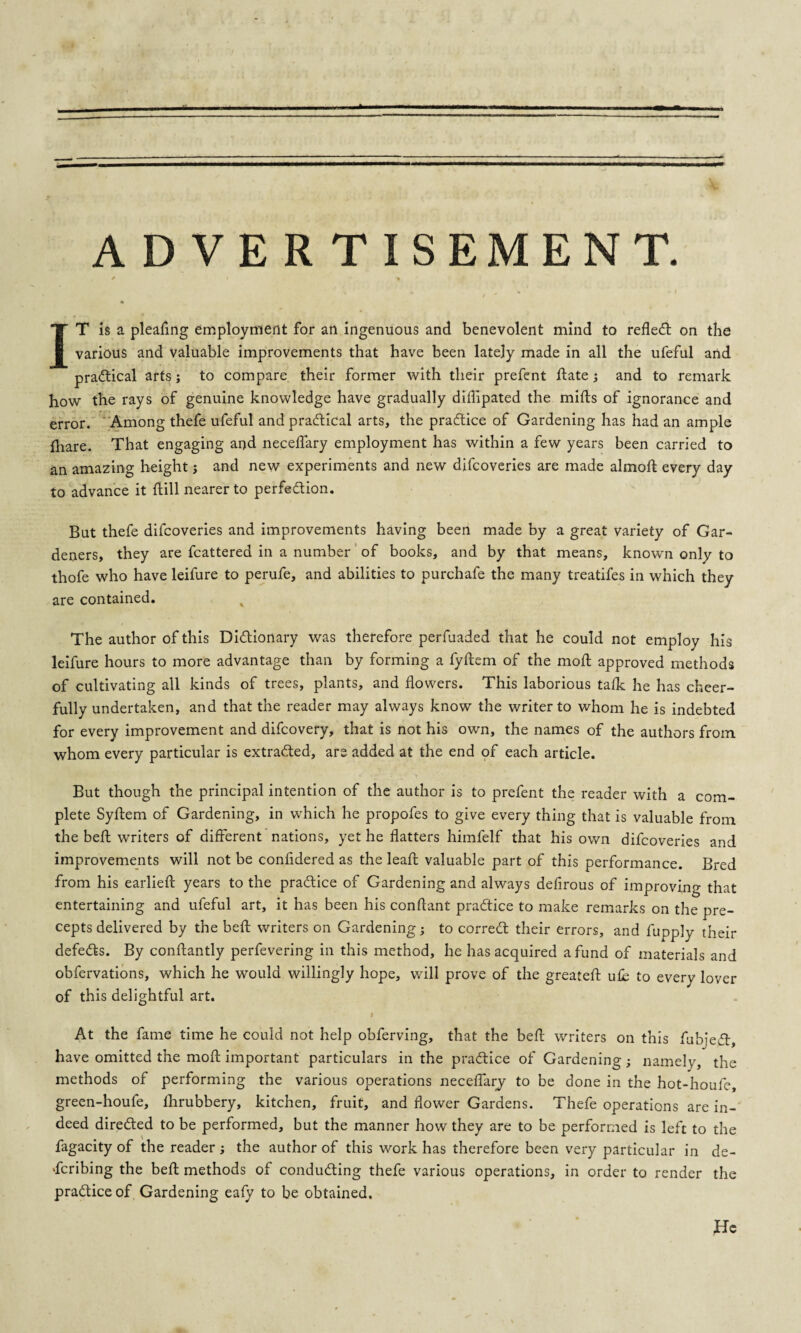 ADVERTISEMENT. * i » 4 IT is a pleaftng employment for an ingenuous and benevolent mind to refled: on the various and valuable improvements that have been lately made in all the ufeful and practical arts; to compare their former with their prefent ftate; and to remark how the rays of genuine knowledge have gradually diflipated the mills of ignorance and error. Among thefe ufeful and practical arts, the practice of Gardening has had an ample {hare. That engaging and neceflary employment has within a few years been carried to an amazing height; and new experiments and new difcoveries are made almoft every day to advance it ftill nearer to perfection. But thefe difcoveries and improvements having been made by a great variety of Gar¬ deners, they are fcattered in a number of books, and by that means, known only to thofe who have leifure to perufe, and abilities to purchafe the many treatifes in which they are contained. The author of this Dictionary was therefore perfuaded that he could not employ his leifure hours to more advantage than by forming a fyftem of the moft approved methods of cultivating all kinds of trees, plants, and flowers. This laborious talk he has cheer¬ fully undertaken, and that the reader may always know the writer to whom he is indebted for every improvement and difcovery, that is not his own, the names of the authors from whom every particular is extracted, are added at the end of each article. But though the principal intention of the author is to prefent the reader with a com¬ plete Syltem of Gardening, in which he propofes to give every thing that is valuable from the bell writers of different nations, yet he flatters himfelf that his own difcoveries and improvements will not be confidered as the leall valuable part of this performance. Bred from his earlieft years to the practice of Gardening and always defirous of improving that entertaining and ufeful art, it has been his conftant practice to make remarks on the pre¬ cepts delivered by the bell writers on Gardening; to correCt their errors, and fupply their defects. By conffantly perfevering in this method, he has acquired a fund of materials and obfervations, which he would willingly hope, will prove of the greateft ufe to every lover of this delightful art. I At the fame time he could not help obferving, that the belt writers on this fubjeCt, have omitted the moft important particulars in the practice of Gardening; namely, the methods of performing the various operations neceflary to be done in the hot-houfe, green-houfe, fhrubbery, kitchen, fruit, and flower Gardens. Thefe operations are in¬ deed directed to be performed, but the manner how they are to be performed is left to the fagacity of the reader ; the author of this work has therefore been very particular in de¬ scribing the beft methods of conducting thefe various operations, in order to render the practice of Gardening ealy to be obtained.