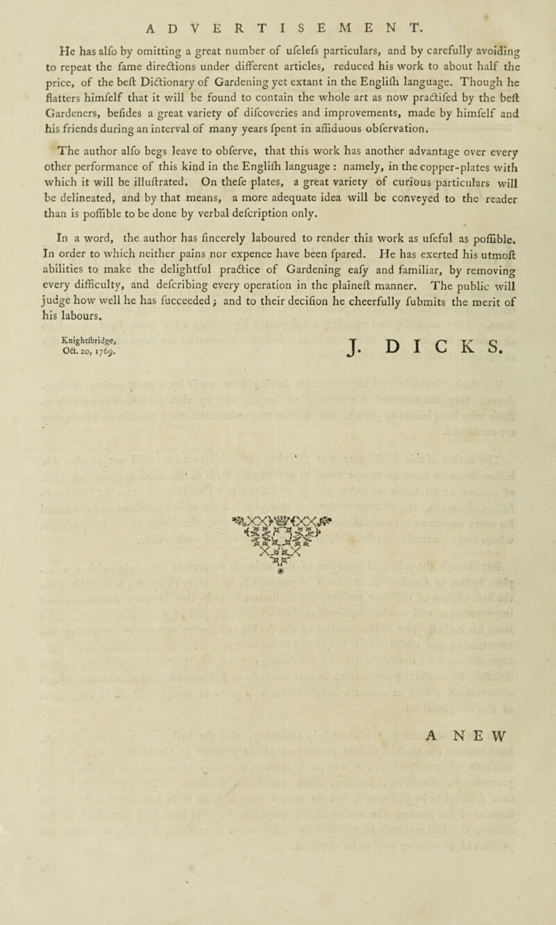 He has alfo by omitting a great number of ufelefs particulars, and by carefully avoiding to repeat the fame directions under different articles, reduced his work to about half the price, of the belt Dictionary of Gardening yet extant in the Englifh language. Though he flatters himfelf that it will be found to contain the whole art as now praCtifed by the belt Gardeners, befides a great variety of difcoveries and improvements, made by himfelf and his friends during an interval of many years fpent in affiduous obfervation. The author alfo begs leave to obferve, that this work has another advantage over every other performance of this kind in the Englifh language : namely, in the copper-plates with which it will be illuflrated. On thefe plates, a great variety of curious particulars will be delineated, and by that means, a more adequate idea will be conveyed to the reader than is pofiible to be done by verbal defcription only. • In a word, the author has fincerely laboured to render this work as ufeful as pofiible. In order to which neither pains nor expence have been fpared. He has exerted his utmofl: abilities to make the delightful practice of Gardening eafy and familiar, by removing every difficulty, and defcribing every operation in the plaineft manner. The public will judge how well he has fucceeded; and to their decifion he cheerfully fubmits the merit of his labours. Knightlbridge, Od. 20, 1769. J. DICKS, XJi/SauX # A NEW