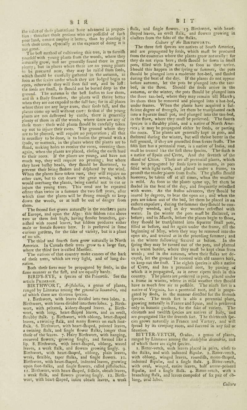 the value of thefe plantations have advanced in propor- »-on : therefore thofe perfcms who are poffeffed of tuch poor land, cannot employ it better, than by planting it >vith thefe trees, efpecially as the expence of doing it is not great. . The beft method of cultivating this tree, is to furnilh yourfelf with young plants from the woods, where they ii ituraily grow, and are generally found there in great plenty i but in places where there are no young plants to be procured near, they may be raifed from feeds, which fhould be carefully gathered in the autumn, as foon as the feales under which they are lodged begin to open, otherwife they will foon fall out, and be loft: the feeds are fmall, to fhould not be buried deep in the ground. The autumn is the beft feafon to fow them, and in a fhady fituation, the plants will thrive better when they are not expofed to the full fun; for in all places where there are any large trees, their feeds fall, and the plants come up well without care: fo that if the young plants are not deftroyed by cattle, there is generally plenty of them in all the woods, where there are any of thefe trees : thefe wild plants fhould be carefully taken up not to injure their roots. The ground where they are to be planted, will require no preparation ; all that is neceflarv to be done, is to loofen the ground with a J'pade, or mattock, in the places where the plants are to ftand, making holes to receive the roots, covering them again, when the plants are placed, clofing the earth hard to their roots, if the plants are young, and have not much top, they will require no pruning ; but where they have bufhy heads, they fhould be fhortened, to prevent their being fhaken and difplaced by the wrind. When the plants have taken root, they will require no other care, hut to cut down the great weeds, which would overhang the plants, being careful not to cut or injure the young trees. This need not be repeated oftner than twice in a fummer the two firft years, after which time the plants will be ftrong enough to keep down the weeds, or at leaft be out of danger from them. The fecond fort grows naturally in the northern parts of Europe, and upon the Alps : this feldom rifes above two or three feet high, having flender branches, gar- nifhed with round leaves, but feldom produces either male or female flowers here. It is preferved in fome curious gardens, for the fake of variety, but is a plant of no ufe. The third and fourth forts grow naturally in North America. In Canada thefe trees grow to a large fize, where the third fort is called Merifier. The natives of that country make canoes of the bark of thefe trees, which are very light, and of long du¬ ration. Both thefe forts may be propagated by feeds, in the fame manner as the firft, and are equally hardy. BIRD’S-EYE, a fpecies of the Primrofe. See the article Primrose. BIRTHWOR r, Ar'ijlolothla, a genus of plants, ranged by Linnaeus among the gynandria bexandria, and of which there are thirteen fpecies. i. Birthwort, with leaves divided into two lobes. 2. Birthwort, with leaves divided into three lobes. 3. Birth- wort, with peltated, kidney-fhaped leaves. 4. Birth¬ wort, with long, heart-fhaped leaves, and an eredl, fhrubby ftalk. 5. Birthwort, with oblong, heart-fhaped leaves, a twining ftalk, and many flowers on each foot- ftalk. 6. Birthwort, with heart-fhaped, pointed leaves, a twining ftalk, and Angle flower ftalks, longer than thofe of the leaves. 7. Hairy Birthwort, with hanging, recurved flowers, growing fingly, and formed like a lip. 8. Birthwort, with heart-fhaped, oblong, waved leaves, a weak ftalk, and flowers growing fingly. 9. Birthwort, with heart-fhaped, oblong, plain leaves, weak, flexible, taper ftalks, and Angle flowers. 10. Birthwort, with heart-fhaped, indented leaves, growing upon foot-ftalks, and Angle flowers, called piftolochia. ir. Birthwort, with heart-fhaped, fellicle, obtufe leaves, a weak ftalk, and flowers growing fingly. 12. Birth¬ wort, with heart-fhaped, intire obtufe leaves, a weak B I T ftalk, and Angle flowers. 13. Birthwort, with heart- fhaped leaves, an eredl ftalk, and flowers growing in clufters from the fides of the ftalks. Culture of the Birthworts, The three firft fpecies are natives of South America, and are propagated by feeds, which muft be procured from the countries where the plants grow naturally : for they do not ripen here ; thefe fhould be Town in fmall pots, filled with light earth, as foon as they arrive. Should this happen in the fpring or fummer, the pots fhould be plunged into a moderate hot-bed, and fhaded during the heat of the day. If the plants do not appear before autumn, let the pots be plunged into the tan- bed, in the ftove. Should the feeds arrive in the autumn, or the winter, the pots fhould be plunged into the ftove tan-bed, where they may remain till March ; lec them then be removed and plunged into a hot-bed, under frames. When the plants have acquired a fuf- ficient degree of ftrength, let them be transplanted each into a feparate fmall pot, and plunged into the tan-bed, in the ftove, where they muft be preferved. The fourth fpecies is a fhrubby plant, and a native of North Ame¬ rica ; it may be propagated either by feeds, or parting the roots. The plants are generally kept in pots, and fheltered during the winter, but will thrive better in the full ground, if they are protected from flvere frofts. The fifth fort has a perennial root, is a native of India, and muft be treated like the firft three fpecies. The fixth is a native of Spain and Crete, And the feventh of the ifland of Chios. Thefe are all perennial plants, which may be propagated by feeds fown in autumn, in pots filled with light earth, and placed under a frame, to protedi the tender plants from frofts. The glafTes fhould however, be taken off at all times, when the weather is mild. As foon as the plants cpme up, let them be fhaded in the heat of the day, and frequently refrefhed with water. As the feafon advances, they fhould be inured by degrees, to bear the open air ; and when the pots are taken out of the bed, let them be placed in an eaftern expofure ; during thefummer they fhould be con- ftantly weeded, and in dry weather refrefhed with water. In the winter the pots muft be fheltered, as before; and in March, before the plants begin to fhoot, they fhould be tranfplanted into feparate fmall pots, filled as before, and let again under the frame, till the beginning of May, when they may be removed into the open air, and treated as in the preceding fummer; and in the winter following fecured as before. In the fpring they may be turned out of the pots, and planted in a warm border, where they muft be kept clean from weeds ; and in the autumn, when their ftalks are de¬ cayed, let the ground be covered with old tanners bark, to keep out the froft. The eighth fpecies is alfo a native of Crete, and has a perennial root, by parting of which it is propagated, as it never ripens feeds in this country. The plants are preferved in pots, placed under a frame in winter, where in mild weather they fhould have as much free air as poflible. The ninth fort is a native of Virginia, has a perennial root, and is propa¬ gated by feeds, in the manner dire&ed for the feventh fpecies. The tenth fort is alfo a perennial plant, growing naturally in France and Spain, and is preferved only in botanic gardens, for the fake of variety. The eleventh and twelfth fpecies are natives of Italy, and are propagated like the feventh fort. The thirteenth fpe¬ cies grows naturally in France and Tartary, and will fpread by its creeping roots, and fucceed in any foil or. fituation. BIT TER-VETCH, Orubus, a genus of plants, ranged by Linnaeus among the diadelphia decandria, and of which there are eight fpecies. 1. Bitter-vetch, with leaves placed in pairs, clofe to the ftalks, and with indented ftipulae. 2. Bitter-vetch, with oblong, winged leaves, roundifh, moon-Ihaped, indented ftipulae, and a Angle ftalk. 3. Bitter-vetch, with oval, winged, entire leaves, half arrow-pointed ftipulae, and a Tingle ftalk. 4. Bitter-vetch, with a branching ftalk, and leaves compofed of fix pair of ob¬ long, oval lobes. Culture