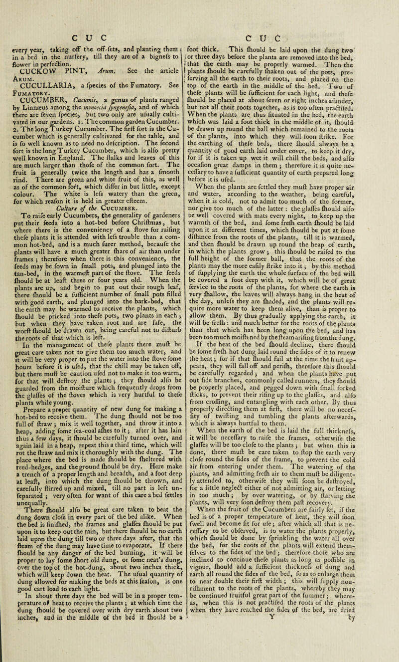 every year, taking off the off-fet», and planting them in a bed in the nurfery, till they are of a bignefs to i flower in perfe&ion. CUCKOW PINT, Arum. See the article Arum. ■ CUCULLARIA, a fpecies of the Fumatory. See Fumatory. CUCUMBER, Cucumis., a genus of plants ranged by Linnaeus among the monoecia fyngenefiay and of which there are feven fpecies, but two only are ufually culti¬ vated in our gardens, i. The common garden Cucumber. 2. The long Turkey Cucumber. The firft fort is the Cu¬ cumber which is generally cultivated for the table, and is fo well known as to need no defeription. The fecond fort is the long Turkey Cucumber, which is alfo pretty well known in England. The ftalks and leaves of this are much larger than thofe of the common fort. The fruit is generally twice the length and has a fmooth rind. There are green and white fruit of this, as well as of the common fort, which differ in but little, except colour. The white is lefs watery than the green, for which reafon it is held in greater efteem. Culture of the Cucumber. To raife early Cucumbers, the generality of gardeners put their feeds into a hot-bed before Chriftmas, but where there is the conveniency of a ftove for raifing thefe plants it is attended with lefs trouble than a com¬ mon hot-bed, and is a much furer method, becaufe the plants will have a much greater fhare of air than under frames ; therefore when there is this convenience, the feeds may be fown in fmall pots, and plunged into the tan-bed, in the warmeftpartof the ftove. The feeds fliould be at leaft three or four years old. When the plants are up, and begin to put out their rough leaf, there fhould be a fufficient number of fmall pots filled with good earth, and plunged into the bark-bed, that the earth may be warmed to receive the plants, which fhould be pricked into thefe pots, two plants in each ; but when they have taken root and are fafe, the worft fhould be drawn out, being careful not to difturb the roots of that which is left. In the management of thefe plants there mull be great care taken not to give them too much water, and it will be very proper to put the water into the ftove fome hours before it is ufed, that the chill may be taken off, but there mud be caution ufed not to make it too warm, for that will deftroy the plants ; they fhould alfo be guarded from the moifture which frequently drops from the glaffes of the ftoves which is very hurtful to thefe plants while young. Prepare a proper quantity of new dung for making a hot-bed to receive them. The dung fhould not be too full of ftraw ; mix it well together, and throw it into a heap, adding fome fea-coal afhes to it; after it has lain thus a few days, it fhould be carefully turned over, and again laid in a heap, repeat this a third time, which will rot the ftraw and mix it thoroughly with the dung. The place where the bed is made fhould be fheltered with reed-hedges, and the ground fhould be dry. Here make a trench of a proper length and breadth, and afoot deep at leaft, into which the dung fliould be thrown, and carefully ftirred up and mixed, till no part is left un- feparated ; very often for want of this care a bed fettles unequally. There fliould alfo be great care taken to beat the dung down clofe in every part of the bed alike. When the bed is finifhed, the frames and glaffes fhould be put upon it to keep out the rain, but there fhould be no earth laid upon the dung till two or three days after, that the fleam of the dung may have time to evaporate. If there fhould be any danger of the bed burning, it will be proper to lay fome fhort old dung, or fome neat’s dung, over the top of the hot-dung, about two inches thick, which will keep down the heat. The ufual quantity of dung allowed for making the beds at this feafon, is one good cart load to each light. In about three days the bed will be in a proper tem¬ perature of heat to receive the plants ; at which time the dung fhould be covered over with dry earth about two inches, aud in the middle of the bed it fhould be a foot thick. This fhould be laid upon the dung two or three days before the plants are removed into the bed, that the earth may be properly warmed. Then the plants fhould be carefully fhaken out of the pots, pre¬ serving all the earth to their roots, and placed on the top of the earth in the middle of the bed. Two of thefe plants will be fufficient for each light, and thefe fhould be placed at about feven or eight inches afunder, but not all their roots together, as is too often pra&ifed. When the plants are thus fituated in the bed, the earth which was laid a foot thick in the middle of it, fhould be drawn up round the ball which remained to the roots of the plants, into which they will foon ftrike. For the earthing of thefe beds, there fliould always be a quantity of good earth laid under cover, to keep it dry, for if it is taken up wet it will chill the beds, and alfo occafion great damps in them ; therefore it is quite ne- ceffaryto have a fufficient quantity of earth prepared long before it is ufed. When the plants are fettled they muft have proper air and water, according to the weather, being careful, when it is cold, not to admit too much of the former, nor give too much of the latter : the glaffes fhould ali'o be well covered with mats every night, to keep up the warmth of the bed, and fome frefh earth fhould be laid upon it at different times, which fhould be put at fome diftance from the roots of the plants, till it is warmed, and then fhould be drawn up round the heap of earth, in which the plants grow ; this fhould be raifed to the full height of the former ball, that the roots of the plants may the more eafily ftrike into it; by this method of fupplying the earth the whole l'urface of the bed will be covered a foot deep with it, which will be of great fervice to the roots of the plants, for where the earth is very fhallow, the leaves will always hang in the heat of the day, unlefs they are fhaded, and the plants will re¬ quire more water to keep them alive, than is proper to allow them. By thus gradually applying the earth, it will be frefh : and much better for the roots of the plants than that which has been long upon the bed, and has been too much moiftened by thefteam arifing from the dung. If the heat of the bed fhould decline, there fhould be fome frefh hot dung laid round the fides of it to renew the heat; for if that fhould fail at the time the fruit ap¬ pears, they will fall off and perifh, therefore this fliould be carefully regarded; and when the plants HSive put out fide branches, commonly called runners, they fhould be properly placed, and pegged down with fmall forked flicks, to prevent their rifingup to the glaffes, and alfo from croffing, and entangling with each other. By thus properly dire&ing them at firft, there will be no necef- fity of twifting and tumbling the plants afterwards, which is always hurtful to them. When the earth of the bed is laid the full thicknefs, it will be neceffary to raife the frames, otherwife the glaffes will be too clofe to the plants ; but when this is done, there muft be care taken to flop the earth very clofe round the fides of the frame, to prevent the cold air from entering under them. The watering of the plants, and admitting frefh air to them muft be diligent¬ ly attended to, otherwife they will foon be deftroyed, for a little negledt either of not admitting air, or letting in too much ; by over watering, or by ftarving the plants, will very foon deftroy them paft recovery. When the fruit of the Cucumbers are fairly fet, if the bed is of a proper temperature of heat, they will foon fwell and become fit for ufe; after which all that is ne¬ ceffary to be obferved, is to water the plants properly, which fhould be done by fprinkling the water all over the bed, for the roots of the plants will extend them- felves to the fides of the bed ; therefore thofe who are inclined to continue thefe plants as long as poffible in vigour, fhould add a fufficient thicknefs of dung and earth all round the fides of the bed, fo as to enlarge them to near double their firft width ; this will fupply nou- rifhment to the roots of the plants, whereby they may be continued fruitful great part of the fummer; where¬ as, when this is not pradtifed the roots of the plants when they have reached the fides of the bed, are dried Y by