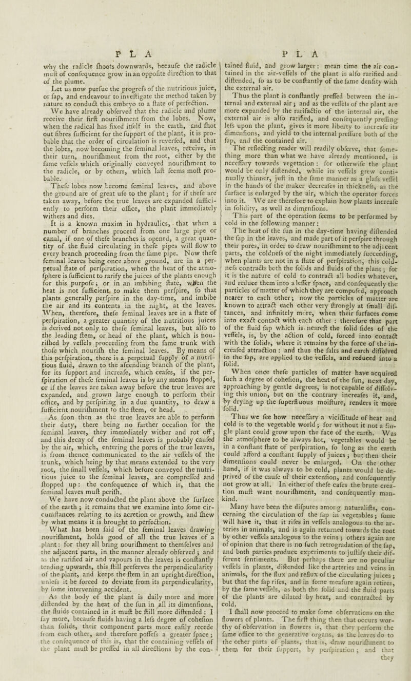 why the radicle fhoots downwards, becaufe the radicle muft of confequence grow in an oppofite direction to that of the plume. Let us now purfue the progrefsof the nutritious juice, or lap, and endeavour to inveftigate the method taken by nature to condudl this embryo to a ftate of perfection. We have already obferved that the radicle and plume receive their firft nourifhnient from the lobes. Now, when the radical has fixed itfelf in the earth, and fhot out fibres fufficient for the fupport of the plant, it is pro¬ bable that the order of circulation is reverfed, and that the lobes, now becoming the feminal leaves, receive, in their turn, nourifhment from the root, either by the fame veflels which originally conveyed nourifhment to the radicle, or by others, which laft feems moft pro¬ bable. Thefe lobes now become feminal leaves, and above the ground are of great ufe to the plant; for if thefe are taken away, before the true leaves are expanded fuffici- ently to perform their office, the plant immediately withers and dies. It is a known maxim in hydraulics, that when a number of branches proceed from one large pipe or canal, if one of thefe branches is opened, a great quan¬ tity of the fluid circulating in thefe pipes will flow to every branch proceeding from the fame pipe. Now thefe feminal leaves being once above ground, are in a per¬ petual ftate of perfpiration, when the heat of the atmo- fpliere is fufficient to rarify the juices of the plants enough for this purpofe ; or in an imbibing ftate, when the heat is not fufficient to make them perfpire, fo that plants generally perfpire in the day-time, and imbibe the air and its contents in the night, at the leaves. When, therefore, thefe feminal leaves are in a ftate of perfpiration, a greater quantity of the nutritious juices is derived not only to thefe feminal leaves, but alfo to the leading ftem, or head of the plant, which is nou- rifhed by veffels proceeding from the fame trunk with thofe which nourifh the feminal leaves. By means of this perfpiration, there is a perpetual fupply of a nutri¬ tious fluid, drawn to the afeending branch of the plant, for its fupport and increafe, which ceafes, if the per¬ fpiration of thefe feminal leaves is by any means flopped, or if the leaves are taken away before the true leaves are expanded, and grown large enough to perform their office, and by perfpiring in a due quantity, to draw a fufficient nourifhment to the ftem, or head. As foon then as the true leaves are able to perform their duty, there being no farther occafion for the feminal leaves, they immediately wither and rot off; and this decay of the feminal leaves is probably caufed by the air, which, entering the pores of the true leaves, is from thence communicated to the air veflels of the trunk, which being by that means extended to the very root, the fmall veflels, which before conveyed the nutri¬ tious juice to the feminal leaves, are compreffed and flopped up: the confequence of which is, that the feminal leaves muft perifh. We have now conducted the plant above the furface of the earth ; it remains that we examine into fome cir- cumftances relating to its acretion or growth, and ftiew by what means it is brought to perfection. What has been faid of the feminal leaves drawing nourifhment, holds good of all the true leaves of a plant: for they all bring nourifhment to themfelves and the adjacent parts, in the manner already obferved ; and as the rarified air and vapours in the leaves is conftantly tending upwards, this ftill preferves the perpendicularity of the plant, and keeps the ftem in an upright direction, unlefs it be forced to deviate from its perpendicularity, by fome intervening accident. As the body of the plant is daily more and more diftended by the heat of the fun in all its dimenfions, the fluids contained in it muft be ftill more diftended : I fay more, becaufe fluids having a lefs degree of cohefion than lolids, their component parts more eafily recede from each other, and therefore poffefs a greater fpace ; the confequence of this is, that the containing veffels of the plant muft be preffed in all directions by the con- tained fluid, and grow larger: mean time the air con¬ tained in the air-veffels of the plant is alfo rarified and diftended, fo as to be conftantly of the lame denlity with the external air. Thus the plant is conftantly preffed between the in¬ ternal and external air ; and as the veflels of the plant are more expanded by the rarifaCtio of the internal air, the external air is alfo rarified, and confequcntly preffing lefs upon the plant, gives it more liberty to increafe its dimenfions, and yield to the internal prelfure both of the fap, and the contained air. The reflecting reader will readily obferve, that fomc- thing more than what we have already mentioned, is neceffary towards vegetation : for otherwife the plant would be only diftended, while its veflels grew conti¬ nually thinner, juft in the fame manner as a glafs veflel in the hands of the maker decreal'es in thicknefs, as the furface is enlarged by the air, which the operator forces into it. We are therefore to explain how plants increafe in folidity, as well as dimenfions. This part of the operation feems to be performed by cold in the following manner: The heat of the fun in the day-time having diftended the fap in the leaves, and made part of it perfpire through their pores, in order to draw nourifhment to the adjacent parts, the coldnefs of the night immediately fucceeding, when plants are not in a ftate of perfpiration, this cold¬ nefs contraCfs both the folids and fluids of the plant; for it is the nature of cold to contrail all bodies whatever, and reduce them into aleffer fpace, and consequently the particles of matter of which they are compofed, approach nearer to each other; now the particles of matter are known to attraCf each other very ftrongly at fmall dis¬ tances, and infinitely more, when their Surfaces come into exaCt contaCf with each other : therefore that part of the fluid fap which is.neareftthe folid fides of the veflels, is, by the aCtion of cold, forced into contaCt with the folids, where it remains by the force of the in- creafed attraction : and thus the Salts and earth diffolved in the fap, are applied to the veffels, and reduced into a folid. When once thefe particles of matter have acquired fuch a degree of cohefion, the heat of the fun, next day, approaching by gentle degrees, is not capable of diffolv- ing this union, but on the contrary increafes it, and, by drying up the Superfluous moifture, renders it more folid. Thus we fee how neceffary a viciffitude of heat and cold is to the vegetable world; for without it not a Sin¬ gle plant could grow upon the face of the earth. Was the atmofphere to be always hot, vegetables would be in a conftant ftate of perfpiration, fo long as the earth could afford a conftant fupply of juices ; but then their dimenfions could never be enlarged. On the other hand, if it was always to be cold, plants would be de¬ prived of the caufe of their extenfion, and consequently not grow at all. In either of thefe cafes the brute crea¬ tion muft want nourifhment, and consequently man¬ kind. Many have been the difputes among naturalifts, con¬ cerning the circulation of the fap in vegetables; fome will have it, that it rifes in veffels analogous to the ar¬ teries in animals, and is again returned towards the root by other veffels analogous to the veins ; others again are of opinion that there is no fuch retrogradation of the fap, and both parties produce experiments to juftify their dif¬ ferent Sentiments. But perhaps there are no peculiar veflels in plants, diftended like the arteries and veins in animals, for the flux and reflux of the circulating juices ; but that the fap rifes, and in fome meafure again retires, by the fame veffels, as both the folid and the fluid parts of the plants are dilated by heat, and contra&ed by cold. I Shall now proceed to make fome observations on the flowers of plants. The firft thing then that occurs wor¬ thy of observation in flowers is, that they perform the fame office to the generative organs, as the leaves do to the other parts of plants, that is, draw nourifhment to them for their fupport, by perfpiration; and that they