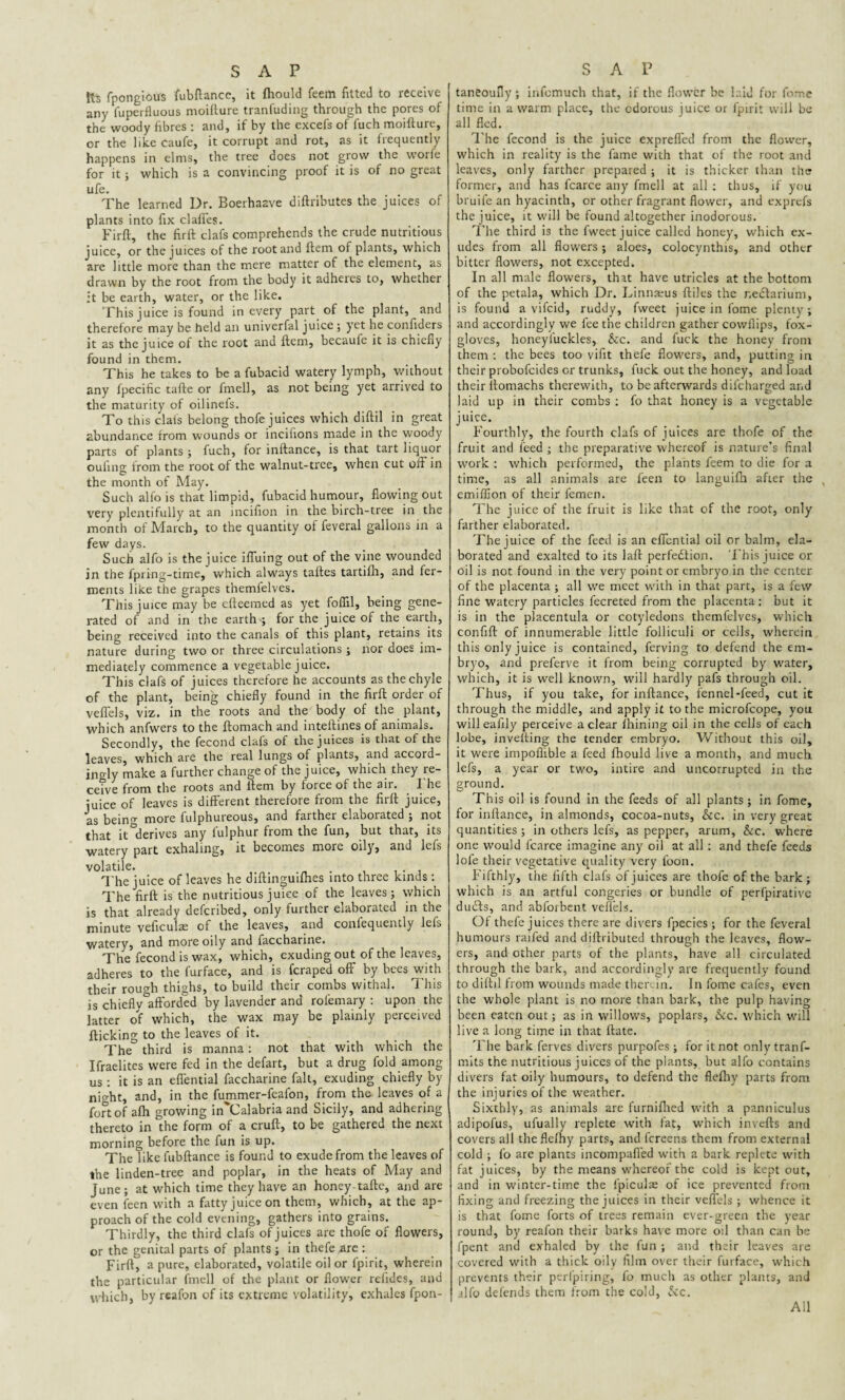 Its fpongious fubftance, it fhould feem fitted to receive any fuperfluous moifture tranfuding through the pores of the woody fibres : and, if by the excefs of fuch moifture, or the like caufe, it corrupt and rot, as it frequently happens in elms, the tree does not grow the worfe for it; which is a convincing proof it is of no great ufe. The learned Dr. Boerhaave diftributes the juices of plants into fix clafles. Firft, the firft clafs comprehends the crude nutritious juice, or the juices of the root and ftem of plants, which are little more than the mere matter of the element, as drawn by the root from the body it adheies to, whether it be earth, water, or the like. This juice is found in every part of the plant, and therefore may be held an univerfal juice ; yet he confiders it as the juice of the root and ftem, becaufe it is chiefly found in them. This he takes to be a fubacid watery lymph, without any fpecific tafte or fmell, as not being yet arrived to the maturity of oilinefs. To this clats belong thofe juices which diftil in great abundance from wounds or inciiions made in the woody parts of plants ; fuch, for inftance, is that tart liquor oufing from the root of the walnut-tree, when cut oifi in the month of May. Such alfo is that limpid, fubacid humour, flowing out very plentifully at an incifion in the birch-tree in the month of March, to the quantity of feveral gallons in a few days. Such alfo is the juice ifluing out of the vine wounded in the fpring-time, which always taftes tartifh, and fer¬ ments like the grapes themfelves. This juice may be efteemed as yet foflil, being gene¬ rated of and in the earth ; for the juice of the earth, being received into the canals of this plant, retains its nature during two or three circulations ; nor does im¬ mediately commence a vegetable juice. This clafs of juices therefore he accounts as the chyle of the plant, being chiefly found in the firft order of veflels, viz. in the roots and the body of the plant, which anfwers to the ftomach and inteftines of animals. Secondly, the fecond clafs of the juices is that of the leaves, which are the real lungs of plants, and accord¬ ingly make a further change of the juice, which they re¬ ceive from the roots and ftem by force of the air. I he juice of leaves is different therefore from the firft juice, as being more fulphureous, and farther elaborated ; not that it derives any iulphur from the fun, but that, its watery part exhaling, it becomes more oily, and lefs volatile. . The juice of leaves he diftinguilhes into three kinds: The firft is the nutritious juice of the leaves; which is that already deferibed, only further elaborated in the minute veficulse of the leaves, and confequently lefs watery, and more oily and faccharine. The fecond is wax, which, exuding out of the leaves, adheres to the furface, and is feraped off by bees with their rough thighs, to build their combs withal. This is chiefly afforded by lavender and rofemary : upon the latter of which, the wax may be plainly perceived flicking to the leaves of it. The third is manna : not that with which the Ifraelites were fed in the defart, but a drug fold among us: it is an eflential faccharine fait, exuding chiefly by night, and, in the fummer-feafon, from the leaves of a fort of afh growing in Calabria and Sicily, and adhering thereto in the form of a cruft, to be gathered the next morning before the fun is up. The like fubftance is found to exude from the leaves of the linden-tree and poplar, in the heats of May and June; at which time they have an honey-tafte, and are even feen with a fatty juice on them, which, at the ap¬ proach of the cold evening, gathers into grains. Thirdly, the third clafs of juices are thofe of flowers, or the genital parts of plants ; in thefe arc : Firft, a pure, elaborated, volatile oil or fpirit, wherein the particular fmell of the plant or flower reiides, and which, by reafon of its extreme volatility, exhales fpon- taneoufly ; infcmuch that, if the flower be laid for fome time in a warm place, the odorous juice or fpirit will be all fled. The fecond is the juice exprefled from the flower, which in reality is the fame with that of the root and leaves, only farther prepared ; it is thicker than the former, and has fcarce any fmell at all : thus, if you bruife an hyacinth, or other fragrant flower, and exprefs the juice, it will be found altogether inodorous. The third is the fweet juice called honey, which ex¬ udes from all flowers; aloes, colocynthis, and other bitter flowers, not excepted. In all male flowers, that have utricles at the bottom of the petala, which Dr. Linnaeus ftiles the nectarium, is found a vifeid, ruddy, fweet juice in fome plenty ; and accordingly we fee the children gather covvflips, fox¬ gloves, honeyluckles, &c. and fuck the honey from them : the bees too vifit thefe flowers, and, putting in their probofeides or trunks, fuck out the honey, and load their ilomachs therewith, to be afterwards dilcharged and laid up in their combs : fo that honey is a vegetable juice. Fourthly, the fourth clafs of juices are thofe of the fruit and feed ; the preparative whereof is nature’s final work : which performed, the plants feem to die for a time, as all animals are feen to languifh after the emiflion of their femen. The juice of the fruit is like that of the root, only farther elaborated. The juice of the feed is an eflential oil or balm, ela¬ borated and exalted to its laft perfection. This juice or oil is not found in the very point or embryo in the center of the placenta ; all we meet with in that part, is a few fine watery particles fecreted from the placenta : but it is in the placentula or cotyledons themfelves, which confift of innumerable little folliculi or cells, wherein this only juice is contained, ferving to defend the em¬ bryo, and preferve it from being corrupted by water, which, it is well known, will hardly pafs through oil. Thus, if you take, for inftance, fennel-feed, cut it through the middle, and apply it to the microfcope, you willeafily perceive a clear Ihining oil in the cells of each lobe, inveiling the tender embryo. Without this oil, it were impofiible a feed lhould live a month, and much lefs, a year or two, intire and uncorrupted in the ground. This oil is found in the feeds of all plants; in fome, for inftance, in almonds, cocoa-nuts, &c. in very great quantities ; in others lefs, as pepper, arum, &c. where one would fcarce imagine any oil at all: and thefe feeds lofe their vegetative quality very foon. Fifthly, the fifth clafs of juices are thofe of the bark; which is an artful congeries or bundle of perfpirativc dudls, and abforbent veflels. Of thefe juices there are divers fpecies ; for the feveral humours raifed and diftributed through the leaves, flow¬ ers, and other parts of the plants, have all circulated through the bark, and accordingly are frequently found to diftil from wounds made therein. In fome cafes, even the whole plant is no more than bark, the pulp having been eaten out; as in willows, poplars, &c. which will live a long time in that ftate. The bark ferves divers purpofes ; for it not only tranf- mits the nutritious juices of the plants, but alfo contains divers fat oily humours, to defend the flefliy parts from the injuries of the weather. Sixthly, as animals are furnifhed with a panniculus adipofus, ufually replete with fat, which invefts and covers all theflelhy parts, and fereens them from external cold ; fo are plants incompafied with a bark replete with fat juices, by the means whereof the cold is kept out, and in winter-time the fpiculze of ice prevented from fixing and freezing the juices in their veflels ; whence it is that fome forts of trees remain ever-green the year round, by reafon their barks have more oil than can be fpent and exhaled by the fun ; and their leaves are covered with a thick oily film over their furface, which prevents their perfpiring, fo much as other plants, and alfo defends them from the cold, Sic. All