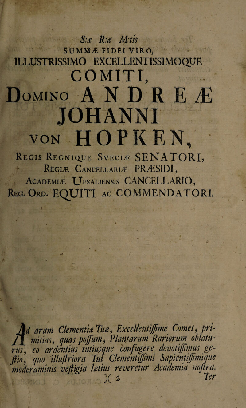 S:a R:a M:tis SUMMA-. FIDEI VIRO, ILLUSTRISSIMO Domino ANDREI1 von HOPKEN, Regis Regnique Svecie: SENATORL Regle Cancellarie. PR/ES1DI, Academie TJpsaliensis CANCELLARIO > Reg, Ord. EOUITI ac COMMENDATORI Ad aram Clementia Tua, ExcelleniiJJime Comes, pn- jA mitias, quas pojfum, Plantarum Rariorum oblatu¬ rus, eo ardentius tutiusque confugere devotijjimus ge- ftio, quo Wuflriora Tui Clementijfmi Sapientifimique moderaminis veftigia latius reveretur Academia noftra. )( 2 Ter »