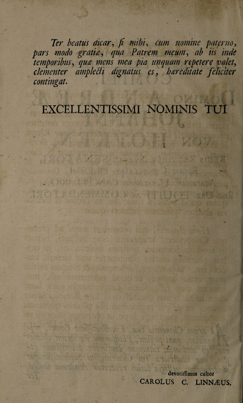 Ter beatus dicar, fi mihi, cum nomine paterno, pars modo gratia, qua Patrem meum, ab iis inde temporibus, qua mens mea pia unquam repetere valet, clementer amplecti dignatus es, hareditate feliciter contingat. * ,p # * ■ , » ' EXCELLENTISSIMI NOMINIS TUI i ‘ X # i .Yt * vW devoriffinius cultor CAROLUS C. LINN^EUS,