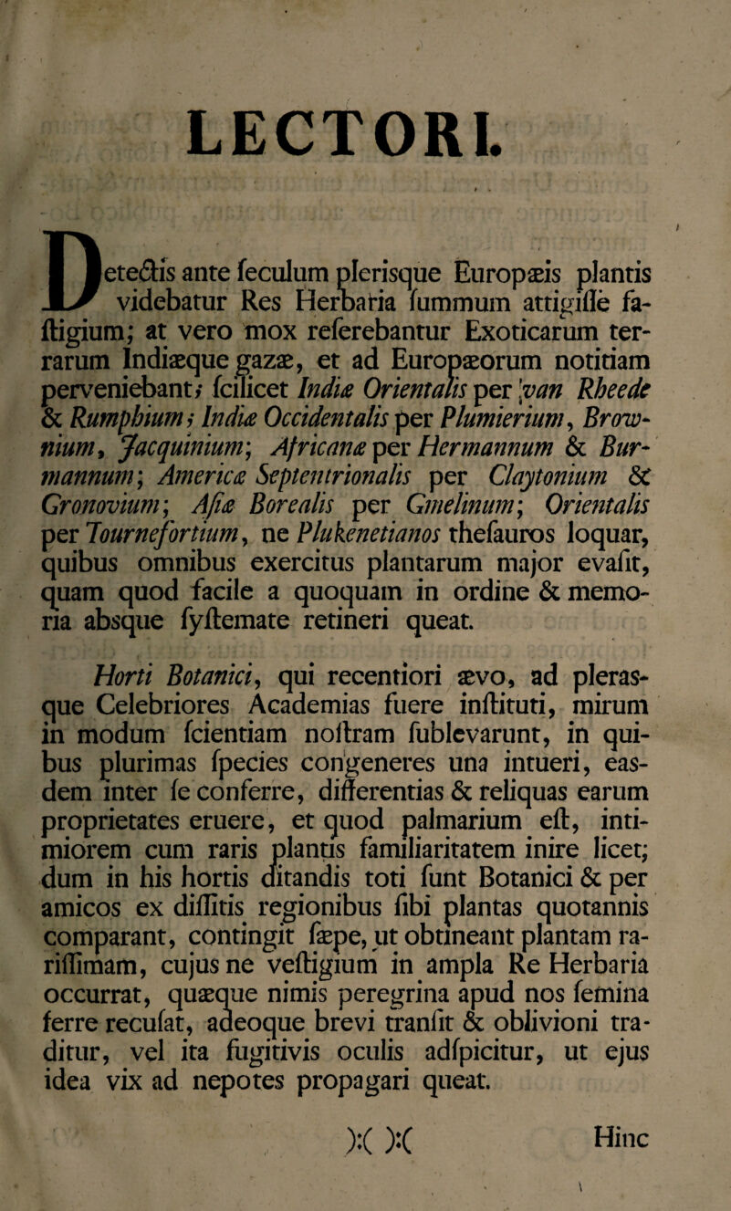 LECTORI. Deteftis ante feculum plerisque Europseis plantis videbatur Res Herbaria fummum attigifle fa- ftigium; at vero mox referebantur Exoticarum ter¬ rarum Indiseque gazae, et ad Europseorum notitiam perveniebant/ fciTicet India Orientalis per 'van Rheede & Rumphiums India Occidentalis per Plumierium, Brow- nium, Jacquiniunr, Africam per Hcrmannum & Bur- mannum; America Septentrionalis per Claytonium &C Gronovium; Afia Borealis per Gmelinum; Orientalis per lournefortium, ne Plukenetianos thefauros loquar, quibus omnibus exercitus plantarum major evafit, quam quod facile a quoquam in ordine & memo¬ ria absque fyftemate retineri queat. Horti Botanici, qui recentiori sevo, ad pleras- que Celebriores Academias fuere inllituti, mirum in modum fcientiam noitram fublevarunt, in qui¬ bus plurimas fpecies congeneres una intueri, eas¬ dem inter fe conferre, differentias & reliquas earum proprietates eruere, et quod palmarium eft, inti¬ miorem cum raris planus familiaritatem inire licet; dum in his hortis ditandis toti funt Botanici & per amicos ex diditis regionibus fibi plantas quotannis comparant, contingit fepe, ut obtineant plantam ra- riflimam, cujus ne veftigium in ampla Re Herbaria occurrat, quseque nimis peregrina apud nos femina ferre recufat, aaeoque brevi tranlit & oblivioni tra¬ ditur, vel ita fugitivis oculis adfpicitur, ut ejus idea vix ad nepotes propagari queat.