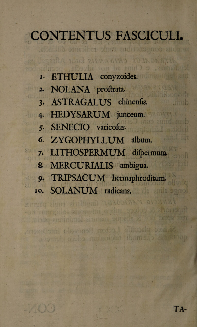 CONTENTUS FASCICULI. / T ■ ' * r * *■ * ( s<* ' V  * ** ' V *'■*'*' 1. ETHULIA conyzoides. 2. NOLANA proftrata. 3* ASTRAGALUS chinenfis. 4- HEDYSARUM junceum. 5. SENECIO varicofus. * ZYGOPHYLLUM album. 7. LITHOSPERMUM difpermum. 8. MERCURIALIS ambigua. 9* TRIPSACUM hermaphroditum. 10. SOLANUM radicans.