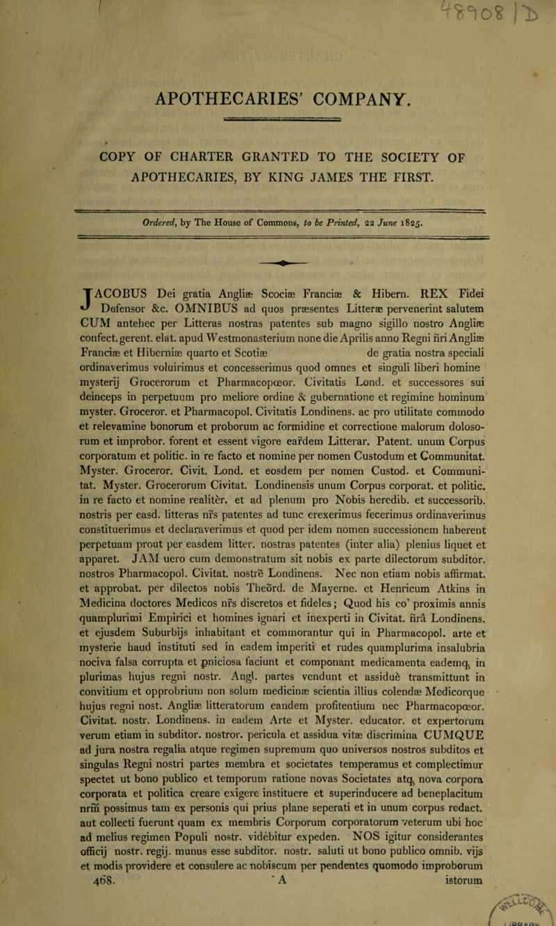 APOTHECARIES’ COMPANY. P COPY OF CHARTER GRANTED TO THE SOC1ETY APOTHECARIES, BY KING JAMES THE FIRST. OF Ordered, by The House of Commons, to be Printed, 22 June 1825. JACOBUS Dei gratia Angliae Scorias Francire &amp; Hibern. REX Fidei Defensor &amp;c. OMNIBUS ad quos praesentes Litterae pervenerint salutem CUM antehec per Litteras nostras patentes sub magno sigillo nostro Anglii confect. gerent, elat. apud Westmonasterium none die Aprilis anno Regni nriAnglise Franciae et Hiberniae quarto et Scotiae de gratia nostra speciali ordinaverimus voluirimus et concesserimus quod omnes et singuli liberi homine mysterij Grocerorum et Pharmacopceor. Civitatis Lond. et successores sui deinceps in perpetuum pro meliore ordine &amp; gubernatione et regimine hominum myster. Groceror. et Pharmacopol. Civitatis Londinens. ac pro utilitate commodo et relevamine bonorum et proborum ac formidine et correctione malorum doloso¬ rum et improbor, forent et essent vigore eardem Litterar. Patent, unum Corpus corporatum et politic. in re facto et nomine per nomen Custodum et Communitat. Myster. Groceror. Civit. Lond. et eosdem per nomen Custod. et Communi¬ tat. Myster. Grocerorum Civitat. Londinensis unum Corpus corporat, et politic. in re facto et nomine realiter. et ad plenum pro Nobis heredib. et successorib. nostris per easd. litteras nrs patentes ad tunc erexerimus fecerimus ordinaverimus constituerimus et declaraverimus et quod per idem nomen successionem haberent perpetuam prout per easdem litter. nostras patentes (inter alia) plenius liquet et apparet. JAM uero cum demonstratum sit nobis ex parte dilectorum subditor, nostros Pharmacopol. Civitat. nostre Londinens. Nec non etiam nobis affirmat, et approbat, per dilectos nobis Theord. de Mayerne. et Henricum Atkins in Medicina doctores Medicos nrs discretos et fideles; Quod his co’ proximis annis quamplurimi Empirici et homines ignari et inexperti in Civitat. nra Londinens. et ejusdem Suburbijs inhabitant et commorantur qui in Pharmacopol. arte et mysterie haud instituti sed in eadem imperiti et rudes quamplurima insalubria nociva falsa corrupta et pniciosa faciunt et componant medicamenta eademq^ in plurimas hujus regni nostr. Angi, partes vendunt et assidui transmittunt in convitium et opprobrium non solum medicinas scientia illius colendas Medicorque ' hujus regni nost. Angliae litteratorum eandem profitentium nec Pharmacopoeor. Civitat. nostr. Londinens. in eadem Arte et Myster. educator, et expertorum verum etiam in subditor, nostror. pericula et assidua vitas discrimina CUMQUE ad jura nostra regalia atque regimen supremum quo universos nostros subditos et singulas Regni nostri partes membra et societates temperamus et complectimur spectet ut bono publico et temporum ratione novas Societates atq^ nova corpora corporata et politica creare exigere instituere et superinducere ad beneplacitum nrm possimus tam ex personis qui prius plane seperati et in unum corpus redact. aut collecti fuerunt quam ex membris Corporum corporatorum veterum ubi hoc ad melius regimen Populi nostr. videbitur expeden. NOS igitur considerantes officij nostr. regij. munus esse subditor, nostr. saluti ut bono publico omnib. vijs et modis providere et consulere ac nobiscum per pendentes quomodo improborum 468. * A istorum