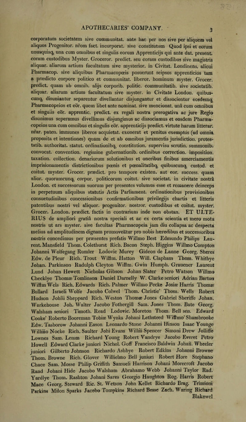 corporatum societatem sive communitat. ante hac per nos sive per aliquem vel aliquos Progenitor, nrom fact. incorporat, sive constitutum Quod ipsi et eorum unusquisq^ una cum omnibus et singulis eorum Apprenticijs qui ante dat. present. coram custodibus Myster. Groceror. predict. seu coram custodibus sive magistris aliquar. aliarum artium facultatum sive mysterior. in Civitat. Londinens. alicui Pharmacop. sive aliquibus Pharmacopoeis posuerunt seipsos apprenticios tam a praedicto corpore politico et communitat. liberor, hominum myster. Grocer. predict. quam ab omnib. alijs corporib. politic. communitatib. sive societatib. aliquar. aliarum artium facultatum sive myster. in Civitate London. quibus- cunq^ disuniantur separentur divellantur disjungantur et dissocientur eosdemqj Pharmacopeios et eor. quem libet ante nominat, sive mencionat. un&amp; cum omnibus et singulis eor. apprentic. predict. ex regali nostra prerogativa ac jure Regio disunimus seperamus divellimus disjungimus ac dissociamus et eosdem Pharma¬ copeios una cum omnibus et singulis eor. apprenticijs predict. virtute harum litterar. nrar. paten. immunes liberos acquietat. exonerat et penitus exemptos (ad omnia proposita et intentiones) quam de et ab omnibus juramentis jurisdiction. protes- tatib. authoritat. statut. ordinationibc^ constitution. supervisu scrutin. summonib. convocat, convention. regimine gubernationib. ordinibus correction. imposition. taxation. collection. denariorum solutionibus et oneribus finibus amerciamentis imprisionamentis districtionibus poenis et poenalitatibq^ quibuscunq^ custod. et coitut. myster. Grocer. praedict. pro tempore existen. aut eor. success. quam alior. quorumcunq., corpor. politicorum coitut. sive societat. in civitate nostri London. et successorum suorum per presentes volumus esse et remanere deinceps in perpetuum aliquibus statutis Actis Parliament. ordinationibus provisionibus consuetudinibus concessionibus confirmationibus privilegijs chartis et litteris patentibus nostri vel aliquor. progenitor, nostror. custodibus et coitut. myster. Grocer. London. praedict. factis in contrarium inde non obstan. ET ULTE¬ RIUS de ampliori gratia nostra speciali et ac ex certa scientia et mero motu nostris ut ars myster. sive facultas Pharmacopeia jam diu collapsa ac despecta melius ad amplitudinem dignam promoveatur pro nobis haeredibus et successoribus nostris concedimus per praesentes prefatis Willmo Best Edmundo Philips Lau- rent. Mansfield Thom. Colethurst Rich. Bacon Steph. Higgins Willmo Compton Johanni Wolfegang Rumler Lodovic Murey Gideon de Lanne Georg. Sheres Edw. de Pleur Rich. Trout Wittm. Hatton Will. Clapham Thom. Whitbye Johan. Parkinson Radulph Cleyton Wittm. Gwin Humph. Grauener Laurent Lund Johan Hewett Nicholas Gibson Johan Slater Petro Watson Willmo Checklye Thomae Tomlinson Daniel Darnelly W. Clarke seniori Adrian Barton Wiiim Wels Rich. Edwards Rich. Palmer Willmo Pecke Josiae Harris Thomae Bullard Israeli Wolfe Jacobo Colwel Thom. Christie’ Thom. Wells Robert Hudson Johni Sheppard Rich. Weston Thomee Jones Gabriel Sheriffe Johan. Warkehouse Joh. Walter Jacobo Fothergill Sam. Jones Thom. Bate Georg. Walsham seniori Timoth. Read Lodovic. Moreton Thom. Bell sen. Edward Cooke’ Roberto Booreman Tobiae Wynks Johani Lethsteed Witfmo’ Shambrooke Edw. Tasborow Johanni Eason Leonardo Stone Johanni Hinson Isaac Younge Willmo Nocke Rich. Saulter Johi Evans Willhi Spencer Simoni Drew Jolliffe Lownes Sam. Lemm Richard Young Robert Vandrye Jacobo Everet Petro Howell Edward Clarke juniori Nichol. Goff Francisco Baldwin Johan. Wheeler juniori Gilberto Johnson Richardo Ashbye Robert Edkins Johanni Browne Thom. Browne Rich. Glover Willielmo Bell juniori Robert Hore Stephano Chace Sam. Mosse Philip Griffith Samueli Harrison Johani Morecroft Jacobo Rand Johani Hide Jacobo Walsham Abrahamo Webb Johanni Taylor Rad. Yardlye Thom. Rashton Johani Sares Georgio Haughton Rog. Harris Robert Mace Georg. Steward Ric. St. Wetson John Kellet Richardo Brag. Trimioni Parkins Milon Sparks Jacobo Tompkins Richard Besse ZaCh. Waring Richard Blakewel