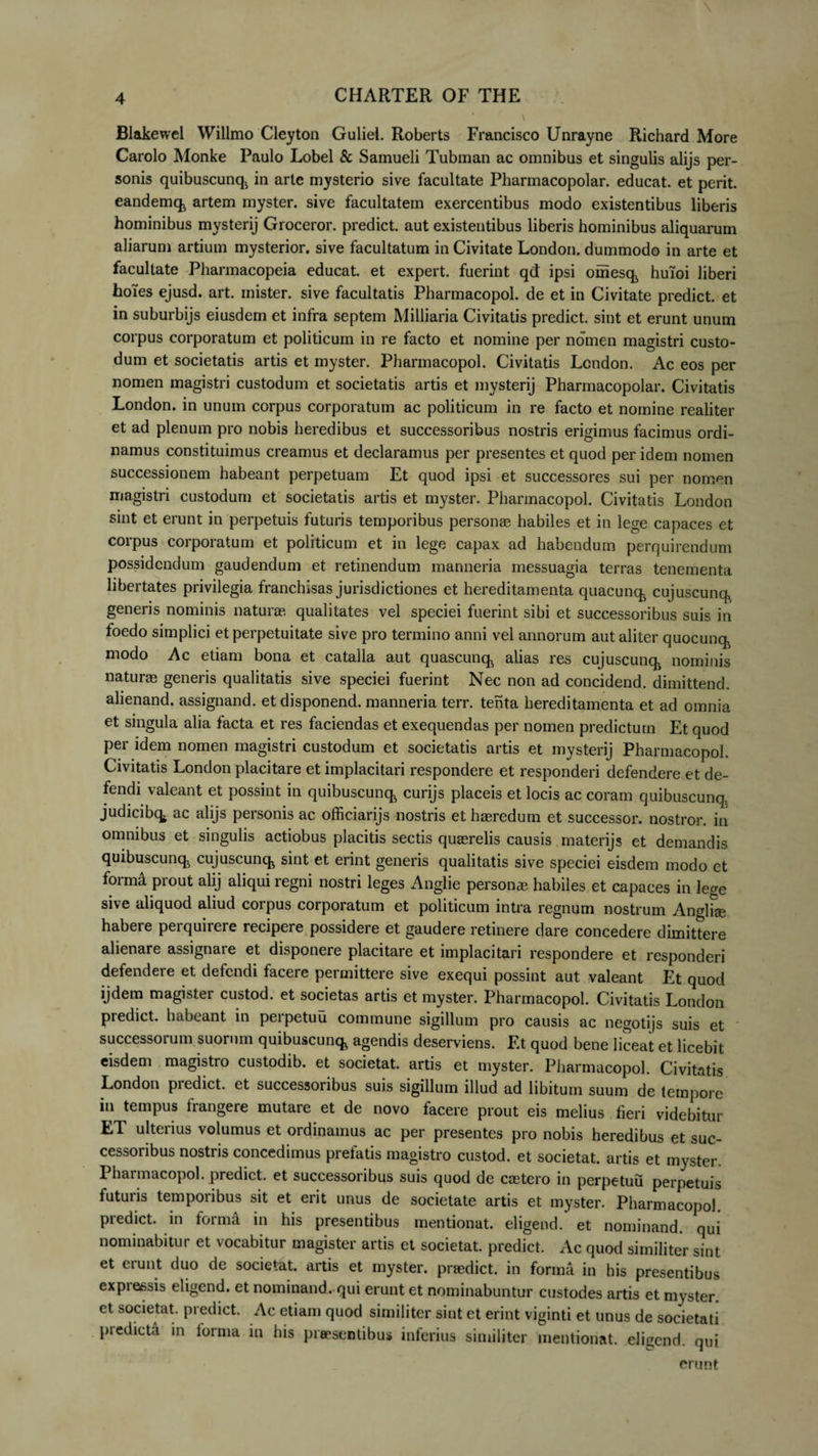 Blakewel Willmo Cleyton Guliel. Roberts Francisco Unrayne Richard More Carolo Monke Paulo Lobel &amp; Samueli Tubman ac omnibus et singulis alijs per¬ sonis quibuscunq^ in arte mysterio sive facultate Pharmacopolar. educat, et perit, eandemck artem myster. sive facultatem exercentibus modo existentibus liberis hominibus mysterij Groceror. predict. aut existentibus liberis hominibus aliquarum aliarum artium mysterior. sive facultatum in Civitate London. dummodo in arte et facultate Pharmacopeia educat, et expert. fuerint qd ipsi omesqj huioi liberi hoies ejusd. art. mister. sive facultatis Pharmacopol. de et in Civitate predict. et in suburbijs eiusdem et infra septem Milliaria Civitatis predict. sint et erunt unum corpus corporatum et politicum in re facto et nomine per nomen magistri custo¬ dum et societatis artis et myster. Pharmacopol. Civitatis Lcndon. Ac eos per nomen magistri custodum et societatis artis et mysterij Pharmacopolar. Civitatis London. in unum corpus corporatum ac politicum in re facto et nomine realiter et ad plenum pro nobis heredibus et successoribus nostris erigimus facimus ordi¬ namus constituimus creamus et declaramus per presentes et quod per idem nomen successionem habeant perpetuam Et quod ipsi et successores sui per nomen magistri custodum et societatis artis et myster. Pharmacopol. Civitatis London sint et erunt in perpetuis futuris temporibus personas habiles et in lege capaces et corpus corporatum et politicum et in lege capax ad habendum perquirendum possidendum gaudendum et retinendum manneria messuagia terras tenementa libertates privilegia franchisas jurisdictiones et hereditamenta quacunqi cujuscunq^ generis nominis naturae, qualitates vel speciei fuerint sibi et successoribus suis in foedo simplici et perpetuitate sive pro termino anni vel annorum aut aliter quocunq^ modo Ac etiam bona et catalla aut quascunq^ alias res cujuscunq^ nominis naturas generis qualitatis sive speciei fuerint Nec non ad concidend. dimittend. alienand. assignand. etdisponend. manneria terr. tenta hereditamenta et ad omnia et singula alia facta et res faciendas et exequendas per nomen predictum Et quod per idem nomen magistri custodum et societatis artis et mysterij Pharmacopol. Civitatis London placitare et implacitari respondere et responderi defendere et de¬ fendi valeant et possint in quibuscunq^ curijs placeis et locis ac coram quibuscunq, judicibq. ac alijs personis ac officiarijs nostris et hasredum et successor, nostror. in omnibus et singulis actiobus placitis sectis quasrelis causis materijs et demandis quibuscunq^ cujuscuncfc sint et erint generis qualitatis sive speciei eisdem modo et formi prout alij aliqui regni nostri leges Anglie personae habiles et capaces in lege sive aliquod aliud corpus corporatum et politicum intra regnum nostrum Anglfse habere perquirere recipere possidere et gaudere retinere dare concedere dimittere alienare assignare et disponere placitare et implacitari respondere et responderi defendere et defendi facere permittere sive exequi possint aut valeant Et quod ijdem magister custod. et societas artis et myster. Pharmacopol. Civitatis London predict. habeant in perpetuu commune sigillum pro causis ac negotijs suis et successorum suorum quibuscunq, agendis deserviens. Et quod bene liceat et licebit eisdem magistro custodib. et societat. artis et myster. Pharmacopol. Civitatis London predict. et successoribus suis sigillum illud ad libitum suum de tempore in tempus frangere mutare et de novo facere prout eis melius fieri videbitur ET ulterius volumus et ordinamus ac per presentes pro nobis heredibus et suc¬ cessoribus nostris concedimus prefatis magistro custod. et societat. artis et myster. Pharmacopol. predict. et successoribus suis quod de coetero in perpetuu perpetuis futuris temporibus sit et erit unus de societate artis et myster. Pharmacopol. predict. in form4 in his presentibus mentionat. eligend. et nominand. qui nominabitur et vocabitur magister artis et societat. predict. Ac quod similiter sint et erunt duo de societat. artis et myster. praedict. in forma in his presentibus expressis eligend. et nominand. qui erunt et nominabuntur custodes artis et myster ct societat. predict. Ac etiam quod similiter sint et erint viginti et unus de societati piedicta in lorma in his praesentibus inferius similiter mentionat. eligend. qui erunt