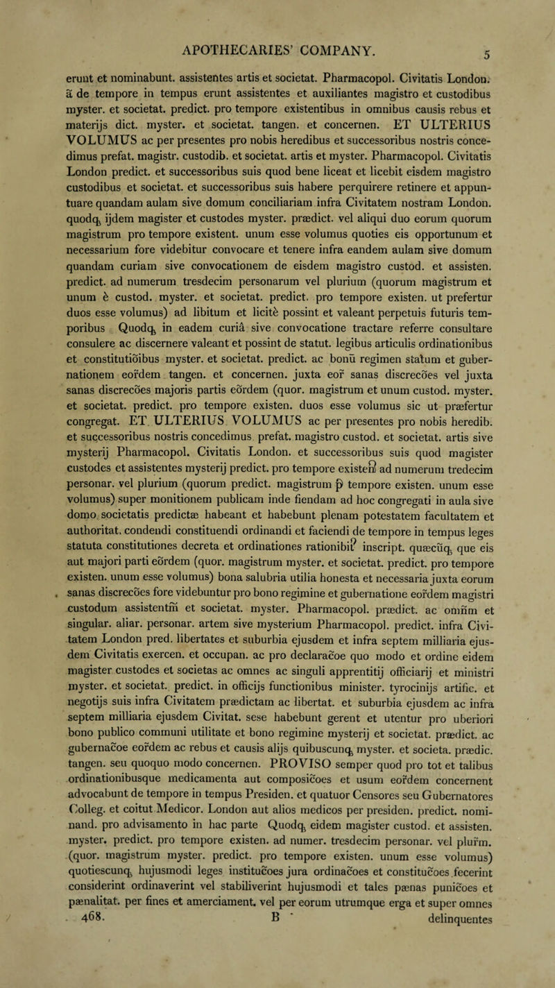 erunt et nominabunt, assistentes artis et societat. Pharmacopol. Civitatis London. a de tempore in tempus erunt assistentes et auxiliantes magistro et custodibus myster. et societat. predict. pro tempore existentibus in omnibus causis rebus et materijs dict. myster. et societat. tangen. et concernen. ET ULTERIUS VOLUMUS ac per presentes pro nobis heredibus et successoribus nostris conce¬ dimus prefat. magistr. custodib. et societat. artis et myster. Pharmacopol. Civitatis London predict. et successoribus suis quod bene liceat et licebit eisdem magistro custodibus et societat. et successoribus suis habere perquirere retinere et appun- tuare quandam aulam sive domum conciliariam infra Civitatem nostram London. quodqk ijdem magister et custodes myster. prasdict. vel aliqui duo eorum quorum magistrum pro tempore existent. unum esse volumus quoties eis opportunum et necessarium fore videbitur convocare et tenere infra eandem aulam sive domum quandam curiam sive convocationem de eisdem magistro custod. et assisten. predict. ad numerum tresdecim personarum vel plurium (quorum magistrum et unum &amp; custod. myster. et societat. predict. pro tempore existen. ut prefertur duos esse volumus) ad libitum et licite possint et valeant perpetuis futuris tem¬ poribus Quodq^ in eadem curia sive convocatione tractare referre consultare consulere ac discernere valeant et possint de statut. legibus articulis ordinationibus et constitutioibus myster. et societat. predict. ac bonu regimen statum et guber¬ nationem eordem tangen. et concernen. juxta eor sanas discrecoes vel juxta sanas discrecoes majoris partis eordem (quor. magistrum et unum custod. myster. et societat. predict. pro tempore existen. duos esse volumus sic ut prasfertur congregat. ET ULTERIUS VOLUMUS ac per presentes pro nobis heredib. et successoribus nostris concedimus prefat. magistro custod. et societat. artis sive mysterij Pharmacopol. Civitatis London. et successoribus suis quod magister custodes et assistentes mysterij predict. pro tempore existeS ad numerum tredecim personar. vel plurium (quorum predict. magistrum p tempore existen. unum esse volumus) super monitionem publicam inde flendam ad hoc congregati in aula sive domo societatis predictae habeant et habebunt plenam potestatem facultatem et authoritat. condendi constituendi ordinandi et faciendi de tempore in tempus leges statuta constitutiones decreta et ordinationes rationibi? inscript. quEecuq^ que eis aut majori parti eordem (quor. magistrum myster. et societat. predict. pro tempore existen. unum esse volumus) bona salubria utilia honesta et necessaria juxta eorum . sanas discrecoes fore videbuntur pro bono regimine et gubernatione eordem magistri custodum assistentm et societat. myster. Pharmacopol. praedict. ac omnm et singular. aliar. personar. artem sive mysterium Pharmacopol. predict. infra Civi¬ tatem London pred. libertates et suburbia ejusdem et infra septem milliaria ejus¬ dem Civitatis exercen. et occupan. ac pro declaracoe quo modo et ordine eidem magister custodes et societas ac omnes ac singuli apprentitij officiarij et ministri myster. et societat. predict. in officijs functionibus minister, tyrocinijs artific. et negotijs suis infra Civitatem praedictam ac libertat. et suburbia ejusdem ac infra septem milliaria ejusdem Civitat. sese habebunt gerent et utentur pro uberiori bono publico communi utilitate et bono regimine mysterij et societat. prasdict. ac gubernacoe eordem ac rebus et causis alijs quibuscunq, myster. et societa. praedic, tangen. seu quoquo modo concernen. PROVISO semper quod pro tot et talibus ordinationibusque medicamenta aut composicoes et usum eordem concernent advocabunt de tempore in tempus Presiden. et quatuor Censores seu Gubernatores Colleg. et coitut Medicor. London aut alios medicos per presiden. predict. nomi- nand. pro advisamento in hac parte Quodq^ eidem magister custod. et assisten. myster. predict. pro tempore existen. ad numer. tresdecim personar. vel plurm. (quor. magistrum myster. predict. pro tempore existen. unum esse volumus) quotiescunq. hujusmodi leges institucoes jura ordinacoes et constitucoes fecerint considerint ordinaverint vel stabiliverint hujusmodi et tales pgenas punicoes et paenalitat. per fines et amerciament. vel per eorum utrumque erga et super omnes - 468. B delinquentes