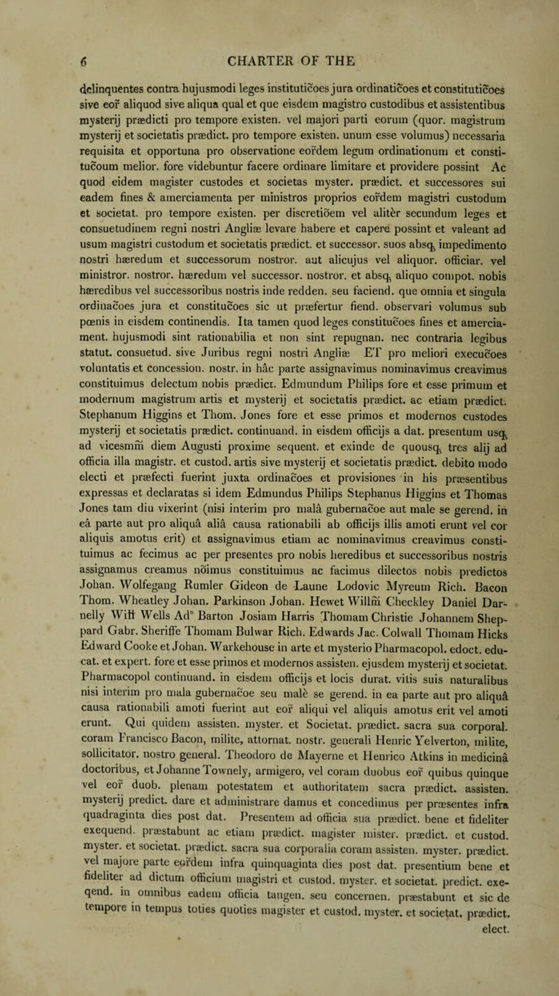 delinquentes contra hujusmodi leges instituticoes jura ordinaticoes et constituticoes sive eor aliquod sive aliqua qual et que eisdem magistro custodibus et assistentibus mysterij praedicti pro tempore existen. vel majori parti eorum (quor. magistrum mysterij et societatis praedict. pro tempore existen. unum esse volumus) necessaria requisita et opportuna pro observatione eordem legum ordinationum et consti- tucoum melior, fore videbuntur facere ordinare limitare et providere possint Ac quod eidem magister custodes et societas myster. praedict. et successores sui eadem fines &amp; amerciamenta per ministros proprios eordem magistri custodum et societat. pro tempore existen. per discretidem vel alit&amp;r secundum leges et consuetudinem regni nostri Angliae levare habere et capere possint et valeant ad usum magistri custodum et societatis praedict. et successor, suos absq^ impedimento nostri haeredum et successorum nostror. aut alicujus vel aliquor. officiar, vel ministror, nostror. haeredum vel successor, nostror. et absq, aliquo compot. nobis haeredibus vel successoribus nostris inde redden. seu faciend. que omnia et singula ordinacoes jura et constitucoes sic ut praefertur fiend. observari volumus sub poenis in eisdem continendis. Ita tamen quod leges constitucoes fines et amercia- ment. hujusmodi sint rationabilia et non sint repugnan. nec contraria legibus statut. consuetud. sive Juribus regni nostri Angliae ET pro meliori execucoes voluntatis et concession. nostr. in h&amp;c parte assignavimus nominavimus creavimus constituimus delectum nobis praedici. Edmundum Philips fore et esse primum et modernum magistrum artis et mysterij et societatis praedict. ac etiam praedict. Stephanum Higgins et Thom. Jones fore et esse primos et modernos custodes mysterij et societatis prasdict. continuand. in eisdem officijs a dat. presentum usq^ ad vicesmm diem Augusti proxime sequent, et exinde de quousq^ tres alij ad officia illa magistr. et custod. artis sive mysterij et societatis prasdict. debito modo electi et praefecti fuerint juxta ordinacoes et provisiones in his praesentibus expressas et declaratas si idem Edmundus Philips Stephanus Higgins et Thomas Jones tam diu vixerint (nisi interim pro mala gubernacoe aut male se gerend. in ea parte aut pro aliqua alia causa rationabili ab officijs illis amoti erunt vel cor aliquis amotus erit) et assignavimus etiam ac nominavimus creavimus consti¬ tuimus ac fecimus ac per presentes pro nobis heredibus et successoribus nostris assignamus creamus noimus constituimus ac facimus dilectos nobis predictos Johan. Wolfegang Rumler Gideon de Laune Lodovic Myreum Rich. Bacon Thom. Wheatley Johan. Parkinson Johan. Hewet Willm Checkley Daniel Dar- nelly Witf Wells Ad1'Barton Josiam Harris Thomam Christie Johannem Shep- pard Gabr. Sheriffe Thomam Bulwar Rich. Edwards Jac. Colwall Thomam Hicks Edward Cooke et Johan. Warkehouse in arte et mysterio Pharmacopol. edoct. edu¬ cat. et expert. fore et esse primos et modernos assisten. ejusdem mysterij et societat. Pharmacopol continuand. in eisdem officijs et locis durat, vilis suis naturalibus nisi interim pro mala gubernacoe seu mal£ se gerend. in ea parte aut pro aliqui causa rationabili amoti fuerint aut eor aliqui vel aliquis amotus erit vel amoti erunt. Qui quidem assisten. myster. et Societat. praedict. sacra sua corporal. coram Francisco Bacon, milite, attornat. nostr. generali Henric Yelverton, milite, sollicitator, nostro general. Theodoro de Mayerne et Henrico Atkins in medicina doctoribus, et Johanne Townely, armigero, vel coram duobus eor quibus quinque vel eor duob. plenam potestatem et authoritatem sacra praedict. assisten. mysterij predict. dare et administrare damus et concedimus per praesentes infra quadraginta dies post dat. Presentem ad officia sua praedict. bene et fideliter exequend. praestabunt ac etiam praedict. magister mister. praedict. et custod. myster. et societat. praedict. sacra sua corporalia coram assisten. myster. praedict. vel majore parte eordem infra quinquaginta dies post dat. presentium bene et fideliter ad dictum officium magistri et custod. myster. et societat. predict. exe- qend. in omnibus eadem officia tangen. seu concernen. praestabunt et sic de tempore in tempus toties quoties magister et custod. myster. et societat. praedict. elect.