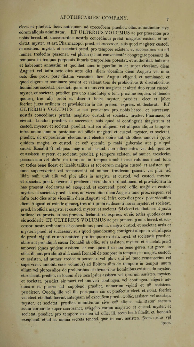 7 elect. et praefect. tuer. antequam ad execucoem praedict. offic. admittantur sive eorum aliquis admittatur. ET ULTERIUS V OLUMUS ac per praesentes pro nobis hered. et successoribus nostris concedimus prefat. magistro custod. et so- cietat. myster. et art. Pharmacopol praed. et successor, suis quod magister custod. et assisten. myster. et societati praed. pro tempore existen. et successores sui ad numer. tredecim personar. vel plurm (si tot convenienter congregare possunt) de tempore in tempus perpetuis futuris temporibus potestat. et authoritat. habeant et habebunt annuatim et quolibet anno in ppetum in et super vicesium diem Augusti vel infra octo dies ante dict. diem vicesmm diem Augusti vel infra octo dies prox, post dictum vicesmm diem Augusti eligend. et nominand. et quod eligere et nominare possint et valeant tres de probioribus &amp; discretioribus hominibus societat. praedict. quorum unus erit magister et alteri duo erunt custod. myster. et societat. praedict. pro uno anno integro tunc proxime sequen. et deinde quousq^ tres alij probi et discreti hoies myster. praedict. elect et pfect fuerint juxta ordinem et provisionem in his praesen. express. et declarat. ET ULTERIUS VOLUMUS ac per praesentes pro nobis hered. et successor, nostris concedimus praelat. magistro custod. et societat. myster. Pharmacopol civitat. London praedict. et successor, suis quod si contingerit magistrum et custod. myster. et societat. praedict. aut eof aliquem vel aliquos aliquo tempore infra unum annum postquam ad officia magistri et custod. myster. et societat. praedict. sic ut praefertur electum aut electos obire aut ab officio amoveri (quos quidem magist. et custod. et eof quemlt. p mala gubernae aut p aliqua causa Ronabit reliquos magrm et custod. non offendentes vel delinquentes et assisten. myster. et societat. praedict. p tempore existen. ad numer. tresdecim personarum vel plurm de tempore in tempus amobit esse volumus quod tunc et toties bene liceat et licebit talibus et tot eorum magrm custod. et assisten. qui tunc supervixerint vel remanserint ad numer. tresdecim psonar. vel plur. ad libit. surii unu aliu vel plur alios in magistr. et custod. vel custod. myster. et societat. praed. eligere et praeficere secundum ordinationem et provisionem in has praesent. declaratas ad exequend. et exercend. praed. offic. magri et custod. myster. et societat. praedict. usq ad vicessimm diem Augusti tunc prox, sequen. vel infra octo dies ante vicesmm diem Augusti vel infra octo dies prox, post vicesmm diem Augusti et exinde quousq tres alii probi et discreti hoies myster. et societat. praed. in officia magistri et custod. myster. et societat. pd electi et noiat. erunt juxta ordinac. et provis. in has praesen. declarat, et express. et sic toties quoties casus sic acciderit ET ULTERIUS VOLUMUS ac per praesen. p nob. hered. et suc¬ cessor. nostr. ordinamus et concedimus praedict. magro custod. et societat. artis et mysterii praed. et successor, suis quod quandocunq contigerit aliquem vel. aliquos de praed. viginti et uno assisten. pro tempore existen. myst. et societatis praedict. obire aut pro aliqua causa Ronabil ab offic. suis assisten. myster. et societat. praed amoveri (quos quidem assisten. et eor. quemlt se non bene geren. aut geren. in offic. ili. aut pro aliqua alia causa Ronabil de tempore in tempus per magist. custod. ct assisten. ad numer. tredecim personar. vel plur. qui ad tunc remanserint vel supervixer. amobit. esse volumus) ad libitum sum de tempore in tempus unum alium vel plures alios de probioribus et dignioribus hominibus existen. de myster. et societat. predict. in locum sive loca ipsius assisten. vel ipsorum assisten. myster. et societat. praedict. sic mori vel amoveri contingen. vel contingen. eligere no¬ minare et pficere ad supplend. praedict. numerum viginti et un assistent, praedictor. Quodq ille vel illi postquam sic ut praefectur elect. et noiat. fuerint vel elect. et noiat. fuerint antequam ad execuoem praedict. offic. assisten. vel assisten. myster. et societat. praedict. admittantur sive eof aliquis admittatur sacrum suum corporale super sacrosanct. evagelio eorum magistro et custod. myster. et societat. praedict. pro tempore existen ad offic. ili. recte ben£ fidelit. et, honest exequend. et ad ea omnia secreta tenend. quae in cur. assisten. pson. ipsius vel ipsor.