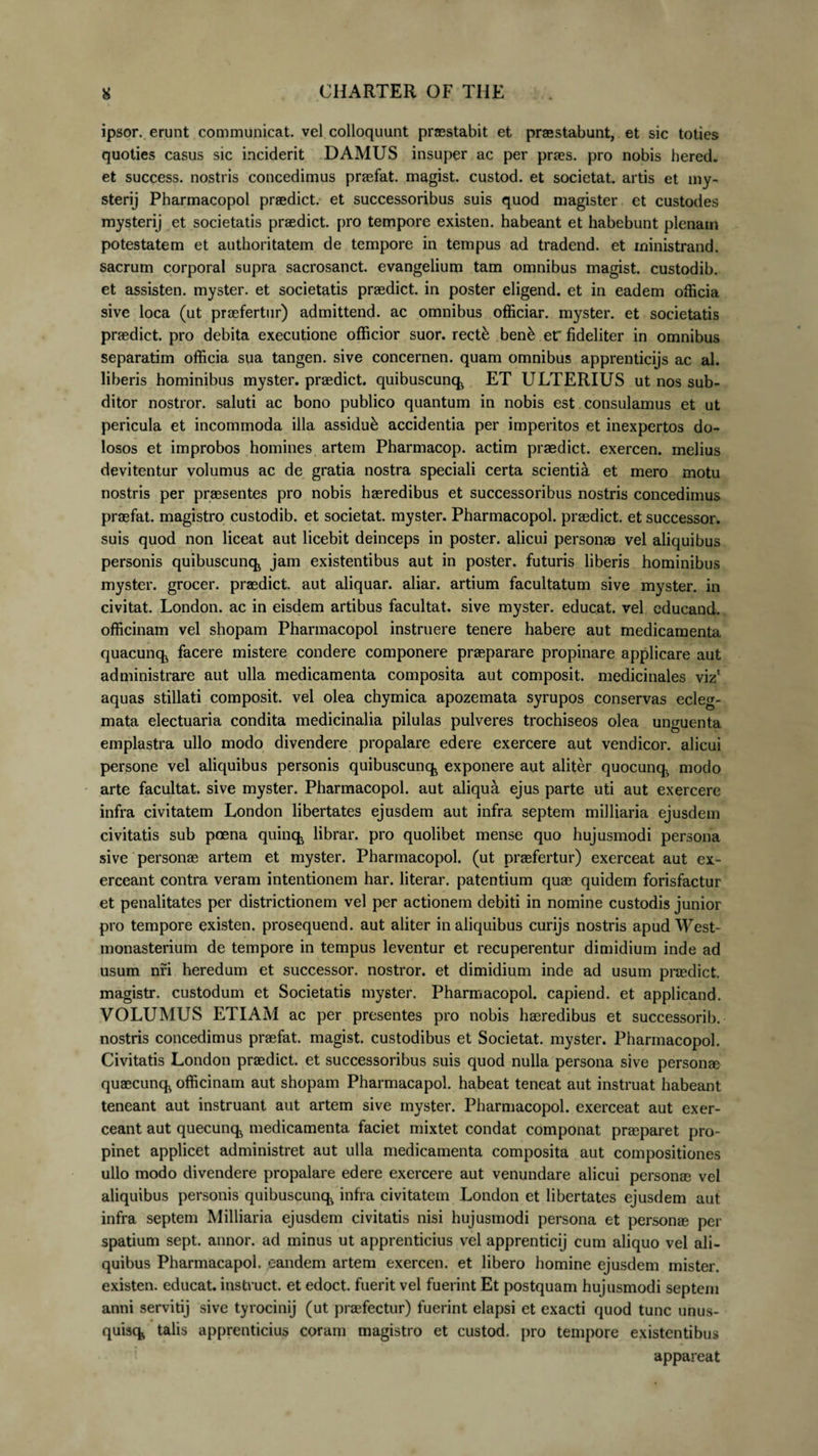 ipsor. erunt communicat, vel colloquunt praestabit et praestabunt, et sic toties quoties casus sic inciderit DAMUS insuper ac per praes, pro nobis hered. et success. nostris concedimus praefat. magist. custod. et societat. artis et my- sterij Pharmacopol praedict. et successoribus suis quod magister et custodes mysterij et societatis praedict. pro tempore existen. habeant et habebunt plenam potestatem et authoritatem de tempore in tempus ad tradend. et ministrand. sacrum corporal supra sacrosanct. evangelium tam omnibus magist. custodib. et assisten. myster. et societatis praedict. in poster eligend. et in eadem officia sive loca (ut praefertur) admittend. ac omnibus officiar, myster. et societatis praedict. pro debita executione officior suor, rectk benk er fideliter in omnibus separatim officia sua tangen. sive concernen. quam omnibus apprenticijs ac al. liberis hominibus myster. praedict. quibuscunq ET ULTERIUS ut nos sub¬ ditor nostror. saluti ac bono publico quantum in nobis est consulamus et ut pericula et incommoda illa assidui accidentia per imperitos et inexpertos do¬ losos et improbos homines artem Pharmacop. actim praedict. exercen. melius devitentur volumus ac de gratia nostra speciali certa scientia et mero motu nostris per praesentes pro nobis haeredibus et successoribus nostris concedimus praefat. magistro custodib. et societat. myster. Pharmacopol. praedict. et successor, suis quod non liceat aut licebit deinceps in poster, alicui personas vel aliquibus personis quibuscunq jam existentibus aut in poster, futuris liberis hominibus myster. grocer. praedict. aut aliquar. aliar. artium facultatum sive myster. in civitat. London. ac in eisdem artibus facultat. sive myster. educat, vel edueand. officinam vel shopam Pharmacopol instruere tenere habere aut medicamenta quacunq facere mistere condere componere praeparare propinare applicare aut administrare aut ulla medicamenta composita aut composit. medicinales viz* aquas stillati composit. vel olea chymica apozemata syrupos conservas ecleg- mata electuaria condita medicinalia pilulas pulveres trochiseos olea unguenta emplastra ullo modo divendere propalare edere exercere aut vendicor. alicui persone vel aliquibus personis quibuscunq exponere aut aliter quocunq. modo arte facultat. sive myster. Pharmacopol. aut aliqua ejus parte uti aut exercere infra civitatem London libertates ejusdem aut infra septem milliaria ejusdem civitatis sub poena quinq librar. pro quolibet mense quo hujusmodi persona sive personae artem et myster. Pharmacopol. (ut praefertur) exerceat aut ex¬ erceant contra veram intentionem har. literar. patentium quas quidem forisfactur et penalitates per districtionem vel per actionem debiti in nomine custodis junior pro tempore existen. prosequend. aut aliter in aliquibus curijs nostris apud West- monasterium de tempore in tempus leventur et recuperentur dimidium inde ad usum nri heredum et successor, nostror. et dimidium inde ad usum praedict. magistr. custodum et Societatis myster. Pharmacopol. capiend. et applicand. VOLUMUS ETIAM ac per presentes pro nobis haeredibus et successorib. nostris concedimus praefat. magist. custodibus et Societat. myster. Pharmacopol. Civitatis London praedict. et successoribus suis quod nulla persona sive personae quaecunq officinam aut shopam Pharmacapol. habeat teneat aut instruat habeant teneant aut instruant aut artem sive myster. Pharmacopol. exerceat aut exer¬ ceant aut quecunq medicamenta faciet mixtet condat componat praeparet pro¬ pinet applicet administret aut ulla medicamenta composita aut compositiones ullo modo divendere propalare edere exercere aut venundare alicui personae vel aliquibus personis quibuscunq infra civitatem London et libertates ejusdem aut infra septem Milliaria ejusdem civitatis nisi hujusmodi persona et personre per spatium sept. annor, ad minus ut apprenticius vel apprenticij cum aliquo vel ali¬ quibus Pharmacapol. eandem artem exercen. et libero homine ejusdem mister. existen. educat, instruet, et edoct. fuerit vel fuerint Et postquam hujusmodi septem anni servitij sive tyrocinij (ut pnefectur) fuerint elapsi et exacti quod tunc unus- quisq talis apprenticius coram magistro et custod. pro tempore existentibus appareat