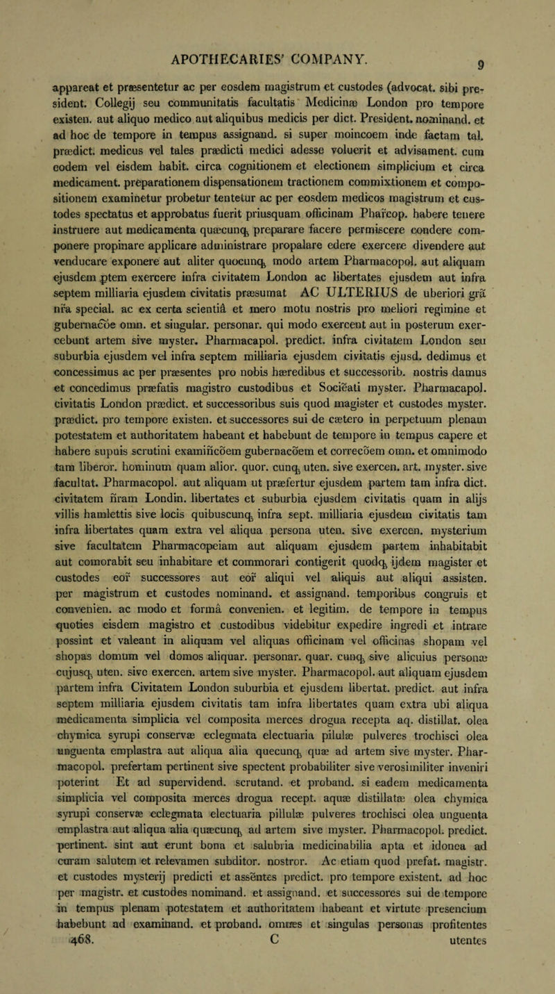 9 appareat et praesentetur ac per eosdem magistrum et custodes (advocat, sibi pre- sident. Collegij seu communitatis facultatis Medicinae London pro tempore existen. aut aliquo medico aut aliquibus medicis per dict. President. nominand. et ad hoc de tempore in tempus assignand. si super moincoem inde factam tal. praedict. medicus vel tales praedicti medici adesse voluerit et advisament. cum eodem vel eisdem habit. circa cognitionem et electionem simplicium et circa medicament. preparationem dispensationem tractionem commixtionem et compo¬ sitionem examinetur probetur tentetur ac per eosdem medicos magistrum et cus¬ todes spectatus et approbatus fuerit priusquam officinam Pharcop. habere tenere instruere aut medicamenta quaecunq, preparare facere permiscere condere com¬ ponere propinare applicare administrare propalare edere exercere divendere aut venducare exponere aut aliter quocunq* modo artem Pharmacopol. aut aliquam ejusdem ptem exercere infra civitatem London ac libertates ejusdem aut infra septem milliaria ejusdem civitatis praesumat AC ULTERIUS de uberiori gra nfa special. ac ex certa scienti^ et mero motu nostris pro meliori regimine et gubernacoe omn. et singular. personar. qui modo exercent aut in posterum exer¬ cebunt artem sive myster. Pharmacapol. predict. infra civitatem London seu suburbia ejusdem vel infra septem milliaria ejusdem civitatis ejusd. dedimus et concessimus ac per praesentes pro nobis haeredibus et successorib. nostris damus et concedimus praefatis magistro custodibus et Socieati myster. Pharmacapol. civitatis London praedict. et successoribus suis quod magister et custodes myster. praedict. pro tempore existen. et successores sui de caetero in perpetuum plenam potestatem et authoritatem habeant et habebunt de tempore in tempus capere et habere supuis serotini examincoem gubernacoem et correcoem omn. et omnimodo tam liberor, hominum quam alior. quor. cunq,, uten. sive exercen. art. myster. sive facultat. Pharmacopol. aut aliquam ut praefertur ejusdem partem tam infra dict. civitatem nram Londin. libertates et suburbia ejusdem civitatis quam in alijs villis hamlettis sive locis quibuscunq^ infra sept. milliaria ejusdem civitatis tam infra libertates quam extra vel aliqua persona uten. sive exercen. mysterium sive facultatem Pharmacopeiam aut aliquam ejusdem partem inhabitabit aut comorabit seu inhabitare et commorari contigerit quodq^ ijdern magister et custodes eof successores aut eor aliqui vel aliquis aut aliqui assisten. per magistrum et custodes nominand. et assignand. temporibus congruis et convenien. ac modo et forma convenien. et legitim. de tempore in tempus quoties eisdem magistro et custodibus videbitur expedire ingredi et intrare possint et valeant in aliquam vel aliquas officinam vel officinas shopam vel shopas domum vel domos aliquar. personar. quar. cunq, sive alicuius persona? cujusq^ uten. sive exercen. artem sive myster. Pharmacopol. aut aliquam ejusdem partem infra Civitatem London suburbia et ejusdem libertat. predict. aut infra septem milliaria ejusdem civitatis tam infra libertates quam extra ubi aliqua medicamenta simplicia vel composita merces drogua recepta aq. distillat. olea chymica syrupi conservae eclegmata electuaria pilulae pulveres trochisci olea unguenta emplastra aut aliqua alia queeunq, quae ad artem sive myster. Phar¬ macopol. prefertam pertinent sive spectent probabiliter sive verosimiliter inveniri poterint Et ad supervidend. scrutand. et proband. si eadem medicamenta simplicia vel composita merces drogua recept. aquae distillatae olea chymica syrupi conservae eclegmata electuaria pillulae pulveres trochisci olea unguenta emplastra aut aliqua alia quaecunq», ad artem sive myster. Pharmacopol. predict. pertinent, sint aut erunt bona et salubria medicinabilia apta et idonea ad coram salutem et relevamen subditor, nostror. Ac etiam quod prefat. magistr. et custodes mysterij predicti et assentes predict. pro tempore existent. ad hoc per magistr. et custodes nominand. et assignand. et successores sui de tempore in tempus plenam potestatem et authoritatem habeant et virtute presencium habebunt ad examinand. et proband. omnes et singulas personas profitentes 468. C utentes