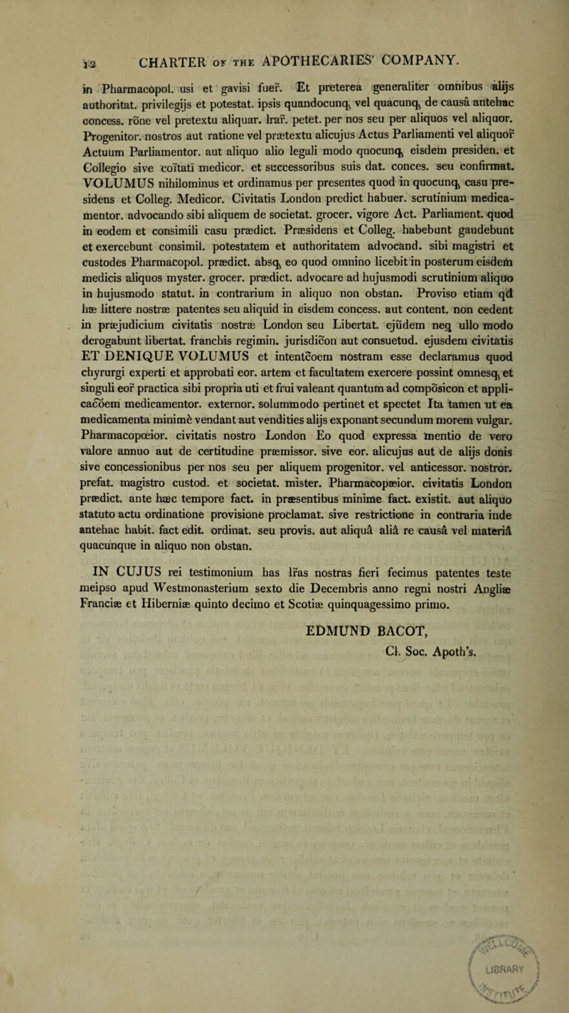 in Pharmacopol. usi et gavisi fuer. Et preterea generaliter omnibus alijs authoritat. privilegijs et potestat. ipsis quandocunq, vel quacunq^ de causa antehac concess. rone vel pretextu aliquar. lrar. petet, per nos seu per aliquos vel aliquor. Progenitor, nostros aut ratione vel praetextu alicujus Actus Parliamenti vel aliquor Actuum Parliamentor. aut aliquo alio legali modo quocunc^ eisdem presiden. et Collegio sive coltati medicor, et successoribus suis dat. conces. seu confirmat. VOLUMUS nihilominus et ordinamus per presentes quod in quocunq^ casu pre- sidens et Colleg. Medicor. Civitatis London predict habuer. scrutinium medica- mentor. advocando sibi aliquem de societat. grocer. vigore Act. Parliament. quod in eodem et consimili casu praedict. Praesidens et Colleg. habebunt gaudebunt et exercebunt consimil. potestatem et authoritatem advocand. sibi magistri et custodes Pharmacopol. praedict. absq,, eo quod omnino licebit in posterum eisdem medicis aliquos myster. grocer. praedict. advocare ad hujusmodi scrutinium aliquo in hujusmodo statut. in contrarium in aliquo non obstan. Proviso etiam qdt hae littere nostrae patentes seu aliquid in eisdem concess. aut content. non cedent in praejudicium civitatis nostrae London seu Libertat. ejudem neq ullo modo derogabunt libertat. franebis regimin. jurisdicon aut consuetud. ejusdem civitatis ET DENIQUE VOLUMUS et intenteoem nostram esse declaramus quod chyrurgi experti et approbati eor. artem et facultatem exercere possint omnesq* et singuli eor practica sibi propria uti et frui valeant quantum ad composicon et appli- cacoem medicamentor. extemor. solummodo pertinet et spectet Ita tamen ut ea medicamenta minimi vendant aut vendities alijs exponant secundum morem vulgar. Pharmacopceior. civitatis nostro London Eo quod expressa mentio de vero valore annuo aut de certitudine praemissor. sive eor. alicujus aut de alijs donis sive concessionibus per nos seu per aliquem progenitor, vel anticessor. nostror. prefat. magistro custod. et societat. mister. Pharmacopaeior. civitatis London praedict. ante haec tempore fact. in praesentibus minime fact. existit. aut aliquo statuto actu ordinatione provisione proclamat, sive restrictione in contraria inde antehac habit. fact edit, ordinat, seu provis. aut aliqu&amp; aliA re causa vel materiei quacunque in aliquo non obstan. IN CUJUS rei testimonium has Iras nostras fieri fecimus patentes teste meipso apud Westmonasterium sexto die Decembris anno regni nostri Angliae Franciae et Hiberniae quinto decimo et Scotiae quinquagessimo primo. EDMUND BACOT, Cl. Soc. Apoth s.