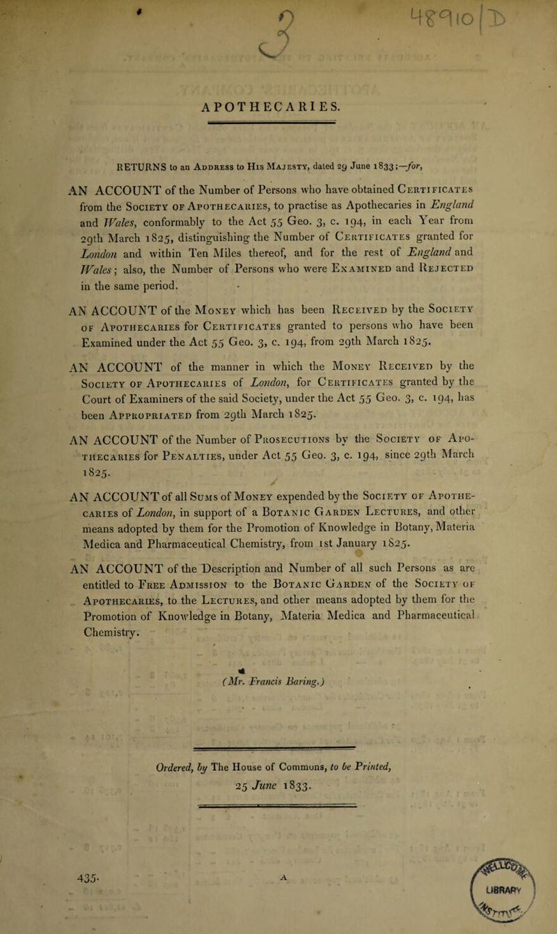 # APOTHECARIES. RETURNS to an Address to His Majesty, dated 29 June 1833;—for, AN ACCOUNT of the Number of Persons who have obtained Certificates from the Society of Apothecaries, to practise as Apothecaries in England and Wales, conformably to the Act 55 Geo. 3, c. 194, in each Year from 29th March 1825, distinguishing the Number of Certificates granted for London and within Ten Miles thereof, and for the rest of England and Wales; also, the Number of Persons who were Examined and Rejected in the same period. AN ACCOUNT of the Money which has been Received by the Society of Apothecaries for Certificates granted to persons who have been Examined under the Act 55 Geo. 3, c. 194, from 29th March 1825. AN ACCOUNT of the manner in which the Money Received by the Society of Apothecaries of London, for Certificates granted by the Court of Examiners of the said Society, under the Act 55 Geo. 3, c. 194, has been Appropriated from 29th March 1825. AN ACCOUNT of the Number of Prosecutions by the Society of Apo¬ thecaries for Penalties, under Act 55 Geo. 3, c. 194, since 29th March 1825. AN ACCOUNT of all Sums of Money expended by the Society of Apothe¬ caries of London, in support of a Botanic Garden Lectures, and other means adopted by them for the Promotion of Knowledge in Botany, Materia Meaica and Pharmaceutical Chemistry, from 1st January 1S25. AN ACCOUNT of the Description and Number of all such Persons as are entitled to Free Admission to the Botanic Garden of the Society of Apothecaries, to the Lectures, and other means adopted by them for the Promotion of Knowledge in Botany, Materia Medica and Pharmaceutical Chemistry. * (Mr. Francis Baring.) 435- Ordered, by The House of Commons, to be Printed, 25 June 1833. A