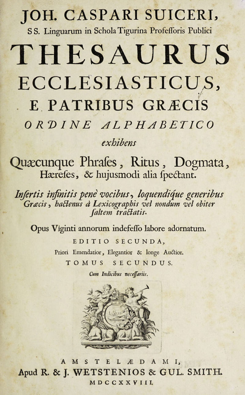 JOH. CASPARI SUICERI, S S. Linguarum in Schola Tigurina Profefforis Publici THESAURUS ECCLESIASTICUS, E PATRIBUS GRiEClS ORDINE ALPHABETICO exhibens Quacunque Phrafes, Ritus, Dogmata, Hserefes, &amp; hujusmodi alia fpe&amp;ant. Infertis infinitis peni vocibus, loquendi que generibus Graecis, hatfenus d Lexicographis vel nondum vel obiter /altem traBatis. Opus Viginti annorum itidefeffo labore adornatum. EDITIO SECUNDA, Priori Emendatior, Elegantior &amp; longe Audtior. TOMUS SECUNDUS. Cum Indicibus necejfariis. AMSTELjEDAMI, Apud R. &amp; J. WETSTENIOS &amp; GUL. SMITPL MDCCXXVIII.