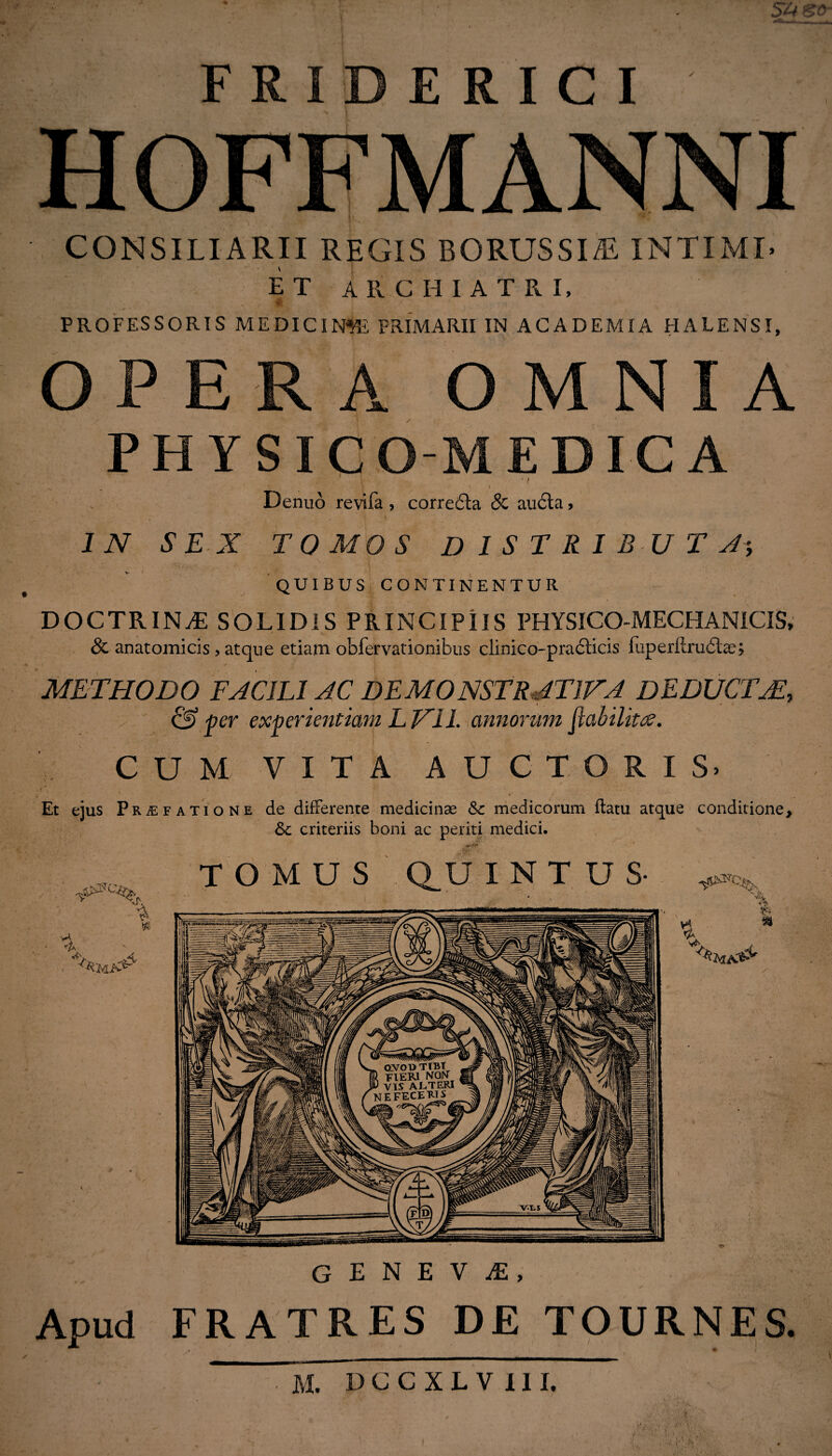 — F R I D E R I C I HOFFMANNI CONSILIARII REGIS BORUSSIiE INTIMI ET ARCHIATRI, PROFESSORIS MEDICINA PRIMARII IN ACADEMIA HALENSI, OPERA OMNIA PHYSICO-MEDICA ' V  * f . t y Denuo revifa , correbta 8c au6la, IN SEX TOMOS DISTRIBUTA*, QUIBUS CONTINENTUR DOCTRINA: SOLIDIS PRINCIPIIS PHYSICO-MECHAN1CIS, Sc anatomicis, atque etiam obfervationibus clinico-praftias luperllrubtae; METHODO FACIEI AC DEMONSTRATIVA DEDUCTAE, ' & per experientiam L VII. annorum ftabilittf. CUM VITA AUCTORIS. Et ejus Praefatione de differente medicinae Sc medicorum flatu atque conditione, Sc criteriis boni ac periti medici. TOMUS Q_U INTUS * $ £ h * GENEVA, Apud FRATRES DE TOURNES.