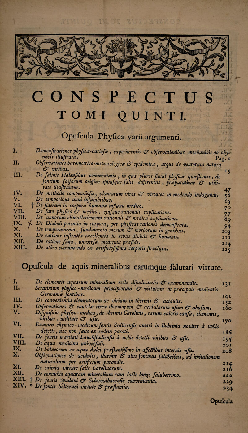 CONSPECTUS , • TOMI QUINTI. Opufcula Phyfica varii argumenti. : ±J' I. II. III. Demonf rationes phyfica-curiofe y experimentis & observationibus mechanicis ac chy~ micis illuflrata. pag# x Obfervationes barometrico-meteorologicce & epidemicaey atque de ventorum natura & viribus. j j De falinis Halenjibus commentatio y plures Jimul phyjicae quaejliones y de fontium falforum origine ipfiufque falis differentiis , praeparatione & utili- tate illuflrantur. De methodo compendiofa y plantarum vires & virtutes in medendo indagandi• De temporibus anni infalubribus. j De ftderum in corpora humana influxu medico• De fato phyftco & medico y ejufque rationali explicatione• De annorum clima6lericorum rationali & medica explicatione. IX. De Diaboli potentia in corpora, per phyftcas rationes demonf rata. X. De temperamento y fundamento morum & morborum in gentibus. XI. De rationis inflruftee excellentia in rebus divinis & humanis• XII. De ratione fana , univerfa medicina praftde. XIII. De atheo convincendo ex anifcioftjftma corporis liruclura. IV. V. VI. VII. VIII. 47 5« 63 70 77 89 94 103 m 1 *4 125 Opufcula de. aquis mineralibus earumque falutari virtute. l. 11. m. IV. V. VI. VII. VIII. IX. X. XI. XII. XIII. XIV. De elementis aquarum mineralium re6le dijudicandis & examinandis* Scrutinium phyftco - medicum principiorum & virtutum in praecipuis medicatis Germaniae fontibus• De convenientia elementorum ac virium in thermis & acidulis. Obfervationes & cautelae circa thermarum & acidularum ufum & abufum• Difquifitio phyftco-medicay de thermis Carolinis, earum caloris caufa, elementis, viribus , utilitate & ufu• Examen chymico - medicum fontis Sedlicenfs amari iri Bohemia noviter d nobis detebli y nec non falis ex eodem parati• De fontis martiati Lauchfladienfis d nobis dete6li viribus & ufu. De aqua medicina univerfalu De balneorum ex aqua dulci praefantijfimo in affefiibus internis ufu• Obfervationes de acidulis, thermis & aliis fontibus falubribus y ad imitationem naturalium per artificium parandis• De eximia virtute falis Carolinarum• De connubio aquarum mineralium cum la6le longe faluberrimo♦ j* De fontis Spadani & Schvvalbacenfts convenientia% * De pontis Selterani virtute & proflantia* u 131 I4I 152 160 170 186 201 208 214 216 222 229 234 Opufcula /