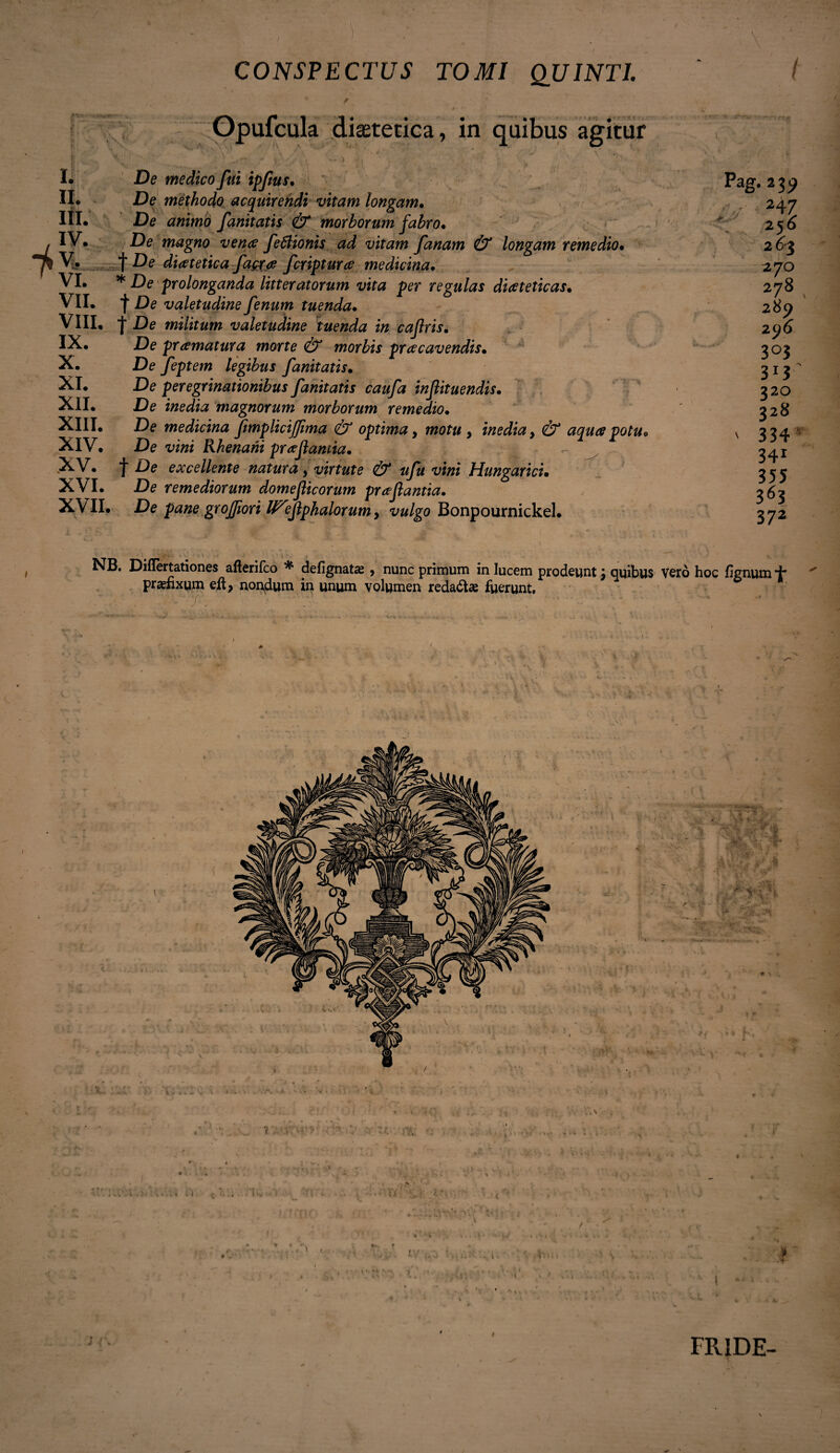 rVP-' X. XI. XII. XIII. XIV. XV. XVI. XVII. CONSPECTUS TOMI QUINTI v / Gpufcula diaetetica, in quibus agitur De medico fui ipfus* De methodo acquirendi vitam longam• De animo fanitatis & morborum fabro• De magno vena feffiionis ad vitam fanam & longam remedio• t De diatetica fagea feriptura medicina• * De prolonganda litteratorum vita per regulas diateticas• f De valetudine fenum tuenda. | De militum valetudine tuenda in cafris• De pramatura morte & morbis pracavendism De feptem legibus fanitatis. .De peregrinationibus fanitatis caufa injlituendis. De inedia magnorum morborum remedio• De medicina fimplicijjima & optima 9 motu , inedia > poM* De vini Rhenani prajlantia• f De excellente natura, virtute & ufu vini Hungaricu De remediorum domeficorum prafantia. .De pane grojfiori U^efphalorumy vulgo BonpournickeL Pag. 239 247 256 2&3 27O 278 289 296 3°3 3*3 320 328 ' 334 - 34r 355 363 372 Difiertationes afterifco * defignata > nunc primum in lucem prodeunt j quibus vero hoc lignum d prafixum eft, nondum in unum volumen redadta fuerunt. I * f FR1DE-