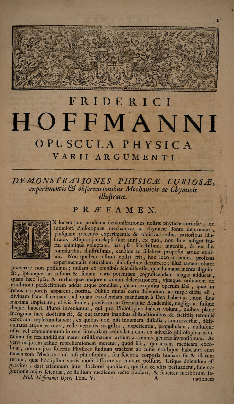 I FRIDERICI OPUSCULA PHYSICA VARII ARGUMENTI. DEMONSTRATIONES PHYSICJi CURIOSjE, experimentis & observationibus Mechanicis ac Chymicis illuflrattf. PRAEFAMEN. N lucem jam prodeunt demonftrationes noftrae phyficse curiofse , ex intimiori Philofophise mechanicae ac chymicae fonte depromtae * plufquam trecentis experimentis & obfervationibus rarioribus illu- liratae. Aliquot jam elapfi funt anni, ex quo, non fine infigni fru¬ ctu animique voluptate, has ipfas feledtiilimis ingeniis , &; ex illis compluribus illuftriffimis , candide ac fideliter propofui atque exhi¬ bui. Non quidem inftitui noftri erit, hoc loco in laudes prolixas experimentalis naturalium philofophiae decurrere; illud tamen obiter praeterire non pofiumus : nullam ex omnibus fcientiis effe, quae humana mente dignior fit , ipfamque ad infiniti Sc fummi entis potentiam cognofcendam magis adducat > quam haec ipfa; & rurfus, quse majorem animo delegationem, vitaeque utilitatem ac eruditioni perfectionem addat atque conciliet, quam exquifita operum Dei , quae in rebus corporeis apparent, notitia. Nihilo minus certe dolendum ac turpe didfu eft divinam hanc fcientiam , ad quam excolendam mandatum a Deo habemus , non fine maxima impietate , ubivis ferme , prasfertim in Germaniae Academiis, negligi ac fufque deque haberi. Plures inveniuntur, qui pro Philofophis haberi volunt, quibus plane incognita haec dodhrinaeft, &: qui tantum inanibus abftractionibus &: fidtitiis terminis cerebrum repletum habent, ex quibus non nifi innumera diflidia , controverfiae, diffi¬ cultates atque errores , tefte veritatis magiftra , experientia , propullulant , nullufque ufus vel emolumentum in rem litterariam redundat ; cum ex adverfo philofophia natu¬ ralium fit fbecundiffima mater utiliffimarum artium ac omnis generis inventionum. At vero majorem adhuc reprehenfionem meretur, quod illi , qui artem medicam exco¬ lunt , non majori folertia Phyfices ftudium tradfent ac curse cordique habeant; cum tamen tota Medicina nil nifi philofophia , feu fcientia corporis humani fit & illarum rerum , quae hoc ipfum variis modis afficere ac mutare ponunt. Utique dolendum eft graviter , dari etiamnum inter dodftores quofdam, qui fibi Sc aliis perfuadent, fine co¬ gnitione hujus fcientiae, & ftudium medicum recfte tradfari, & feliciter morborum fa~ Frid• Hoffmanni Oper• Tom. V. A nationem