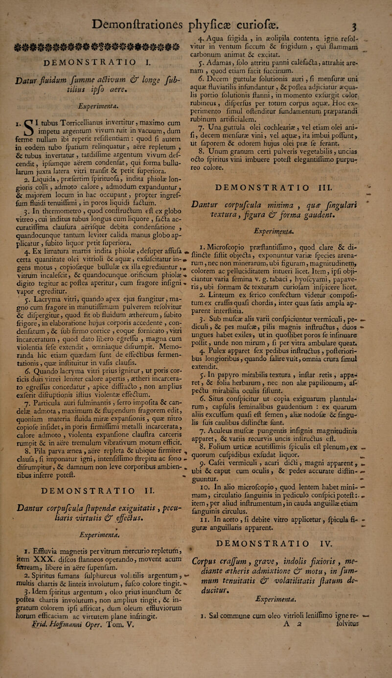 demonstratio i. Datur fluidum fumme attivum & longe fub- tilius ipfo aere, Experimenta» i. O I tubus Torricellianus invertitur, maximo cum impetu argentum vivum ruit in vacuum, dum ferme nullam ibi reperit refiftentiam : quod fi autem in eodem tubo fpatium relinquatur, aere repletum , & tubus invertatur, tardiffime argentum vivum def- cendit, ipfumque aerem condenfat, qui forma bullu¬ larum juxta latera vitri tranfit & petit fuperiora. 2. Liquida, prasfertim fpirituofa, indita phiolas lon¬ gioris colli, admoto calore , admodum expanduntur , &■ majorem locum in hac occupant, propter ingref- fum fluidi tenuiflimi, in poros liquidi fadum. 3. In thermometro , quod conftrudum efl ex globo vitreo, cui inditus tubus longus cum liquore , fada ac- curatiflima claulura aerifque debita condenfatione , quandocunque tantum leviter calida manus globo ap¬ plicatur , fubito liquor petit fuperiora. 4. Ex limatura martis indita phiolas , defuper affufa , certa quantitate olei vitrioli 6c aqua;, exfufcitatur in-« gens motus, copiofaeque bullulas ex illa egrediuntur vitrum incalefcit, quandocunque orificium phiolas * digito tegitur ac poftea aperitur, cum fragore infigni-. Vapor egreditur. \ y. Lacryma vitri, quando apex ejus frangitur, ma¬ gno cum fragore in minutiflimum pulverem refolvitur 6c difpergitur, quod fit ob fluidum asthereum, fubito frigore, in elaboratione hujus corporis accedente , con- denfatum , & fub firmo cortice , eoque fornicato , vitri incarceratum, quod dato libero egreffu , magna cum violentia fefe extendit, omniaque difrumpit. Memo¬ randa hic etiam quadam funt de effedibus fermen- tationis, quas inflituitur in vafis claufis. 6. Quando lacryma vitri prius ignitur, ut poris cor¬ ticis duri vitrei leniter calore apertis , aetheri incarcera- to egreffus concedatur , apice diffrado , non amplius exferit dilfuptionis illius violentas effedum. 7. Particula auri fulminantis , ferro impofita & can¬ delae admota , maximum & flupendum fragorem edit, quoniam materia fluida miras expanfionis, quas nitro copiofe infidet, in poris firmiflimi metalli incarcerata, calore admoto , violenta expanfione clauftra carceris rumpit in aere tremulum vibrativum motum efficit. 8. Pila parva asnea , aere repleta & ubique firmiter , claufa, fi imponatur igni, intenfiffimo flrepitu ac fono - difrumpitur, & damnum non leve corporibus ambien- . tibus inferre poteft. « DEMONSTRATIO II. Dantur corpufcula flupendee exiguitatis , pecu¬ liaris virtutis & effectus, * Experimenta, 1. Effluvia magnetis per vitrum mercurio repletum, item XXX. difcos flanneos operando, movent acum ferream, libere in aere fupenfam. 2. Spiritus fumans fulphureus volatilis argentum , «■ multis chartis & linteis involutum, fufco colore tingit. * 3 • Idem fpiritus argentum , oleo prius inundum & poftea chartis involutum, non amplius tingit, &c in¬ gratum colorem ipfi affricat, dum oleum effluviorum horum efficaciam ac virtutem plane infringit. Er id. Hojflmanni Oper. Tom. V. 4. Aqua frigida , in asolipila contenta igne refol¬ vitur in ventum ficcum & frigidum , qui flammam carbonum animat & excitat. y. Adamas, folo attritu panni calefada,attrahit are¬ nam , quod etiam facit fuccinum. 6. Decem guttulas folutionis auri, fi menfurse uni aquas fluviatilis infundantur , & poftea adjiciatur asqua- lis portio folutionis ftanni, in momento exlurgit color rubineus, difperfus per totum corpus aquas. Hoc ex¬ perimento fimul offenditur fundamentum prasparandi rubinum artificialem. 7. Una guttula olei cochlearias, Vel etiam olei ani- fi, decem menfuras vini, vel aquas, ita imbui poliunt, ut faporem & odorem hujus olei pras fe ferant. 8. Unum granum certi pulveris vegetabilis, uncias odo fpiritus vini imbuere poteft elegantiffimo purpu¬ reo colore. DEMONSTRATIO III. Dantur corpufcula minima , quae flngulari ■textura, flgura & forma gaudent. Experimenta, ^ 1 ' ' . r 1. Microfcopio prasftantiflimo , quod clare. & di- * ftinde fiftit objeda, exponuntur varias fpecies arena¬ rum , nec non minerarum, ubi figuram, magnitudinem, colorem ac pelluciditatem intueri licet. Item, ipfi obji¬ ciantur varia femina v. g. tabaci, hyofcyami, papave¬ ris , ubi formam & texturam curiolam infpicere licet. 2. Linteum ex ferico confedum videtur compofi- tum ex craffis quafi chordis, inter quas fatis ampla ap¬ parent interftitia. 3. Sub mufcas alis varii confpiciuntur vermiculi, pe¬ diculi , & pes mufcas, pilis magnis inftrudus, duos ungues habet exiles-, ut in quoflibet poros fe infinuare poffit, unde non mirum , fi per vitra ambulare queat, 4. Pulex apparet fex pedibus inftrudus , pofteriori- bus longioribus, quando falirevult, omnia crura fimul extendit., 5. In papyro mirabilis textura , inftar retis , appa* ret, & folia herbarum , nec non alce papilionum, afi pedu mirabilia oculis fiftunt. 6. Situs confpicitur ut copia exiguarum plantula- rum, capfulis feminalibus gaudentium : ex quarum aliis excuffum quafi eft femen, alias nodofas Angu¬ lis fuis caulibus diffindas funt. 7. Aculeus mufcas pungentis infignis magnitudinis apparet, variis recurvis uncis inftrudus eft. 8. Folium urticas acutiflimis fpiculis eft plenum, ex quorum cufpidibus exfudat liquor. 9. Cafei vermiculi , acari didi, magni apparent, ubi 6c caput cum oculis, & pedes accurate diftin- guuntur. 10. In alio microfcopio, quod lentem habet mini¬ mam, circulatio fanguinis in pediculo confpicipoteft;. item, per aliud inftrumentum, in cauda anguillas etiam fanguinis circulus. 11. In aceto , fi debite vitro applicetur, fpicula fi¬ guras anguillaris apparent. DEMONSTRATIO IV. % Corpus craffum , grave, indolis fixioris , me¬ diante atheris admixtione & motu, in fum~ mum tenuitatis & volatiiitatis flatum de¬ ducitur. Experimenta, 1. Sal commune cum oleo vitrioli leniffimo ignere-