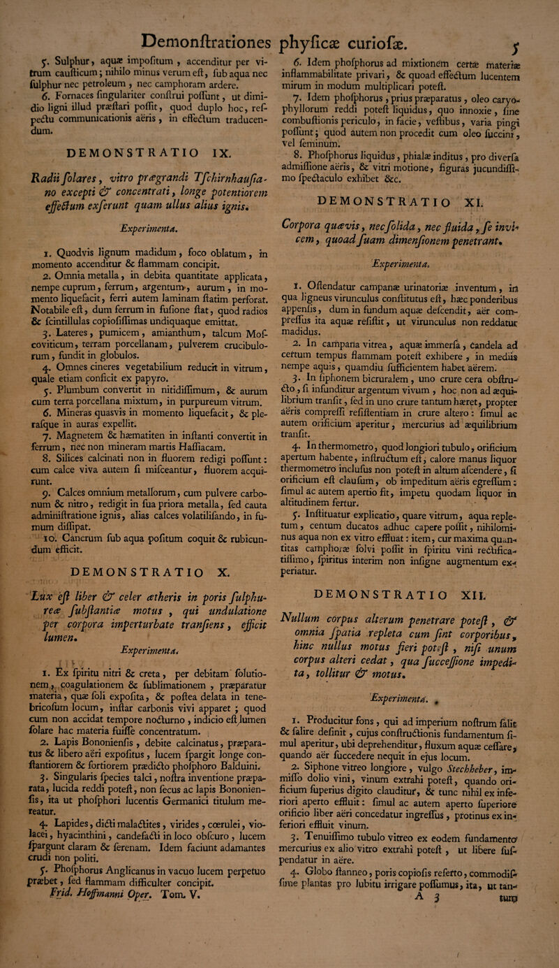 y. Sulphur, aqua; impolitum , accenditur per vi¬ trum caufticum; nihilo minus verum eft, fubaqua nec fulphur nec petroleum , nec camphoram ardere. 6. Fornaces fingulariter conflrui poflunt, ut dimi¬ dio ligni illud proflari poflit, quod duplo hoc, ref- pedu communicationis aeris , in effe&um traducen¬ dum. DEMONSTRATIO IX. Radii flolar es y vitro praegrandi Tfchirnkaufia- no excepti & concentrati, longe potentiorem effeftum exferunt quam ullus alius ignis. Experimenta, 1. Quodvis lignum madidum, foco oblatum, in momento accenditur & flammam concipit. 2. Omnia metalla, in debita quantitate applicata, nempe cuprum, ferrum, argentum, aurum, in mo¬ mento liquefacit, ferri autem laminam ftatim perforat. Notabile efl, dum ferrum in fufione flat, quod radios & fcintillulas copiofiflimas undiquaque emittat. 3. Lateres, pumicem, amianthum, talcum Mof- coviticum, terram porcellanam, pulverem crucibulo- rum, fundit in globulos. 4. Omnes cineres vegetabilium reducit in vitrum, quale etiam conficit ex papyro. y. Plumbum convertit in nitidiflimum, & aurum cum terra porcellana mixtum, in purpureum vitrum. 6. Mineras quasvis in momento liquefacit, 6c ple- rafque in auras expellit. 7. Magnetem & hasmatiten in inflanti convertit in ferrum, nec non mineram martis Hafliacam. 8. Silices calcinati non in fluorem redigi poflunt: cum calce viva autem fi mifceantur, fluorem acqui¬ runt. 9. Calces omnium metallorum, cum pulvere carbo¬ num & nitro, redigit in fua priora metalla, fed cauta adminiftratione ignis, alias calces volatilifando, in fu¬ mum diflipat. 10. Cancrum fub aqua pofitum coquit & rubicun¬ dum efficit. DEMONSTRATIO X. Lux 'efl liber & celer atkeris in poris fulphu- rea flubflantia motus , qui undulatione per corpora imperturbate tranflens, ejficit lumen• Experimenta, t* 0 L 1. Ex fpiritu nitri & creta, per debitam folutio- nem, coagulationem & fublimationem , prasparatur materia, quae foli expolita, & poftea delata in tene- bricofum locum, inftar carbonis vivi apparet ; quod cum non accidat tempore nodturno , indicio eltjumen lolare hac materia fuifle concentratum. 2. Lapis Bononienfis , debite calcinatus, praepara¬ tus & libero aeri expolitus , lucem fpargit longe con- ftantiorem & fortiorem pradidlo pholphoro Balduini. 3. Singularis fpecies talci, noflra inventione praepa¬ rata, lucida reddi potefl, non fecus ac lapis Bononien- lis, ita ut phofphori lucentis Germanici titulum me¬ reatur. 4. Lapides, didi maladlites, virides , coerulei, vio¬ lacei , hyacinthini, candefadti in loco obfcuro , lucem Ipargunt claram & lerenam. Idem faciunt adamantes crudi non politi. y. Phofphorus Anglicanus in vacuo lucem perpetuo praebet, fed flammam difficulter concipit. Frid, Hoffmanni Oper. Tom. V. 6. Idem phofphorus ad mixtionem certae materise inflammabilitate privari, & quoad effecffum lucentem mirum in modum multiplicari potefl. 7. Idem phofphorus , prius praeparatus, oleo caryo- phyHorum reddi potefl liquidus, quo innoxie, fine combuflionis periculo, in facie, veffibus, varia pingi poflunt; quod autem non procedit cum oleo fuccini, vel feminum. 8. Phofphorus liquidus, phiahe inditus, pro diverfa admiflione aeris, & vitri motione, figuras jucundifli- mo fpe&aculo exhibet &c. DEMONSTRATIO XI. Corpora quavis y necfloliday nec fluida, fle invl* cemy quoad fuam dimenflonem penetrant. Experimenta, 1. Offendatur campana; urinatoris inventum, ira qua ligneus virunculus conflitutus efl, h^ec ponderibus appenlis, dum in fundum aquae defcendit, aer com- prefius ita aquae refiftit, ut virunculus non reddatur madidus. 2. In campana vitrea, aquae immerfa, Candela ad certum tempus flammam potefl exhibere , in mediis nempe aquis, quamdiu fufficientem habet aerem. 3. In fiphonem bicruralem , uno crure cera obflru- <5to, fi infunditur argentum vivum , hoc non ad aequi¬ librium tranfit, fed in uno crure tantum haeret, propter aeris comprefli refiffentiam in crure altero: fimul ac autem orificium aperitur, mercurius ad aequilibrium tranfit. 4. In thermometro, quod longiori tubulo, orificium apertum habente, inffrudtum efl, calore manus liquor thermometro inclufus non potefl in altum afcendere, fi orificium efl claufum, ob impeditum aeris egreflum; fimul ac autem apertio fit, impetu quodam liquor in altitudinem fertur. y. Inflituatur explicatio, quare vitrum, aqua reple¬ tum , centum ducatos adhuc capere poflit, nihilomi¬ nus aqua non ex vitro effluat: item, cur maxima quan¬ titas camphoram folvi poflit in fpiritu vini redhfica- tiflimo, fpiritus interim non infigne augmentum ex<* periatur. DEMONSTRATIO XIL Ntillum corpus alterum penetrare potefl , & omnia fpatia repleta cum Jint corporibus, hinc nullus motus fleri potefl , nifl unum corpus alteri cedat, qua fuccejflone impedi* ta y tollitur & motus. Experimenta, , 1. Producitur fons , qui ad imperium noffrum falle & falire definit, cujus conftru&ionis fundamentum fi¬ mul aperitur, ubi deprehenditur, fluxum aquas ceflare, quando aer fuccedere nequit in ejus locum. 2. Siphone vitreo longiore, vulgo Steehheber, im- miflo dolio vini, vinum extrahi potefl, quando ori¬ ficium fuperius digito clauditur, & tunc nihil ex infe¬ riori aperto effluit: fimul ac autem aperto fuperiore orificio liber aeri concedatur ingreffus , protinus ex in« feriori effluit vinum. 3. Tenuiflimo tubulo vitreo ex eodem fundamento? mercurius ex alio vitro extrahi potefl , ut libere fu£ pendatur in aere. 4. Globo ffanneo, poris copiolis referto, commodifi* fime plantas pro lubitu irrigare poflumus, ita, ut tan- A 3 tun? 1 1