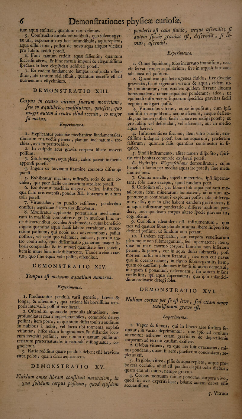 tum aqua» emittat, quantum nos velimus. 5. Conflru&io curiofa infundibuli, quo folent agyr- ta» uti, exponatur : ex hoc infundibulo, aqua repleto, aqua effluit tota , poflea de novo aqua aliquot vicibus pro lubitu reddi potefl. 6. Fons tantum reddit aquse falientis, quantum fuccedit aeris, & hinc menfie imponi elegantiflimo fpedaculo loco clepfydra adhiberi potefl. 7. Ex eodem fundamento lampas conflrucfla oflen- ditur, ubi tantum olei effluit , quantum necefle efl ad nutriendum ellychnium. DEMONSTRATIO XIII. Corpus in centro virium puarum motricium , Jeu in tfquilibrio, conjhtutum, quiefcit , quo magis autem a centro illud recedit, eo major fit motus. Experimenta. . I; Explicantur potentias mechanicae fundamentales, nimirum tria vedtis genera , planum inclinatum, tro¬ chlea , axis in peritrochlio. 2. In cufpide acus gravia corpora libere moveri ponunt. 3 • Situla magna, aqua plena, cultro jacenti in menfa appendi potefl. 4. Ingens os bovinum flramine contorto difrumpi potefl. 5* Exhibeatur machina, inflruda rotis & una co¬ chlea , qua puer facile centenarium attollere potefl. 6. Exhibeatur machina magna, vefica inhrudta, qua flatu oris extenfa, pondus XL. librarum in altum tolli potefl. 7- Virunculus , in pundto exfiftens, ponderibus onuflus, aegerrime e loco (uo dimovetur. 8. Monliratur applicatio potentiarum mechanica¬ rum in machinis compofitis e. gr. in muribus hinc in¬ de difcurrentibus,cochlea Archimedea, cujus beneficio ingens quantitas aquae facili labore extrahitur, nume¬ ratore pafluum, qui nobis non advertentibus, paflus nofiros, vel equi quo vehimur, indicat, porro in ara¬ tro conftrudto, quo difleminatio granorum majori la¬ boris compendio «Se in minori quantitate fieri potefl, item in mure hinc inde difcurrente. Tandem etiam cur¬ rus , quo fine equis vehi poflit, ollenditur. DEMONSTRATIO XIV. Tempus efi motuum aequalium numerus. ponderis efi cum fluido, neque afeendit* fi autem Jpe cie gravius efi , defeendit, fi le¬ vius > afeendit. * / ,) Experimenta. 1. Omne liquidum, tubo incurvato i m milium, exa- dle fervat femper aequilibrium, five in aquali horizon¬ tali linea efi pofitum. 2. Quandocunque heterogenea fluida, five diverfie gravitatis, ficuti argentum vivum & aqua, eidem tu¬ bo immittuntur, non eandem quidem fervant lineam horizontalem , tamen aequaliter ponderant, adeo , ut ejufmodi inflrumento liquorum fpecifica gravitas facili negotio indagari poflit. 3. Virunculus vitreus, aquae impolitus , cum ipfa confifiit in aequilibrio , neque afeendit, neque defeen¬ dit, qui tamen poflea facili labore eo redigi potefl; ut pro lubitu vel defeendat, vel afeendat, aut in medio aquse haereat. 4. Jnflrumentis ex fuccino, item vitro paratis, exa- diflime indagari potefl bonitas aquarum, prafertim lalfarum, quasnam falis quantitas contineatur in li¬ quido. 5. Simili inflrumento, aliter tamen difpofito , fpiri- tus vini bonitas commode explorari potefl. 6. Hydrafpis JP^agenfeiliana demonflratur, cujus beneficio homo per medias aquas ire potefl, fine meta immerfionis. 7. Omnia metalla, injeda mercurio, ipfi fuperna- tant, folo auro excepto, quod fundum petit. 8. Curiofumefl, per libram fub aqua pofitam me¬ tallorum , item minerarum bonitatem, an aurum ar¬ gentumque contineant ? explorari polle : ubi obferva- mus, illa , qute in aere habent eandem gravitatem , fi in aquis inflituatur ponderatio, differre multum pon¬ dere, unde quodnam corpus altero fpecie gravius fit, cognofcitur. 9. Curiofum identidem efi inflrumentum , qua tres vel quatuor libra plumbi in aqua libere fufpendi & detineri poflunt, ut fundum non petant. 10. T andem explicatur, cur corpora veneficarum plerumque non fubmergantur,, fed fupernatent, item, qute in maii mortuo corpora humana non inferiora petant, & porro , cur in aqua dulci fubmerfa, poft moi tem rurfus in altum ferantur , nec non cur naves qute m oceano natant, in fluvio fubmergantur, item, quam ob cauflam pulmones infantis in utero demortui, m aquam fi ponantur, defeendant ; fin autem infans vitalis fuit, lpfiaqua; fupernatent, quo ipfo infantici- dium ordinarie detegi folet. Experimenta. 1. Producuntur pendula varii generis, brevia & longa, & ollenditur, qua ratione his breviflima tem¬ poris intervalla poffint menfurari. 2. Ollenditur quomodo pendulis altitudines, item profunditates maris imperferutabiles, commode detegi poflint, item porro, in quantum diflet tonitru auditum in nubibus a nobis, vel locus ubi tormenta explofa vifuntfir, hifce etiam longitudines & diflantue loco¬ rum inveniri poflunt, nec non in quantum pullus ar¬ teriarum praternaturalis a naturali diflinguatur , co¬ gnofcitur. 3. Ratio redditur quare pendula debent efie breviora circa polos , quam circa «equatorem. DEMONSTRATIO XV. Fluidum omne libram conflituit naturalem, in qua folidum corpus pofitumquod ejufdem DEMONSTRATIO XVI. Nullum corpus per fe ejl leve , fed etiam om tenuijflmum grave efi. Experimenta. 1. Vapor & fumus, qui in libero aere furfum luntur , m vacuo deprimuntur : qUo ipfo ad oculi ollenditur astherem etiam gravitatis & depreffio corporum ad terram caufam exiflere. 2. Globus vitreus, ex quo aer fuit evacuatus, r nus ponderat, quam fi aere, prafertim condeniato, pletus efi. > 3• In globo vitreo, pifis & aqua repleto, atque p be ceia occlufo,. aliud ell pondus elapfis odo diebL quam erat ab initio, nempe gravius. 4. Corpus mortuum minus ponderat corpore viv quod in ave expenrt licet, biianx autem debet e accuratiflima. i 5. Vitrum