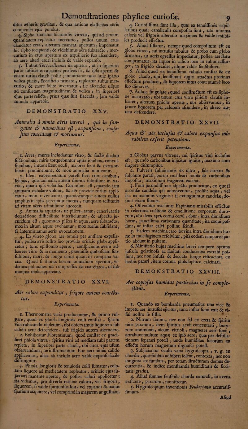 ditur aetheris gravitas, & qua ratione elafticitas aeris compenfet ejus pondus. 4. Sipho iuinatur bicruralis vitreus, qui ad certam quantitatem repleatur mercurio , pofiea unum crus claudatur cera , alterum maneat apertum , imponatur hic fipho recipienti, Sc videbimus aere fubtradlo , mer¬ curium in crus apertum ex aequilibrio fuo afcendere, ab aere alteri cruri inciufo Sc valde expanfo. 5. Tubus ‘Torricellianus ita aptetur , ut in fuperiori parte fufficiens capacitas pradens fit, Sc ipfa aperiri Sc etiam rurfus claudi poilit; immittatur tunc huic {patio vefica pifcis, Sc orificio firmato , repleatur tubus mer¬ curio, Sc more folito invertatur , fic afcendet ufque ad confuetam magnitudinem St vefica , in fuperiori ejus parte relidla, prius qua; fuit flaccida , jam valde tumida apparebit. DEMONSTRATIO XXV. Animalia a nimia aeris interni , qui in fan- guine & humoribus ejl , expanfione, confe- Jiim concidunt & moriuntur• Experimenta. 1. Aves, mures includantur vitro, St fa&is duabus fudtionibus, miris torquebuntur agitationibus, convul- fionibus , intumefcent oculi, majores fient St extra or¬ bitam prominebunt, St mox animalia morientur. 2. Idem experimentum potefi fieri cum canibus , felibus, quae animalia autem diutius fubfiftunt in va¬ cuo , quam ipfa volatilia. Curiofum eft , quando jam animam exhalare volunt, Sc aer provide rurfus appli¬ catur, mox revivi icunt; quandocunque autem nullus amplius in ipfis percipitur motus , nunquam reftitutio ad vitam aeris admiffione fuccedit. 3. Animalia aquatica, ut pifces,ranae, cancri,aeris detradlione difficillime interficiuntur, St afpedtu ju¬ cundum eft , quomodo pifces in aqua, aere fubtradto, mox in altum aquae evehantur, mox rurfus fubfidant, fi intermittamus aeris evocationem. 4. Ex vitreo globo aer omnis per antliam expella¬ tur , poftea avis roftro fuo provide orificio globi appli¬ cetur ; tunc epifiomio aperto , confpicimus avem ad¬ haerere vitro Sc in momento , praemiffis quibufdam fub- fultibus, mori, Sc longe citius quam in campana va¬ cua. Quod fi thorax horum animalium aperitur, vi¬ demus pulmones ita compreffos Sc coarStatos, ut fub minima mole appareant. DEMONSTRATIO XXVL t Aer calore expanditur, frigore autem coarffia- tur. Experimenta, 1. Thermometra varia producuntur, Sc primo vul¬ gare , quod ex phiola longioris colli confiat , fpiritu vini rubicundo repletum, ubi obfervamus liquorem fub calido aere defcendere, fub frigido autem afcendere. 2. Exhibeatur Florentinum, quod confiat ex graci¬ liori phiola vitrea , fpiritu vini ad mediam tubi partem repleta, in fuperiori parte claufa, ubi circa ejus ufum oblervandum; ne inftrumentum hoc aeri nimis calido applicemus, alias ab inclulo aere valde expanfo facile diffringitur. 3. Phiola longioris Sc tenuioris colli fumatur, colo¬ rato liquore ad medietatem repleatur, orificio ejus fu¬ periori manente aperto, Sc pofiea calori applicetur > ita videmus, pro diverfa ratione caloris, vel frigoris, liquorem, fi valde fpitituofus fuit, vel expandi Sc majus (patium acquirere, vel comprimi in majorem angufliam. 4. Curiofiffima funt illa, qua; ex tenuiffimis capil¬ laribus quali canaliculis compofita funt, ubi minima caloris vel frigoris alteratio maximos Sc valde fenfibi-» les producit effedlus. 5. Aliud fifiatur, nempe quod compofitum eft ex globo vitreo , cui intrufus tubulus Sc probo cum globo firmatus, ut aeris egrefius impediatur, pofiea aer flatu comprimatur, ita liquor in calido loco in tubum affur- get, in frigido decidet, idque valde fenfibiliter. 6. Aliud quod ex tenuiffimo tubulo confiat Sc ex globo claufo, ubi leniffimus digiti atta&us protinus effedlum producit, Sc liquorem intus contentum £ loco fuo dimovet. 7. Adhuc fingulare , quod conftru&um eft ex fipho- ne incurvato, ubi unum crus vitro phiola; claufa; in¬ haeret, alterum phiola; aperta; , ubi obfervamus , in priore liquorem per calorem afcendere , in altero au- 'tem defcendere. DEMONSTRATIO XXVII. Aqua & aer inclufus & calore expanfus mi* rabii em exferit potentiam• Experimenta. 1. Globus parvus vitreus, cui fpiritus vini inclufus eft , quando carbonibus injicitur ignitis, maximo cum fragore difrumpitur. 2. Pulveris fulminantis ex nitro , fale tartaro Sc fulphure parati, portio cochleari indita Sc carbonibus impofita , maximum fragorem excitat. 3. Fons jucundiflimus afpedlu producitur, ex quofii accenfie candela; ipfi admoventur , profilit aqua , ve! lac ex mammis virginis: fi extinguuntur candela;, de¬ finit etiam fluxus. 4. Oftenditur machina; Papinianse mirabilis efte&us in celerrima codtione Sc emollitione corporum duro¬ rum , ubi dens apri, cornu cervi, ebur , intra dimidium hora;, pauciffima carbonum quantitate, ita coqui po£ funt, ut inftar cafei poffint fcindi. 5. Eadem machina caro bovina intra dimidium ho¬ rte in mucilaginem refolvitur, pifa eodem temporis fpa- tio abeunt in pultem. 6. Minifterio hujus machinse brevi tempore optima jufcula gelatinofa ac fanitati conducentia extrahi pof» funt, nec non infula Sc decodla longe efficaciora ex herbis parari, item cornua philofophice calcinari. DEMONSTRATIO XXVIII. Aer copiofas kumidas particulas in fe comple¬ bitur* Experimenta. 1. Quando ex bombarda pneumatica una vice Ss impetu aer intrufus ejicitur, tunc inftar fumi exit Sc vi- fui noftro fe fiftit. * t 2. Nitrum fixum, nec non fal ex creta Sc fpiritu nitri paratum, item fpiritus acidi concentrati , buty¬ rum antimonii, oleum vitrioli, magnetes aeri funt , attrahunt multum aquse ex ipfo aere, qua; per deftilla- tionem feparari potefi , unde humiditas locorum ex effeStu horum magnetum dignofci potefi. 3. Subjiciantur oculis varia hygrofcopia , v. g. ex chordis , qua; fidibus adhiberi {olent, contexta, nec non longiora ex funibus , per totam ftru&uram domus de¬ currentia , Sc indice monftrantia humiditatis Sc ficci- tatis gradus. 4. Aliud fumme fenfibile chorda naturali, in avena exftante , paratum , monfiretur. 5. Hygrofcopium inventionis Feuberiam accuratifi- fimum. Aliu<3