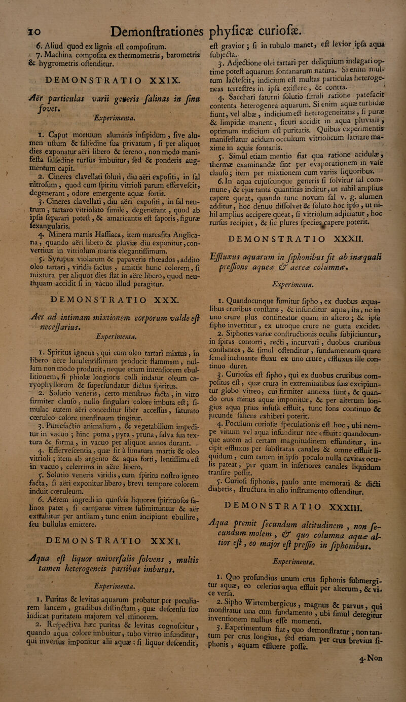 6. Aliud quod ex lignis eft compofitum. ; 7* Machina compofita ex thermometris, barometris & hygrometris offenditur. DEMONSTRATIO XXIX. Aer particulas varii geveris falinas in fmu fovet. Experimenta. 1. Caput mortuum aluminis infipidum , five alu¬ men uftum Sc falfedine Tua privatum , fi per aliquot dies exponatur aeri libero Sc fereno , non modo mani- fefla falfedine rurfus imbuitur, fed Se ponderis aug¬ mentum capit. 2. Cineres clavellati foluti, diu aeri expofiti, in fal nitrofum , quod cum fpiritu vitrioli parum effervefcit, degenerant, odore emergente aquas fortis. 3. Cineres clavellati, diu aeri expofiti, in fal neu¬ trum , tartaro vitriolato fimile, degenerant, quod ab ipfis feparari potelf, Sc amaricantis eft faporis, figuras fexangularis. 4. Minera martis Hafliaca, item marcafita Anglica- na, quando aeri libero & pluvias diu exponitur, con¬ vertitur in vitriolum martis elegantiffimum. 5. Syrupus violarum Se papaveris rhoeados , addito oleo tartari, viridis fadfus , amittit hunc colorem, fi mixtura per aliquot dies flat in aere libero, quod neu- tiquam accidit fi in vacuo illud peragitur. eft gravior ; fi in tubulo manet, eft levior ipfa aqua fubjedfa.- ... 3. Adjedlione olei tartari per deliquium indagari op¬ time poteft aquarum fontanarum natura. Si enim mul¬ tum ladlefcit, indicium eft multas particulas heteroge- neas terreftres in ipfa exiffcre , Se contra. . ' 4. Sacchari faturni folutio fimili ratione patefacit contenta heterogenea aquarum. Si enim aqu«tuibid« fiunt, vel albas, indicium eft heterogeneitatis , fi puras Se limpidas, manent, ficuti accidit m aqua pluviali , optimum indicium eft puritatis. Quibus experimentis manifeftatur acidum occultum vitriolicum latitare ma¬ xime in aquis fontanis. 3. Simul etiam mentio fiat qua ratione acidul« > thermas examinandas fint per evaporationem in vaie claufo; item per mixtionem cum variis liquoribus. 6. In aqua cujufcunque generis fi folvitur ial com¬ mune, Se ejus tanta quantitas inditur, ut nihil amplius capere queat, quando tunc novum lal V. g• alumen additur, hoc denuo diffolvet Sc foluto hoc ipfo , ut ni¬ hil amplius accipere queat, fi vitriolum adjiciatur , hoc rurfus recipiet, Se fic plures fpecies^capere poterit. DEMONSTRATIO XXXII. uxus aquarum in fiphonibus fit ab in#quali prejfione aqueee 0T aerea coiumnce• Experimenta. DEMONSTRATIO XXX. Aer ad intimam mixtionem corporum valde eft necefarius. Experimenta. 1. Spiritus igneus , qui cum oleo tartari mixtus , in Jibero aere luculentiffimam producit flammam, nul¬ lam non modo producit, neque etiam intenfiorem ebul¬ litionem, fi phiolas longioris colli indatur oleum Ca- ryophyllorum Se fuperfundatur didfus fpiritus. 2. Solutio veneris, certo menftruo fadfa , in vitro firmiter claufo , nullo lingulari tolore imbuta efl; li¬ mulae autem aeri conceditur liber acceffus, faturato coeruleo colore menflruum tingitur. 3. Putrefadfio animalium , Sc Vegetabilium impedi¬ tur in vacuo ; hinc poma , pyra , pruna, falva fua tex¬ tura Se forma , in vacuo per aliquot annos durant. . 4. Effervefcentia, quas fit a limatura martis Sc oleo vitrioli; item ab argento Sc aqua forti, lentiflima efl: in vacuo, celerrima in aere libero. 5*. Solutio veneris viridis, cum fpiritu noflro igneo fa(fla, fi aeri exponitur libero, brevi tempore colorem induit coeruleum. 6. Aerem ingredi in qUofvis liquores fpiritUofos fa- linos patet , fi campanas vitreas fuSmittuntur Se aer extrahitur per antliam, tunc enim incipiunt ebullire, feu bullulas emittere. DEMONSTRATIO XXXI. Aqua efl liquor univerflalis folvens , multis tamen heterogeneis partibus imbutus. Experimenta. 1. Puritas 8e levitas aquarum probatur per peculia¬ rem lancem , gradibus diftindfam , quas defcenfu fuo indicat puritatem majorem vel minorem. 2. Refpediva hasc puritas Sc levitas cognofcitur, quando aqua colore imbuitur, tubo Vitreo infunditur, qui inverfus imponitur alii aquas: fi liquor defeendit, 1. Quandocunque fumitur fipho , ex duobus «qua¬ libus cruribus conflans , Se infunditur aqua, ita, ne in uno crure plus contineatur quam in altero ; Sc ipfe fipho invertitur , ex utroque crure ne gutta excidet. 2. Siphones varias conftrudfionis oculis fubjiciuntur, in fpiras contorti, redii, incurvati , duobus cruribus conflantes , Sc fimul offenditur , fundamentum quare femel inchoante fluxu ex uno crure, effluxus ille con¬ tinuo duret. 3. Curiofus efl fipho , qui ex duobus cruribus com¬ potitus efl , quas crura in extremitatibus luis excipiun¬ tur globo vitreo, cui firmiter annexa lunt, &: quan¬ do cru-s minus aquas imponitur, Se per alterum lon¬ gius aqua prius infufa effluit, tunc fons continuo Sc jucunde laliens exhiberi poterit. 4. Poculum curiofas fpeculationis efl hoc , ubi nem¬ pe vinum vel aqua infunditur nec effluit: quandocun¬ que autem ad certam magnitudinem effunditur, in¬ cipit effluxus per fubflratas canales Se omne effluit li¬ quidum , cum tamen in ipfo poculo nulla cavitas ocu¬ lis pateat, per quam in inferiores canales liquidum tranfire poflit. y. Curiofi fiphonis, paulo ante memorati 8c didti diabetis, flrudtura in alio inflrumento oflenditur. DEMONSTRATIO XXXIII. Aqua premit fecundum altitudinem , non fe¬ cundum molem , & quo columna aquee al- tior efl , eo major efl preflio in fiphonibus. I. Quo profundius unum crus fiphonis fubmen tur aquas, eo celerius aqua effluit per alterum. Se' ce verfa. ' . 7 2 Sipho Wirtembergicus, magnus Se parvus, , monffratur una cum fundamento , ubi fimul deteri inventionem nullius efle momenti. 3-Experimentum fiat, quo demonflratur , non t um per crus longius, fed etiam per crus brevius phoms, aquam effluere poffe.