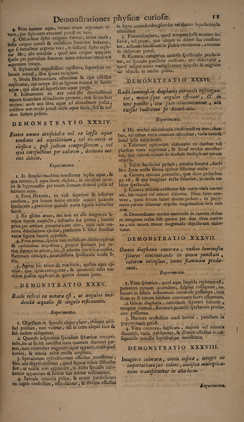 4. Non tantum aqua, verum etiam argentum vi¬ vum, per (iphonem evacuari poteft ex vak. c Oftenditur lipho exiguus vitreus , unius cruris , infra exiguo canale Sc exiliflimo foramine imbutus, nui fi intruditur argento vivo , in inflanti fipho reple¬ tur illo; ubi mirabile , quod tam exiguo temporis fpatio per parvulum foramen tanta celeritate intraverit argentum vivum. . 6. Siphunculi anguftiffimi capillares, liquoribus co¬ loratis intrufi, illos fponte recipiunt. 7. Situla Helmontiana offenditur oc ejus enectus explicatur, cur nempe ditcus ligneus maneat in fundo aquae, qui alias ad iuperficiem aqua? pergit. 8 Inftrumento ex are conf-fto demonftretur aquam fecundum altitudinem premere, non fecundum molem: unde una libra aqua: ad altitudinem poftta, refiflere non modo poteft mille aqua libris, fed & eaft dem furfum pellere. demonstratio XXXIV. in ligno accendendo, plumbo v?u flanno liquefaciendo oftenditur. r. Polemofcopium, quod tempore belli maxime in- fervit, vel.etiam, quo aliquis in domo flia conftitu- tus , adiones hominum 111 plateis evenientes, commo- de oblervare poteft. # . 6. Camera catoptrica curiolo fpedaculo pioduci- tur, ex fpeculis parallelis conflans, ubi obicivatur ^ quod inligni modo multiplicentur lubjeda $£ augean- tur objeda in medio polita. DEMONSTRATIO XXXVI.' Radii lumino fi in diaphanis convexis refringunt tur, tnajorefque angulos efficiunt , & in uno punfio , ceu joco concentrantur > ubi rurfius radiorum fit divaricatio• Experimenta. Pontes omnes artifciales vel ex lapfu aqu# tendente ad aequilibrium , 'vel ex aeris vi elafiica , pofi fattam compreffionem , vel ejus rarefaOUone per calorem , derivari me¬ rito debent. Experimenta. 1. In fimplici machina monftretur lapfus aquas, 8c qua'ratione, fi aqua fuerit repleta, in omnibus came¬ ris & hypocauftis per totam domum obtineri poflit ad lubitum aqua. . • . 2. Fons Heronis, ex vafe fupenori & interiore conflans , per horam fer me emittit aquam jucundo fpedaculo , prasfertim quando variis figuris inftrudus fuerit.,' , r ., 3. Ex globo aeneo, nec non ex alio magno ex la¬ minis ferreis confecto , inftrudo lua patina , intrufo prius per antliam pneumaticam aere, aqua cum ma¬ xima delegatione ejicitur, prasfertim fi hilce fontibus variae figurae fuerint appofitae. 4. Fons aeneus, fpiritu vini redificato debite repletus & carbonibus impofitus , projicit fpiritum per va¬ rias figuras in aerem, hic, fi admota candela accenfus, flammam concipit, jucundiflima fpedacula oculi,s 11- flit. y. Agitur hic etiam de machinis, quibus aqua eji¬ citur , qua ignis extinguitur , 6c quomodo tales ma¬ chinae poflint applicari in quavis domus parte. j. Hic modus microfcopia conficiendi ex uno , duo* bus, vel tribus vitris convexis oftenditur, varia curiofa fimul ipfis fubjiciendo. 2. Tuborum opticorum elaboratio ex duobus vel pluribus vitris exponitur , & fimul modus monftra- tur, qua ratione mirum in modum multiplicari queant: objeda. . 3. Tubo duodecim pedum, annulus Saturni Satel¬ lites Jovis node lerena optime fiftuntur oculis. 4. Camera obfcura portatilis, quae duos pedes lon¬ ga eft , & qua imagines redae fiftuntur, jucunda ex¬ hibet fpedacula. 5. Camera obfcura exhibetur fub variis vitris conve¬ xis , fub majori vel minori diftantia. Hinc vitro con¬ vexo , quod focum habet decem pedum , in papy¬ raceo pariete fiftuntur objeda magnitudinis fatis exi¬ miae. , 6. Demonftratur modus quomodo in camera obfcu¬ ra imagines redae fifti queant per duo vitra conve¬ xa , ubi tamen minor magnitudo objedorum obier- vatur. DEMONSTRATIO XXXVII. Omnia diaphana convexa , radios luminofos folar es eoncentrando in unum punSlum , calorem menfum, immo flammam produ- eunt• Experimenta. y DEMONSTRATIO XXXV. Radii reflexi ea natura efl , ut angulus inci¬ denti# aqualis fit angulo reflexionis• Experimenta. 1. Objedum in fpeculo aliquo plano, oblique ad il¬ lud politum, non videtur, nifi in certo aliquo loco Fub eadem obliquitate. 2. Quando infpicimus fpeculum fphasric^ concavi¬ tatis, ita ut facies confiftat intra quartam diametri par¬ tem , tunc enormiter magnum caput apparet, oculi quali bovini, & omnia miris modis ampliata. 3. Speculorum cylindricorum effedus monflratur, hinc ubi deprehendimus , quod figura: nimis diftradas fint, ut oculis non appareant, in didis fpeculis exhi¬ bentur apparentes & formas fuas debitas reftituuntur. 4. Specula concava polita, & unum parabolicum ex cupro confedum, offenduntur, & illorum effedus 1. Vitro fphasrico , quod aqua limpida repletum efl , pulverem pyrium accendere, fulphur colliquare, ta¬ bacum in fiftula inflammare commode pofliimus , non fecus ac fi vitrum folidum convexum fuerit affumtum. 2. Glacie diaphana , convexam figuram habente , tempore hiemali, flammam jucundo lpedaculo produ¬ cere poffumus. 3. Humore cryffallino oculi bovini , pundum in papyro inuri poteft. 4. Vitra convexa, duplicata , majoris vel minoris diametri, varia exhibentur, & illorum eft edus in col- liquandis metallis lapidibufque monflratur. DEMONSTRATIO XXXVIII. Imagines colar at a > vitris infixa > integro ac imperturbatoJuo colore , mirifica multiplica,* tione transferuntur in alia loca• Experimenta,* \