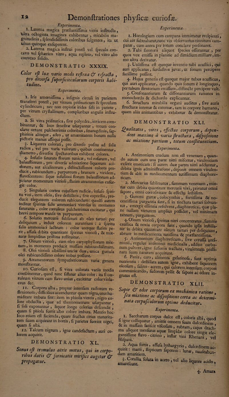 Experimenta. 1. Laterna magica pra^ftantiffimis vitris inflruRa, Ultra oRoginta imagines exhibentur , mirabilis ma¬ gnitudinis , 1'plendidiflimis coloribus fulgentes , ita ut ulnas quinque exfuperent. 2. Laterna magica inftrui poteft vel fpeculo con¬ cavo vel fph^rico vitro, aqua repleto, vel vitro alio convexo folido. DEMONSTRATIO XXXIX. Color efl lux vano modo reflexa & refratia , pro diverfa fuperflciecularum corporis habi¬ tudine• Experimenta. I. Iris amoeniflima , infignis circuli in parietem transferri poteft , per vitrum prifmaticum & fpeculum cylindricum; nec non copiolas irides fifti in pariete , per vitrum cryftallinum, compluribus angulis inftru- Rum. . Si vitra pnfinatica, live polyedra, invicem com¬ binantur, & loco feneftra? ulurpantur , totum con¬ clave ornant pulcherrimis coloribus , fmaragdinis, fap- phirinis aliisque, adeo , ut amoenitatem horum nulla piRoris manus aflequi poffit. 3- Liquores colorati, pro diverfo politu ad folis radios , vel pro varia vaforum , quibus continentur, diametro , diverfos fpeRatoribus exhibent colores. 4- Infufio faturata florum tunica?, vel rofarum, vel balauftiorum , pro diverfa admixtione 'liquorum aci¬ dorum, aut alcalinorum , diftinRiflimos colores pro¬ ducit , rubicundum , purpureum , brunum , viridem, flavefeentem: fique infufioni florum balaufliorum ad¬ jiciatur momentum vitrioli, flatim-atramentofus exfur- git color. 5\ Singularis cortex cujufdam radicis, infufo fpiri- tu vini, item oleis, flve deftillatis, live expreffis, pro¬ ducit elegantem colorem rubicundum: quodfi autem inditur fpiritus falis ammoniaci vinofus in momento faturatus , color coeruleus pulcherrimus excitatur , qui brevi tempore franfit % purpureum. 6. Solutio mercurii lublimati ab oleo tartari per deliquium , induit colorem aurantium : a fpiritu falis ammoniaci laReum : color uterque flatim pe¬ rit , affufa debita quantitate fpiritus vitrioli, mix¬ tura? limpiditas priftina reflituitur. 7. Oleum vitrioli, cum oleo caryophyllorum mix¬ tum , in momento producit maflam rubicundiflimam. 8. Olei vitrioli albiflimi uncia? dua?, unica guttula olei rubicundiflimo colore imbui poffiint. 9. Atramentorum fyinpatheticorum varia genera monflrantur. 10. Curiolum efl, fi vitra colorata variis modis combinentur, quod tunc fiftatur alius color: ita fi coe¬ ruleum vitrum cum flavo unias , excitatur color Viola¬ ceus &c. 11. Corpora alba, propter intenfam radiorum re¬ flexionem ydifficilius accenduntur quam nigra, utut hu- miditate imbuta fint: item in phiolis vitreis , nigro eo¬ iore obduRis , qua? ad thermometrum ulurpantur , fi foli exponantur , liquor longe celerius defeendit , quam fi phiola fuerit albo colore imbuta. Mentio hoc \ loco etiam efl facienda, quare fruRus citius maturita¬ tem fuam acquirant in hortis , fi parietes fuerint nigri, quam fi albi. 12. Talcum nigrum , igne candefaRum, auri co¬ lorem acquirit. Demonftrationes phyficiE curiofie. Experimenta. 1. Horologium cum campana immittatur recipienti, cui aer fubtrahatur,tunc vix obfervanius tinnitum cam¬ pana? , cum antea per totum conclave perfonaret. 2. Tubi flentorii aliquot fpecies offerantur , per quos vox emiffa in planitie ad dimidium milliare, im- mo ultra derivatur. 3. Utiliflima efl quoque inventio tubi acufiici, qui auri applicatus, furdafiros juvat, ut fonum percipere facillime poflint. ( 4. Hujus generis efl quoque major tubus acuflicus, qui auri applicatur, quando quis fonum e longinquo, per tubum flentorium emiffum, diftinRe percipere vult. 5. Confonantiarum & diffonantiarum rationes in monochordo & dichordo explicantur. 6. StruRura mirabilis organi auditus , five auris ftruRura? interna & externa, tam in corpore humano, quam aliis animantibus , exhibetur & demonflratur. DEMONSTRATIO XLI. Qualitates, vires , effetius corporum > depen¬ dent maxime d varia flrutiura , difpofitione ac mixtione partium , totum conflituentium• Experimenta. 1. Antimonium crudum non efl venenum , quan¬ do autem cum una parte nitri mifcetur, virulentiam exferit emeticam : fi autem dua? partes nitri adduntur, debita ignis adminiftratione , deponit omnem virulen¬ tiam & abit in medicamentum tutiflimum diaphore¬ ticum. 2. Mercurius fublimatus , fummum venenum , mix¬ tus cum debita quantitate mercurii vivi, privatur omni fapore , omni corrofivitate &c effeRu lethifero. 3- Gummi guttse , colocynthis , fortiflima & no- centiflima purgantia fiint, fi in tinRura tartari folvun- tur , emergit effentia refolvens, diaphoretica, qua? pla¬ ne nullam virtutem amplius poffidet, vel minimam tantum, purgantem. 4. Oleum vitrioli, fpiritus nitri concentratus, fumme cauflica &: noxia corpora funt, quando ipfis infiilla- tui in debita quantitate oleum tartari per deliquium ? abeunt in medicamenta tutiflima & pra?ftantiffima. 5. Antimonium diaphoreticum, five ceruffa anti-, momi, regulus antimonii medicinalis , addito carbo¬ num pulvere, igne fufionis traRata, virulentam prifti- nam fuam naturam acquirunt. 6. Panis, caro, alimenta gelatinofa, funt optima nutrientia : defliilata autem igne, exhibent liquorem oleoium , fahno - acrem, qui calorem intenfum corpori communicando, fudorem pellit Sc fapore ac odore in¬ gratus efl. DEMONSTRATIO XLII. Sapor & odor corporum ex mechanica ratione , Jeu mixtione ac difpofitione certa ac determi¬ nata corpufculorum optime deducitur. Experimenta. DEMONSTRATIO XL. Sonus efl tremulus aeris motus, qui in corpo¬ ribus duris & fornicatis mirifice augetur & propagatur. 1, Saccharum corpus dulce efl , coloris albi, quod fi igne cofliquatur , amittit omnem fuam dulcedinem , &m maflam fatifeit vifcofam , rubram, cujus drach- ma aliquot■ menfuras aqua? limpida? colore tingit ele- gantiflime flavo - citrino , inflar vini Rhenani , vel Hilpani., 9 A 2. Aqua fortis, affufa lythargyrio , dulcedinem ac- rs*““ iu“> in ““ • ■ ■>“ -a.. 4. Amara