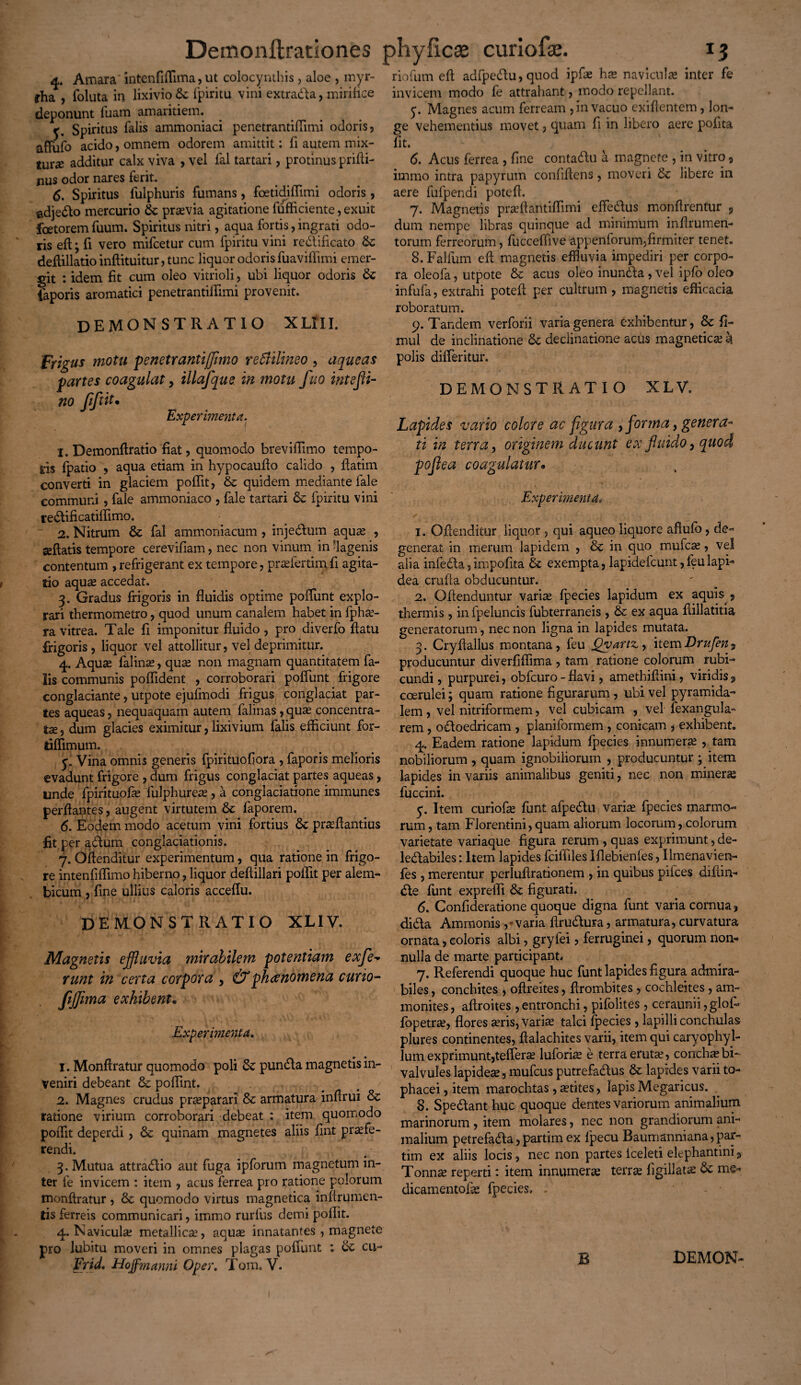 4. Amara intenfiffima, ut colocynthis, aloe , inyr- rha , foluta in lixivio tk fpiritu vini extrada, mirifice deponunt fuam amaritiem. r Spiritus falis ammoniaci penetrantiffimi odoris, affufo acido, omnem odorem amittit: fi autem mix- turx additur calx viva , vel fal tartari, protinus prifti- nus odor nares ferit. 6. Spiritus fulphuris fumans, foetidiffimi odoris, adjedo mercurio &: pravia agitatione fufficiente, exuit foetorem fuum. Spiritus nitri, aqua fortis, ingrati odo¬ ris eft; fi vero mifcetur cum fpiritu vini redificato &: deftillatio inftituitur, tunc liquor odoris fuaviffimi emer¬ git : idem fit cum oleo vitrioli, ubi liquor odoris iaporis aromatici penetrantiffimi provenit. DEMONSTRATIO XLfII. Frigus motu penetranti(fimo rettilineo , aqueas partes coagulat > illafque in motu fuo intefii- no fiftit• Experimenta. 1. Demonftratio fiat, quomodo breviffimo tempo¬ ris fpatio , aqua etiam in hypocaufio calido , ftatim converti in glaciem poffit, & quidem mediante lale communi , fale ammoniaco , fale tartari & fpiritu vini redificatiffimo. 2. Nitrum & fal ammoniacum , injedum aquas , geftatis tempore cerevifiam, nec non vinum in -lagenis contentum , refrigerant ex tempore, prafertim fi agita¬ tio aquas accedat. 3. Gradus frigoris in fluidis optime poffunt explo¬ rari thermometro, quod unum canalem habet in fpha- ra vitrea. Tale fi imponitur fluido , pro diverfo flatu frigoris , liquor vel attollitur, vel deprimitur. 4. Aquas falina, qua* non magnam quantitatem fa¬ lis communis poffident , corroborari poffunt frigore conglaciante, utpote ejufmodi frigus conglaciat par¬ tes aqueas, nequaquam autem falinas, qua* concentra- ta, dum glacies eximitur, lixivium falis efficiunt for- riffimum. 5. Vina omnis generis fpirituofiora , faporis melioris evadunt frigore , dum frigus conglaciat partes aqueas, unde fpirituofa fulphurea , a conglaciatione immunes perflantes, augent virtutem Sc faporem. 6. Eodem modo acetum vini fortius fk praftantius fit per adum conglaciationis. 7. Oflenditur experimentum, qua ratione in frigo¬ re intenfiffimo hiberno, liquor deftillari poffit per alem- bicum , fine ullius caloris acceffu. DEMONSTRATIO XLIV. Magnetis effluvia mirabilem potentiam exje* runt in certa corpora , &phcenomena curio- fiffima exhibent• Experimenta. 1. Monftratur quomodo poli & punda magnetis in¬ veniri debeant & poffint. 2. Magnes crudus praeparari & armatura inflrui & ratione virium corroborari debeat : item quomodo poffit deperdi, & quinam magnetes aliis fint praefe¬ rendi. 3. Mutua attradio aut fuga ipforum magnetum in¬ ter fe invicem : item , acus ferrea pro ratione polorum monftratur , & quomodo virtus magnetica inftrumen- tis ferreis communicari, immo rurfus demi poffit. 4. Navicula? metallica?, aqua* innatantes , magnete pro lubitu moveri in omnes plagas poffunt : tk cu- Frid, Hoffmanni Oper. Tom. V. riofum eft adfpedu,quod ipfae ha navicula* inter fe invicem modo fe attrahant, modo repellant. 5. Magnes acum ferream , in vacuo exiftentem, lon¬ ge vehementius movet, quam fi in libero aere pofita fit. 6. Acus ferrea , fine contadu a magnete , in vitro, immo intra papyrum confiflens, moveri & libere in aere fufpendi potefl. 7. Magnetis praftantiflimi effedus monftrentur 9 dum nempe libras quinque ad minimum inflrumen- torum ferreorum, fucceffive appenforum,firmiter tenet. 8. Falfum eft magnetis effluvia impediri per corpo¬ ra oleofa, utpote & acus oleo inunda, vel ipfo oleo infufa, extrahi potefl per cultrum , magnetis efficacia roboratum. 9. Tandem verforii varia genera exhibentur, & fi- mul de inclinatione & declinatione acus magnetica? k polis differitur. DEMONSTRATIO XLV, Lapides vario colore ac figura ,forma, genera¬ ti in terra, originem ducunt ex fluido, quod pofiea coagulatur* Experimenta» 1. Oflenditur liquor , qui aqueo liquore aflufo , de¬ generat in merum lapidem , & in quo mufca, vel alia infeda,impofita & exempta, lapidefcunt,feulapi- dea crufta obducuntur. 2. Oftenduntur varias fpecies lapidum ex aquis, thermis , in fpeluncis fubterraneis , & ex aqua ftillatitia generatorum, nec non ligna in lapides mutata. 3. Cryftallus montana, feu QyartVy itemDrufen^, producuntur diverfiffima , tam ratione colorum rubi¬ cundi , purpurei, obfcuro - flavi, amethiftini, viridis 9 coerulei; quam ratione figurarum , ubi vel pyramida¬ lem , vel nitriformem, vel cubicam , vel fexangula- rem, odoedricam , planiformem , conicam , exhibent. 4. Eadem ratione lapidum fpecies innumera? , tam nobiliorum , quam ignobiliorum , producuntur ; item lapides in variis animalibus geniti, nec non minera fuccini. y. Item curiofas funt afpedu varias fpecies marmo¬ rum, tam Florentini, quam aliorum locorum, colorum varietate variaque figura rerum , quas exprimunt, de- ledabiles: Item lapides fciffiles Iflebienles, Umenavien- fes , merentur perluflrationem , in quibus pilees diftin- de funt expreffi & figurati. 6. Confideratione quoque digna funt varia cornua, dida Ammonis ,* varia ftrudura, armatura, curvatura ornata, coloris albi, gryfei, ferruginei, quorum non¬ nulla de marte participant# 7. Referendi quoque huc funt lapides figura admira¬ biles , conchites , oftreites, ftrombites , cochleites, am- monites, aftroites , entronchi, pifolites , ceraunii ,glol- fopetra?, flores aris, varia talci fpecies , lapilli conchulas plures continentes, ftalachites varii, item qui caryophyl- lum exprimunt,teffera luforia e terra eruta, conchabi- valvules lapidea, mufeus putrefadus fk lapides varii to¬ phacei , item marochtas , atites, lapis Megaricus. 8. Spedant huc quoque dentes variorum animalium marinorum , item molares, nec non grandiorum ani¬ malium petrefada,partimex fpecu Baumanniana,par- tim ex aliis locis, nec non partes iceleti elephantini 9 Tonna reperti: item innumera terra figillata & me* dicamentofa fpecies. B DEMON-