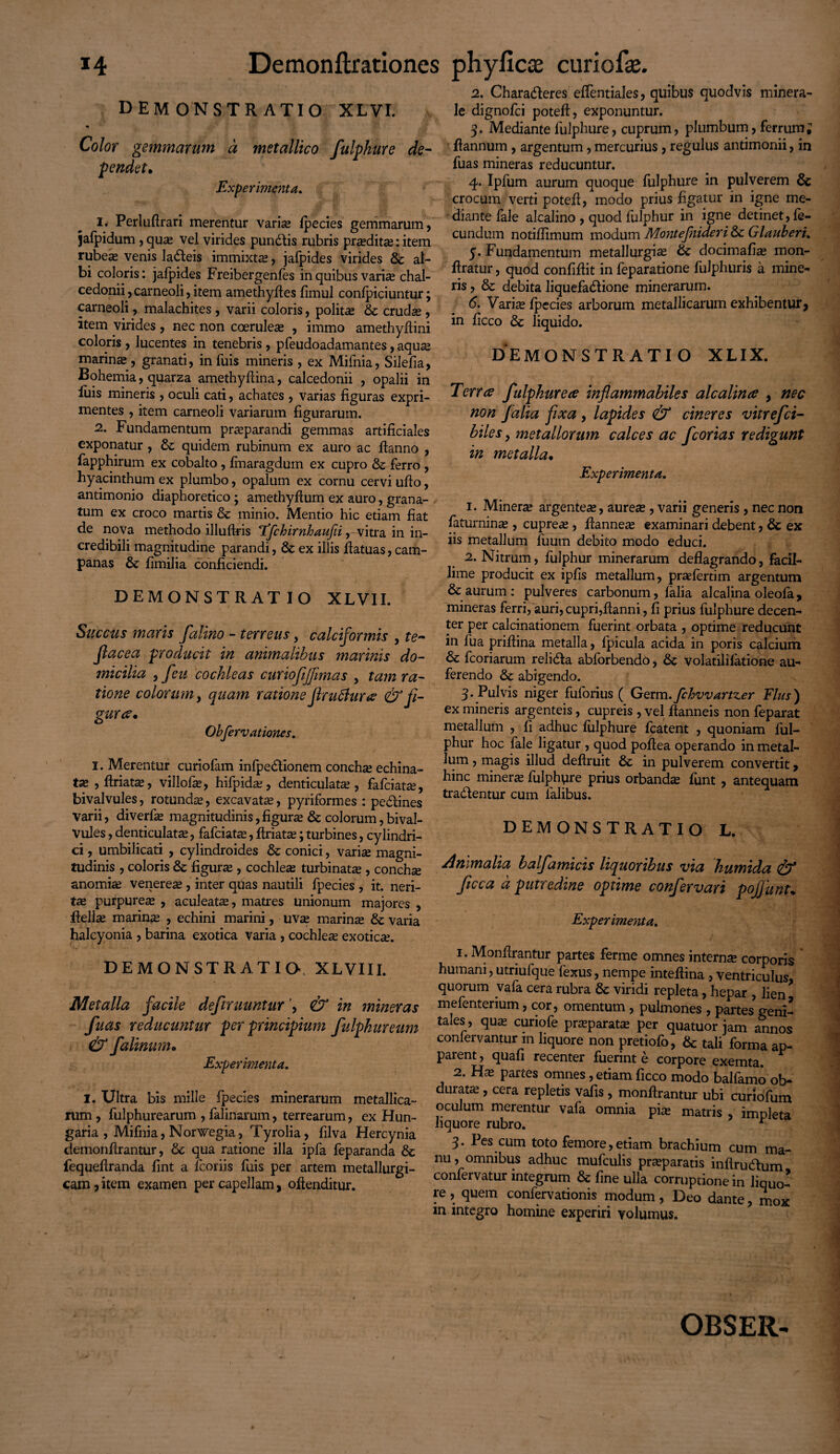 demonstratio xlvi. Color gemmarum a metallico fulphure de- •pendet* Experimenta. 1. Perlufirari merentur varias fpecies gemmarum, jafpidum , quas vel virides pundis rubris praedita?: item rubea» venis ladeis immixtae, jafpides virides & al¬ bi coloris: jafpides Freibergenfes in quibus vari« chal- cedonii, carneoli, item amethyftes fimul confpiciuntur; carneoli, malachites , varii coloris, politas & crudas , item virides , nec non coerulea» , immo amethydini coloris , lucentes in tenebris , pfeudoadamantes, aquas marina , granati, in fuis mineris , ex Mifnia, Silefia, Bohemia, quarza amethydina, calcedonii , opalii in fuis mineris , oculi cati, achates , varias figuras expri¬ mentes , item carneoli variarum figurarum. 2. Fundamentum praeparandi gemmas artificiales exponatur, & quidem rubinum ex auro ac danno , fapphirum ex cobalto , fmaragdum ex cupro & ferro , hyacinthum ex plumbo, opalum ex cornu cervi udo, antimonio diaphoretico ; amethyfium ex auro, grana¬ tum ex croco martis & minio. Mentio hic etiam fiat de nova methodo illudris 'ffchirnhaufii, - vitra in in¬ credibili magnitudine parandi, Sc ex illis ffatuas, cam- panas & fimilia conficiendi. DEMONSTRATIO XLVII. Succus maris falino - terreus, calciformis , te- Jlacea producit in animalibus marinis do¬ micilia , feu cochleas curiofijfimas , tam ra¬ tione colorum, quam ratione jhu6hir<s & fi¬ gurae* Obfervationes. I. Merentur curiofam infpedionem conchee echina¬ tas , driatas, villofas, hifpida», denticulatas, fafeiatae, bivalvules, rotunda , excavatas, pyriformes : pedines varii, diverfas magnitudinis, figuras & colorum, bival¬ vules , denticulatas, fafeiatas, driatas; turbines, cylindri¬ ci , umbilicati , cylindroides & conici, varias magni¬ tudinis , coloris & figuras, cochleas turbinatas, conchas anomias venereas, inter quas nautili fpecies , it. neri- tas purpureas , aculeatas, mattes unionum majores , dellas marinas , echini marini, uvas marinae & varia halcyonia , barina exotica varia , cochleas exoticas. DEMONSTRATIO XLVIII. Metalla facile deftruuntur , & in mineras fuas reducuntur per principium fulphureum & falinum* Experimenta. I. Ultra bis mille fpecies minerarum metallica¬ rum , fulphurearum , falinarum, terrearum, ex Hun- garia , Mifnia, Norwegia, Tyrolia, filva Hercynia demonflrantur, Sc qua ratione illa ipfa feparanda & fequeflranda fint a fcoriis fuis per artem metallurgi- cam,item examen per capellam, offenditur. 2. Charaderes effentiales, quibus quodvis minera¬ le dignofei poted, exponuntur. 3. Mediante fulphure, cuprum, plumbum, ferrum; dannum , argentum, mercurius, regulus antimonii, in fuas mineras reducuntur. 4. Ipfum aurum quoque fulphure in pulverem & crocum verti potefi, modo prius figatur in igne me¬ diante fale alcalino , quod fulphur in igne detinet, fe¬ cundum notiffimum modum Montefnideri & Glauberi. 5. Fundamentum metallurgias & docimafi^ mon- ftratur, quod confidit in feparatione fulphuris a mine¬ ris , & debita liquefadione minerarum. 6. Varias fpecies arborum metallicarum exhibentur, in ficco & liquido. demonstratio xlix. Terres fulphur e a inflammabiles alcalince , nec non /alia fixa , lapides & cineres vitrefei- biles, metallorum calces ac fcorias redigunt in metalla* Experimenta. 1. Mineras argenteae, aure^ , varii generis , nec non faturninas, cupreas, danneas examinari debent, & ex iis metallum fuum debito modo educi. 2. Nitrum, fulphur minerarum dedagrando, facil¬ lime producit ex ipfis metallum, praefertim argentum & aurum: pulveres carbonum, falia alcalina oleofa, mineras ferri, auri, cupri,danni, fi prius fulphure decen¬ ter per calcinationem fuerint orbata , optime reducunt in fua pridina metalla, fpicula acida in poris calcium & fcoriarum relida abforbendo, & volatilifatione au¬ ferendo & abigendo. 3. Pulvis niger fuforius ( Germ.fchvvartzer Flas) ex mineris argenteis, cupreis , vel ftanneis non feparat metallum , fi adhuc fulphure fcatent , quoniam ful¬ phur hoc fale ligatur , quod podea operando in metal¬ lum , magis illud dedruit & in pulverem convertit, hinc mineras fulphyre prius orbandas funt , antequam tradentur cum lalibus. DEMONSTRATIO L. Animalia balfamicis liquoribus via humida & ficca d putredine optime confervari pofjunu Experimenta. 1. Mondrantur partes ferme omnes interna corporis humani, utriufque fexus, nempe intedina , ventriculus, quorum vafa cera rubra & viridi repleta, hepar , lien mefenterium, cor, omentum, pulmones , partes geni¬ tales, quas curiofe prasparatas per quatuor jam annos confervantur m liquore non pretiofo, & tali forma ap¬ parent , quali recenter fuerint e corpore exemta. 2. Has partes omnes, etiam ficco modo balfamo ob- diuatas, cera repletis vafis , mondrantur ubi curiofum oculum merentur vafa omnia pix matris , impleta liquore rubro. r 3. Pes cum toto femore, etiam brachium cum ma¬ nu, omnibus adhuc mufculis praeparatis indrudum confervatur integrum & fine ulla corruptione in liquo¬ re , quem confervationis modum, Deo dante, mox in integro homine experiri volumus. OBSER