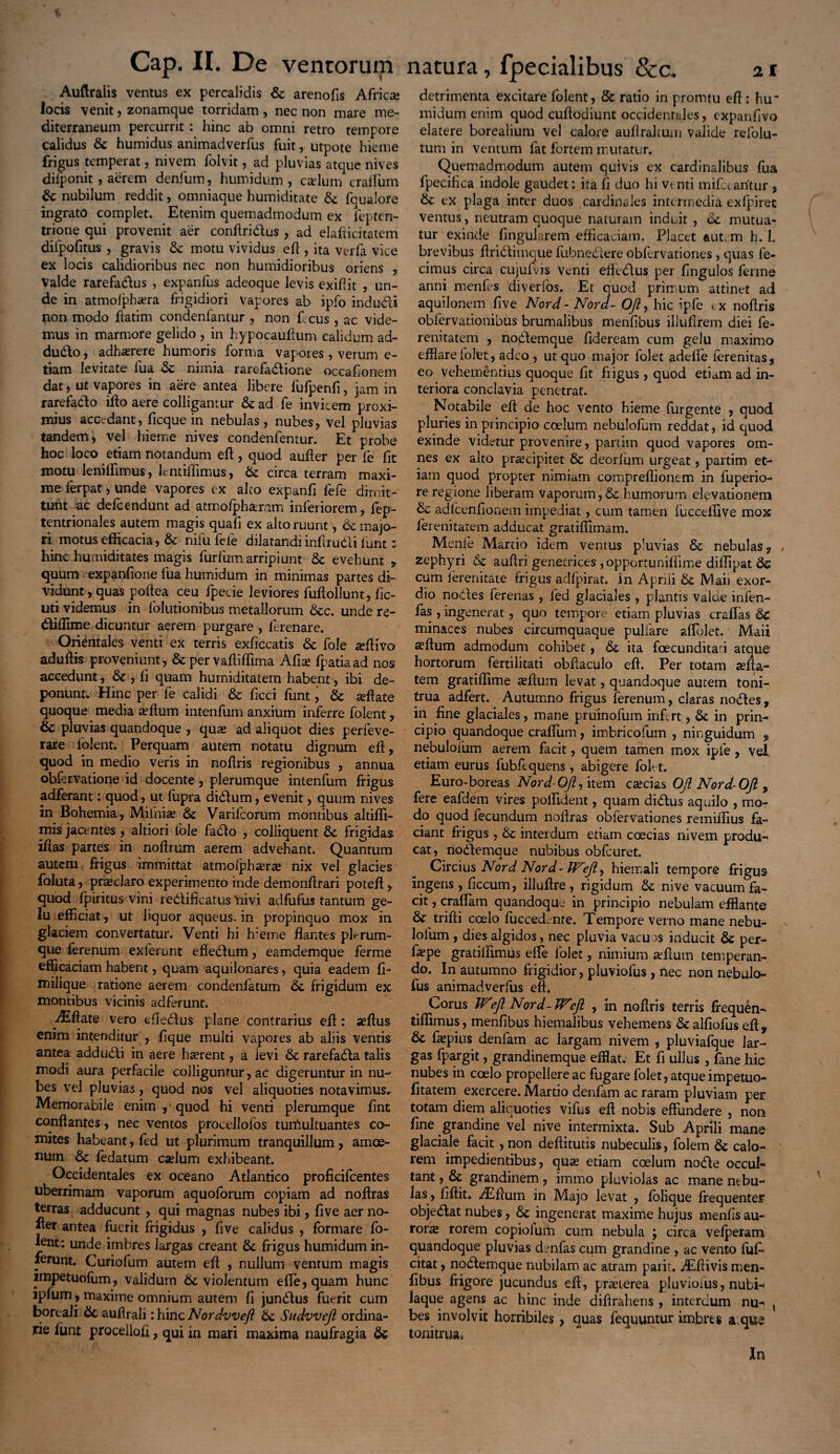 Auftralis ventus ex percalidis St arenofis Africa; locis venit, zonamque torridam , nec non mare me¬ diterraneum percurrit: hinc ab omni retro tempore calidus & humidus animadverfus fuit, utpote hieme frigus temperat, mvem folvit, ad pluvias atque nives diiponit , aerem denfum, humidum , cadum craflum St nubilum reddit, omniaque humiditate St fqualore ingrato complet. Etenim quemadmodum ex fepten- trione qui provenit aer conftridus , ad elafticitatem difpofitus , gravis St motu vividus efl, ita verfa vice ex locis calidioribus nec non humidioribus oriens , Valde rarefadus , expanfus adeoque levis exiflit , un¬ de in atmolphsera frigidiori vapores ab ipfo indudi non modo ftatim condenfantur , non f. cus , ac vide¬ mus in marmore gelido , in hypocauftum calidum ad- dudo, adhaerere humoris forma vapoies, verum e- tiam levitate fua St nimia rarefadione occafionem dat, ut vapores in aere antea libere fufpenfi, jam in rarefacto ilio aere colligantur St ad fe invicem proxi¬ mius accedant, ficque in nebulas, nubes, vel pluvias tandem, vel hieme nives condenfentur. Et probe hoc loco etiam notandum efl, quod auller per fe fit motu leniffimus, lentiflimus, St circa terram maxi¬ me ferpat, unde vapores ex aleo expanfi lefe dimit¬ tunt ac defeendunt ad atmolphaeram inferiorem, lep- tentrionales autem magis quafi ex alto ruunt \ St majo¬ ri motus efficacia, St nifu fele dilatandi inftrudi funt: hinc humiditates magis furliim arripiunt St evehunt „ quum expanfione fua humidum in minimas partes di¬ vidunt, quas poftea ceu fpecie leviores fuftollunt, lic- uti videmus in folutionibus metallorum Stc. unde re- diffime dicuntur aerem purgare , lerenare. Orientales venti ex terris exficcatis St fole adfivo aduffis proveniunt, & per vafliflima Afia; fpatiaad nos accedunt, Sc , li quam humiditatem habent', ibi de¬ ponunt. Hinc per fe calidi St ficci funt, St affate quoque media affium intenfum anxium inferre folent, & pluvias quandoque , qua; ad aliquot dies perieve- rare folent. Perquam autem notatu dignum eft, quod in medio veris in noffris regionibus , annua obffrvatione id docente , plerumque intenfum frigus adferant: quod, ut fupra didum, evenit, quum nives in Bohemia, Miihia; St Varifcorum montibus altiffi- mis jacentes, altiori fole facio , colliquent St frigidas ifias partes in noffrum aerem advehant. Quantum autem frigus immittat atmolph^r^ nix vel glacies foluta, praeclaro experimento inde demonffrari poteff, quod fpiritus vini redificatus Inivi adfufus tantum ge¬ lu efficiat, ut liquor aqueus. in propinquo mox in glaciem convertatur. Venti hi Ireme flantes plerum¬ que ferenum exierunt effedum, eamdemque ferme efficaciam habent, quam aquilonares, quia eadem fi- milique ratione aerem condenfatum St frigidum ex montibus vicinis adferunt. Aiftate vero effedus plane contrarius eft: ^ftus enim intenditur , lique multi vapores ab aliis ventis antea addudi in aere hserent, a ievi St rarefada talis modi aura perfacile colliguntur, ac digeruntur in nu¬ bes vel pluvias, quod nos vel aliquoties notavimus. Memorabile enim , quod hi venti plerumque fint conflantes, nec ventos proeellolos tumultuantes co¬ mites habeant, fed ut plurimum tranquillum , amoe¬ num St fedatum cadum exhibeant. Occidentales ex oceano Atlantico proficifcentes uberrimam vaporum aquoforum copiam ad noftras terras adducunt , qui magnas nubes ibi, live aer no- fter antea fuerit frigidus , live calidus , formare fo- *ent: unde imbres largas creant St frigus humidum in¬ ferunt. Curiofum autem eft , nullum ventum magis impetuofum, validum St violentum efte,quam hunc iplum, maxime omnium autem fi jundus fuerit cum boreali St auflrali: hinc Nordvveft St Sudvvefi ordina¬ rie lunt procellofi, qui ia mari maxima naufragia St detrimenta excitare folent, & ratio in promtu eft; hu~ midum enim quod cuftodiunt occidentales, expanfivo elatere borealium vel calore auflrakuui valide refolu- tum in ventum fat fortem mutatur. Quemadmodum autem quivis ex cardinalibus fua fpecifica indole gaudet: ita fi duo hi vt nti mifdaritur , St ex plaga inter duos cardinales intermedia exfpiret ventus, neutram quoque naturam induit , St mutua¬ tur exinde lingularem efficaciam. Placet autem h. L brevibus ftridimque fubnedere obfervationes , quas fe¬ cimus circa cujufvis venti effedus per Ungulos ferme anni menles diverfos. Et quod primum attinet ad aquilonem live Nord - Nord- 0/2, hic ipfe tx noftris obfervationibus brumalibus menfibus illuftrem diei fe- renitatem , nodemque fideream cum gelu maximo efflare folet, adeo , ut quo major folet adede lerenitas, eo vehementius quoque fit fiigus , quod etiam ad in¬ teriora conclavia penetrat. Notabile eft de hoc vento hieme furgente , quod pluries in principio coelum nebulofum reddat, id quod exinde videtur provenire, partim quod vapores om¬ nes ex alto praecipitet St deorfum urgeat, partim et¬ iam quod propter nimiam comprellionem in fuperio- re regione liberam vaporum, St humorum elevationem St adfcenfionem impediat, cum tamen fucceffive mox lerenitatem adducat gratiffimam. Menfe Martio idem ventus pluvias St nebulas 9 zephyri St auftri genetrices , opportunilfime diffipat St cum lerenitate frigus adfpirat. in Aprili & Maii exor¬ dio nodes ferenas , led glaciales , plantis valde infen- fas , ingenerat, quo tempore etiam pluvias craflas St minaces nubes circumquaque pullare affolet. Maii afflum admodum cohibet, St ita foecunditad atque hortorum fertilitati obftaculo eft. Per totam aefta- tem gratiftime asftum levat, quandoque autem toni¬ trua adfert. Autumno frigus ferenum, claras nodes, in fine glaciales, mane pruinofum inftrt, St in prin¬ cipio quandoque craflum, imbricofum , ninguidum , nebulofum aerem facit, quem tamen mox ipie , vel etiam eurus fubftquens , abigere fol*,-t. Euro-boreas Nord-OJi, item ca;cias 0/2 Nord-OJl ? fere eafdem vires polfident, quam didus aquilo , mo¬ do quod fecundum noftras obfervationes remiffius fa¬ ciant frigus , St interdum etiam ccecias nivem produ¬ cat, nodemque nubibus obfcuret. Circius Nord Nord- Wejiy hiemali tempore frigus ingens , ficcum, illuftre, rigidum & nive vacuum fa¬ cit , craflam quandoque in principio nebulam efflante & trifti coelo fueced-nte. Tempore verno mane nebu¬ lofum , dies algidos, nec pluvia vacuos inducit St per- fa?pe gratiiftmus effe folet, nimium teftum temperan¬ do. In autumno frigidior, pluviofus , nec non nebulo- fus animadverfus eft. Corus WNord-TTeft , in noftris terris frequen- tiflimus, menfibus hiemalibus vehemens St alfiofus eft y St faspius denfam ac largam nivem , pluviafque lar¬ gas fpargit, grandinemque efflat. Et fi ullus , fane hic nubes in coelo propellere ac fugare folet, atque impetuo- fitatem exercere. Martio denfam ac raram pluviam per totam diem aliquoties vifus eft nobis effundere , non fine grandine vel nive intermixta. Sub Aprili mane glaciale facit ,non deftitutis nubeculis, folem St calo¬ rem impedientibus, qua; etiam coelum node occul¬ tant, St grandinem, inorno pluviolas ac manentbu- las , fiftit. ^Eftum in Majo levat , folique frequenter objedat nubes, St ingenerat maxime hujus menfis au¬ rora rorem copiofum cum nebula y circa vefperam quandoque pluvias d-nfas cum grandine , ac vento fufi» citat, nodemque nubilam ac atram parit, Alftivis men¬ fibus frigore jucundus eft, prseierea pluviofus, nubi-< laque agens ac hinc inde diftrahens , interdum nu- , bes involvit horribiles , quas fequuntur imbres a.qtte tonitrua, In