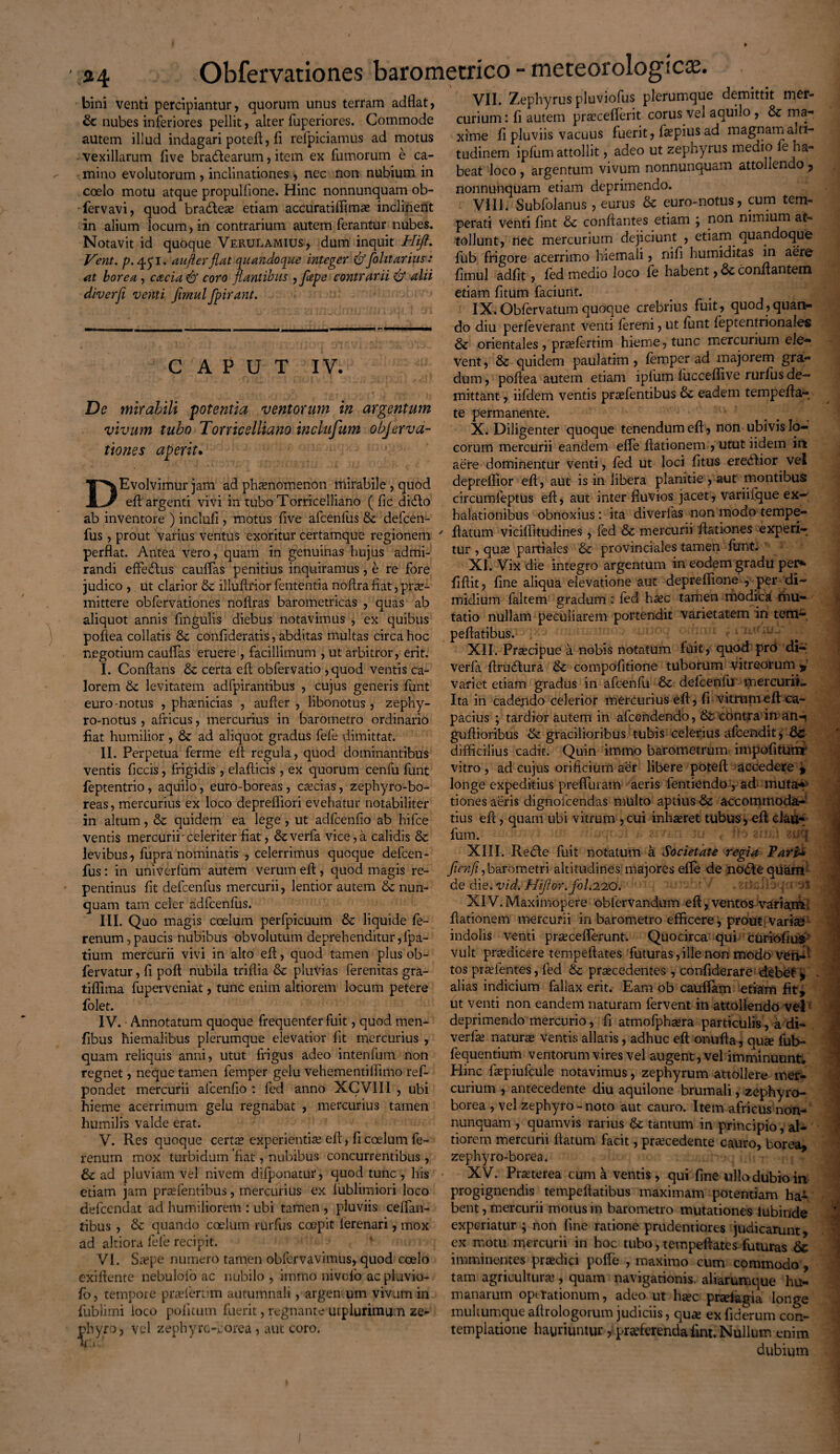 24 bini venti percipiantur, quorum unus terram adflat, nubes inferiores pellit, alter fuperiores. Commode autem illud indagari potefl, fi refpiciamus ad motus vexillarum five bra&earum, item ex furnorum e ca¬ mino evolutorum , inclinationes , nec non nubium in coelo motu atque propulfione. Hinc nonnunquam ob- fervavi, quod bracfteo etiam accuratiffimo inclinent in alium locum, in contrarium autem ferantur nubes. Notavit id quoque Verulamius, dum inquit Hift. Vent. p. 43'1. au/ter flat quandoque integer &folitarius: a.t borea, cacia & coro flantibus , flepe contrarii 6* alii diverfl venti firnul fpirant. CAPUT IV. De mirabili potentia ventorum in argentum vivum tubo Torricelliano inclufum objerva- tiones aperit. DEvolvimur jam ad phaenomenon mirabile , quod eft argenti vivi in tubo Torriceliiano ( fic di<fto ab inventore ) inclufi , motus five afcenfus & defcen- fus, prout varius ventus exoritur certamque regionem perflat. Antea vero, quam in genuinas hujus admi¬ randi effectus cauffas penitius inquiramus, e re fore judico , ut clarior & illuflrior fententia noftra fiat, prae¬ mittere obfervationes noftras barometricas , quas ab aliquot annis fingulis diebus notavimus , ex quibus poftea collatis &; confideratis, abditas multas circa hoc negotium cauffas eruere , facillimum , ut arbitror, erit. I. Conflans & certa eft obfervatio ,quod ventis ca¬ lorem £>t levitatem adfpirantibus , cujus generis funt euro notus , phonicias , aufier , libonotus, zephy- ro-notus, africus, mercurius in barometro ordinario fiat humilior, 8c ad aliquot gradus fefe \dimittat. II. Perpetua ferme efl: regula, quod dominantibus ventis ficcis, frigidis, elaflicis, ex quorum cenfu funt feptentrio, aquilo, euro-boreas, cocias, zephyro-bo- reas, mercurius ex loco depreffiori evehatur notabiliter in altum, & quidem ea lege, ut adfcenfio ab hifce ventis mercurii'celeriter fiat, 6everfa vice, a calidis & levibus , fupra nominatis , celerrimus quoque defcen- fus: in univerfum autem verum eft, quod magis re¬ pentinus fit defcenfus mercurii, lentior autem &: nun¬ quam tam celer adfcenfus. III. Quo magis coelum perfpicuum & liquide fe- renum,paucis nubibus obvolutum deprehenditur,fpa- tium mercurii vivi in alto eft, quod tamen plus ob- fervatur, fi poft nubila triftia & pluvias ferenitas gra- tifiima fuperveniat, tunc enim altiorem locum petere folet. IV. Annotatum quoque frequenter fuit, quod men- fibus hiemalibus plerumque elevatior fit mercurius , quam reliquis anni, utut frigus adeo intenfum non regnet, neque tamen femper gelu vehementiftimo ref- pondet mercurii afcenfio : fed anno XCVIII , ubi hieme acerrimum gelu regnabat , mercurius tamen humilis valde erat. V. Res quoque certae experientiae eft, fi coelum fe~ renum mox turbidum fiat, nubibus concurrentibus, & ad pluviam vel nivem difponatur, quod tunc , his etiam jam praefentibus, mercurius ex lublimiori loco defccndat ad humiliorem : ubi tamen , pluviis ceffan- tibus , & quando caelum rurfus coepit ierenari, mox ad altiora fefe recipit. VI. Saepe numero tamen obfervavimus, quod coelo exiftente nebuloio ac nubilo , immo nivofo ac pluvio- fo, tempore praefertim autumnali, argen:um vivum in fublimi loco politum fuerit, regnante mplurimum ze¬ phyro, vel zephyro-borea, aut coro. VII. Zephyrus pluviofus plerumque demittit mer¬ curium: fi autem procefierit corus vel aquilo , & ma¬ xime fi pluviis vacuus fuerit, fopius ad magnam alti¬ tudinem ipfum attollit, adeo ut zephyrus medio fe ha¬ beat loco , argentum vivum nonnunquam attollendo , nonnunquam etiam deprimendo. VIII. Subfolanus, eurus & euro-notus, cum tem¬ perati venti fint & conflantes etiam j non nimium at» tollunt, nec mercurium dejiciunt , etiam quandoque fub frigore acerrimo hiemali, nifi humiditas in aere fimul adfit, fed medio loco fe habent, & conflantem etiam fitum faciunt. IX. Obfervatum quoque crebrius fuit, quod,quan¬ do diu perfeverant venti fereni, ut funt feptentrionales & orientales , profertim hieme, tunc mercurium ele¬ vent , & quidem paulatim , femper ad majorem gra¬ dum , poftea autem etiam ipfum fucceflive rurfus de¬ mittant , iifdem ventis praefentibus eadem tempefta- te permanente. X. Diligenter quoque tenendum eft, non ubivis lo¬ corum mercurii eandem effe ftationem , utut iidem in aere dominentur venti, fed ut loci fitus ereblior vel depreflior eft , aut is in libera planitie , aut montibus circumfeptus eft, aut inter fluvios jacet, variifque ex-; halationibus obnoxius: ita diverfas non modo tempe- ftatum viciflitudines , fed & mercurii ftationes experi¬ tur , quo partiales & provinciales tamen funt. XI. Vix die integro argentum in eodem gradu per* fiftit, fine aliqua elevatione aut depreffione , per di¬ midium faltem gradum : fed hoc tamen modica mu¬ tatio nullam peculiarem portendit varietatem in tem^, peftatibus. _ ■ ' ; - XII. Procipue a nobis notatum fuit, quod prO di- verfii ftrucftura & compofitione tuborum vitreorum variet etiam gradus in afcenfu defcenfu mercurii*. Ita in cadejido celerior mercurius eft, fi vitrum eft ca¬ pacius ; tardior autem in afcendendo, & contra in an-j guftioribus & gracilioribus tubis celerius afcendit, 6c difficilius cadit. Quin immo barometrum impofitumr vitro , ad cujus orificium aer libere poteft accedere » longe expeditius preffurain aeris fentiendo, ad muta** tiones aeris dignofcendas multo aptius & accommoda¬ tius efc, quam ubi vitrum , cui inhaeret tubus, eft clau- fum. XIII. Recfte fuit notatum a Societate regia Pari-* y?e7?/i,barometri altitudines majores efte de notftequam de die. vid. Hiflor.fol.220. j » oi XIV. Maximopere oblervandum eft, ventos variam, ftationem mercurii in barometro efficere, prout varia? indolis venti proceflerunt. Quocirca qui curiofius vult prodicere tempeftates futuras, ille non modo ven-^ tos proientes, fed & procedentes , confiderare debet , alias indicium fallax erit. Eam ob cauflam etiam fit, ut venti non eandem naturam fervent in attollendo vel deprimendo mercurio, fi atmofphora particulis, a di- verfo naturo ventis allatis, adhuc eft onufta, quo fub» fequentium ventorum vires vel augent, vel imminuunt. Hinc fopiufcule notavimus, zephyrum attollere mer¬ curium , antecedente diu aquilone brumali, zephyro- borea , vel zephyro - noto aut cauro. Item africus non- nunquam , quamvis rarius & tantum in principio, al¬ tiorem mercurii flatum facit, procedente cauro, borea, zephyro-borea, X V. Proterea cum a ventis, qui fine ullo dubio in progignendis tempeftatibus maximam potentiam ha¬ bent, mercurii motus in barometro mutationes lubinde experiatur ; non fine ratione prudentiores judicarunt, ex motu mercurii in hoc tubo, tempeftates futuras Qc imminentes prodici pofte , maximo cum commodo , tam agricultura?, quam navigationis, aliarumque hu¬ manarum operationum, adeo ut hoc prolagia longe muhumque aftrologorum judiciis, quo ex fiderum con¬ templatione hauriuntur, proferenda fint. Nullum enim dubium