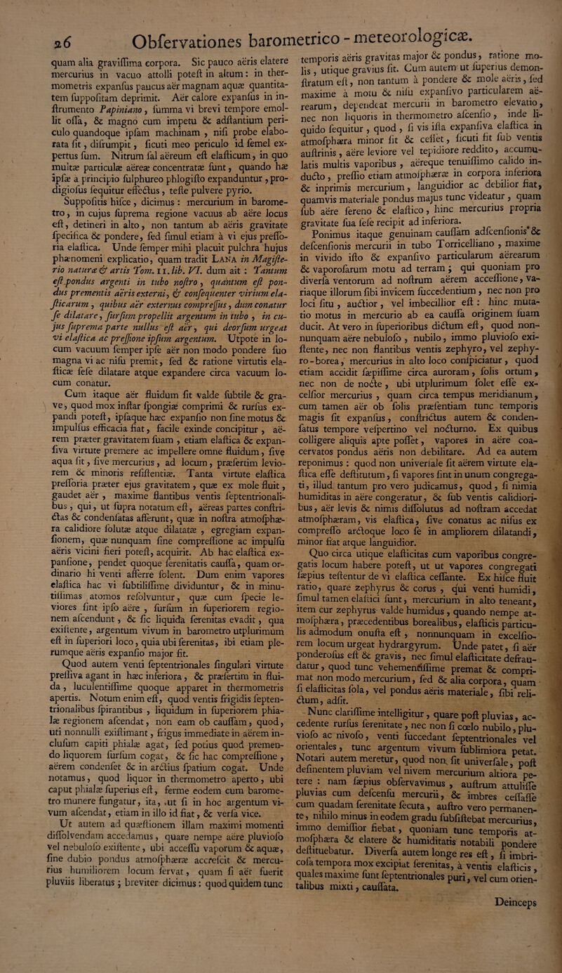 quam alia graviftima corpora. Sic pauco aeris elatere mercurius in vacuo attolli poteft in altum: in ther- mometris expanfus paucus aer magnam aqua? quantita¬ tem fuppofitam deprimit. Aer calore expanfus in in- ftrumento Papiniano, fumma vi brevi tempore emol¬ lit offa, & magno cum impetu St adftantium peri¬ culo quandoque ipfarn machinam , nili probe elabo¬ rata fit, difrumpit, ficuti meo periculo id femel ex¬ pertus fum. Nitrum ial aereum eft elafticum, in quo multae particulas aereas concentratas funt, quando ipfa? a principio fulphureo phlogifto expanduntur , pro- digiofus fequitur efte&us , tefte pulvere pyrio. Suppofitis hifce , dicimus : mercurium in barome- tro, in cujus fuprema regione vacuus ab aere locus eft, detineri in alto, non tantum ab aeris gravitate fpecifica St pondere, fed fimul etiam a vi ejuspreffo- ria elaftica. Unde femper mihi placuit pulchra hujus phaenomeni explicatio, quam tradit Lana in Magifte- rio natur ce & artis Tom. n.lib. VI. dum ait : Tantum eft ^pondus argenti in tubo nojiro, quantum ejl pon¬ dus prementis aeris externi, & confequenter virium ela- Jlicarum , quibus aer externus comprejfus, dum conatur fe dilatare, furfum propellit argentum in tubo , in cu¬ jus fuprema parte nullus ejl aer, qui deorfitm urgeat vi elaftica ac prejjione ipfum argentum. Utpote in lo¬ cum vacuum femper iple aer non modo pondere fuo magna vi ac nifu premit, fed & ratione virtutis ela- fticas fefe dilatare atque expandere circa vacuum lo¬ cum conatur. Cum itaque aer fluidum fit valde fubtile St gra¬ ve, quod mox inftar fpongias comprimi St rurfus ex¬ pandi poteft, ipfaque haec expanfio non fme motus St impulfus efficacia fiat, facile exinde concipitur , ae¬ rem praeter, gravitatem fuam , etiam elaftica St expan- fiva virtute premere ac impellere omne fluidum, five aqua fit, five mercurius, ad locum, praefertim levio¬ rem St minoris refiftentiae. Tanta virtute elaftica prefloria praeter ejus gravitatem , quae ex mole fluit, gaudet aer , maxime flantibus ventis feptentrionali- bus , qui, ut fupra notatum eft, aereas partes conftri- <ftas & condenfatas afferunt, quse in noftra atmofphse- ra calidiore lolutas atque dilatatas , egregiam expan- fionem, quas nunquam fine compreffione ac impullu aeris vicini fieri poteft, acquirit. Ab hac elaftica ex- panfione, pendet quoque ferenitatis cauffa, quam or¬ dinario hi venti afferre fblent. Dum enim vapores elaftica hac vi fubtiliffime dividuntur, St in minu- tiiiimas / atomos refolvuntur, quas cum fpecie le¬ viores fint ipfo aere , furium in fuperiorem regio¬ nem afcendunt, St fic liquida ferenitas evadit, qua exifiente, argentum vivum in barometro utplurimum eft in fuperiori loco, quia ubi ferenitas, ibi etiam ple¬ rumque aeris expanfio major fit. Quod autem venti feptentrionales Angulari virtute prefliva agant in hasc inferiora , St prasfertim in flui¬ da , luculentiffime quoque apparet in thermometris apertis. Notum enim eft, quod ventis frigidis fepten- trionalibus lpirantibus , liquidum in fuperiorem phia¬ las regionem afcendat, non eam ob cauffam, quod, uti nonnulli exiftimant, frigus immediate in aerem in- clufum capiti phialas agat, fed potius quod premen¬ do liquorem furfum cogat, & fic hac compreffione , aerem condenfet St in ardtius fpatium cogat. Unde notamus, quod liquor in thermometro aperto, ubi caput phialas fuperius eft, ferme eodem cum barome¬ tro munere fungatur, ita, «ut fi in hoc argentum vi¬ vum afcendat, etiam in illo id fiat, St verfa vice. Ut autem ad quasftionem illam maximi momenti diffolvendam accedamus, quare nempe aere pluviofo vel nebulofo exiftente, ubi acceffu vaporum St aquas, fine dubio pondus atmolphasras accfelcit St mercu¬ rius humiliorem locum fervat, quam fi aer fuerit pluviis liberatus; breviter dicimus: quod quidem tunc temporis aeris gravitas major St pondus, ratione mo¬ lis , utique gravius fit. Cum autem ut fuperius demon- ftratum eft, non tantum a pondere St mole aeris, fed maxime a motu St mlu expanfivo particularem ae- learum, dependeat mercurii in barometro elevatio, nec non liquoris in thermometro afcenfio , inde li¬ quido fequitur , quod , fi vis ifta expanfiva elaftica in atmofphasra minor fit St cellet, ficuti fit fub ventis auftrinis , aere leviore vel tepidiore reddito, accumu¬ latis multis vaporibus , aereque tenuiftimo calido in¬ ducto , preffio etiam atmolphasras in corpora inferiora St inprimis mercurium, languidior ac debilior fiat, quamvis materiale pondus majus tunc videatur , quam fub aere fereno St elaftico, hinc mercurius propria gravitate fua fefe recipit ad inferiora. _ # Ponimus itaque genuinam cauffam adfcenfioms & defcenfionis mercurii in tubo Torricelliano , maxime in vivido ifto St expanfivo particularum aerearum St vaporofarum motu ad terram ; qui quoniam pro di verfa ventorum ad noftrum aerem acceffione, va¬ riaque illorum fibi invicem fuccedentium , nec non pro loci fitu , audtior , vel imbecillior eft;: hinc muta¬ tio motus in mercurio ab ea cauffa originem luam ducit. At vero in fuperioribus dicftum eft, quod non- nunquam aere nebulofo , nubilo, immo pluviofo exi¬ ftente, nec non flantibus ventis zephyro, vel zephy¬ ro - borea, mercurius in alto loco confpiciatur , quod etiam accidit ftepiffime circa auroram, folis ortum, nec non de no£te , ubi utplurimum folet efle ex- celfior mercurius , quam circa tempus meridianum, cum tamen aer ob folis prasfentiam tunc temporis magis fit expanfus, conftndlus autem St conden- fatus tempore velpertino vel nodlurno. Ex quibus colligere aliquis apte poffet, vapores in aere coa¬ cervatos pondus aeris non debilitare. Ad ea autem reponimus : quod non univeriale fit aerem virtute ela¬ ftica effe deftitutum, fi vapores fint in unum congrega¬ ti, illud tantum pro vero judicamus, quod, fi nimia humiditas in aere congeratur, St fub ventis calidiori¬ bus , aer levis St nimis diflolutus ad noftram accedat atmofphaeram, vis elaftica, five conatus ac nilus ex comprefto arcftoque loco fe in ampliorem dilatandi, minor fiat atque languidior. Quo circa utique elafticitas cum vaporibus congre¬ gatis locum habere poteft, ut ut vapores congregati fiepius teftentur de vi elaftica cefiante. Ex hifce fluit ratio, quare zephyrus & corus , qui venti humidi, fimul tamen elaltici funt, mercurium in alto teneant, item cur zephyrus valde humidus , quando nempe at- moiphasra, procedentibus borealibus, elafticis particu¬ lis admodum onufta eft , nonnunquam in excelfio- rem locum urgeat hydrargyrum. Unde patet, fi aer ponderolus eft St gravis, nec fimul elafticitate defrau¬ datur , quod tunc vehementiffime premat St compri¬ mat non modo mercurium, fed St alia corpora, quam fi elafticitas fola, vel pondus aeris materiale, fibi reli- dium ^ adiit. Nunc clariffime intelligitur, quare poft pluvias, ac¬ cedente rurfus ferenitate , nec non fi coelo nubilo, plu¬ viofo ac nivofo, venti fuccedant feptentrionales vel orientales, tunc argentum vivum fublimiora petat Notari autem meretur, quod non; fit univerfale poft definentem pluviam vel nivem mercurium altiora pe¬ tere i nam fopius obfervavimus , auftrum attuliffe pluvias cum defcenfu mercurii, & imbres ceifaffe cum quadam feienitate fecuta, auftro vero permanen¬ te , nihilo minus in eodem gradu fubfiftebat mercurius immo demiffior fiebat, quoniam tunc temporis at- mofphasra & elatere St humiditatis notabili pondere deftituebatur. Diverfa autem longe res eft , fi imbri- cola tempora mox excipiat ferenitas, a ventis elafticis quales maxime funt feptentrionales puri, vel cum orien¬ talibus mixti, cauffata. Deinceps