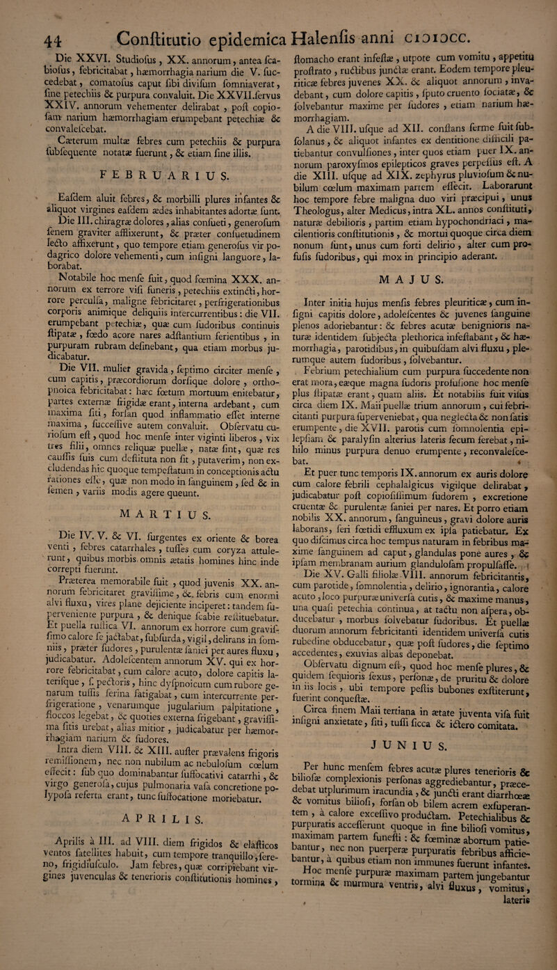 Die XXVI. Studiofus, XX. annorum, antea fca- biofus, febricitabat, haemorrhagia narium die V. fuc- cedebat, comatoius caput libi divifum fomniaverat, line petechiis & purpura convaluit. Die XXVII.fervus XXIV. annorum vehementer delirabat , poft copio- lam narium haemorrhagiam erumpebant petechia? tk convalefcebat. Caeterum multae febres cum petechiis & purpura fubfequente notatae fuerunt, & etiam fine illis. FEBRUARIUS. Eafdem aluit febres, & morbilli plures infantes & aliquot virgines eafdem aedes inhabitantes adortae funt. Die III. chiragras dolores , alias confueti , generofum fenem graviter afflixerunt, pra?ter confuetudinem ledfo affixerunt, quo tempore etiam generofus vir po¬ dagrico dolore vehementi, cum infigni languore, la¬ borabat. flomacho erant infefta?, utpote cum vomitu , appetitu proftrato , rudibus jundla? erant. Eodem tempore pleu¬ riticae febres juvenes XX. <k aliquot annorum , inva¬ debant, cum dolore capitis, fputo cruento fociata?, folvebantur maxime per fudores , etiam narium hae¬ morrhagiam. A die VIII. ufque ad XII. conflans ferine fuitfub- folanus , & aliquot infantes ex dentitione difficili pa¬ tiebantur convulfiones, inter quos etiam puer IX. an¬ norum paroxyfmos epilepticos graves perpefius effi A die XIII. ufque ad XIX. zephyrus pluviofum & nu¬ bilum coelum maximam partem eflecit. Laborarunt hoc tempore febre maligna duo viri prascipui, unus Theologus, alter Medicus, intra XL. annos conftituti, naturas debilioris , partim etiam hypochondriaci, ma¬ cilentioris conffitutionis , & mortui quoque circa diem nonum funt, unus cum forti delirio , alter cum pro- fufis fudoribus, qui mox in principio aderant. Notabile hoc menfe fuit, quod foemina XXX. an¬ norum ex terrore vifi funeris, petechiis extindi, hor¬ rore perculfa, maligne febricitaret, perfrigerationibus corporis animique deliquiis intercurrentibus: die VII. erumpebant petechias, quas cum fudoribus continuis Ifipatas, foedo acore nares aditantium ferientibus , in purpuram rubram definebant, qua etiam morbus ju¬ dicabatur. ’ Die VII. mulier gravida, feptimo circiter menfe , cum capitis , praecordiorum dorfique dolore , ortho- pnoica febricitabat: hasc foetum mortuum enitebatur, partes externae frigidas erant, interna ardebant, cum maxima liti, forfan quod inflammatio effet interne maxima , fucceffive autem convaluit. Obfervatu cu- riofum eft , quod hoc menfe inter viginti liberos, vix Ues filii, omnes reliquae puellas, natas fint, quae res cauflis iuis cum dcflituta non fit , putaverim, non ex¬ cludendas hic quoque tempefiatum in conceptionis adu iationes efle, qua? non modo in fanguinem , fed 6c in femen , variis modis agere queunt. MARTIUS. Die IV. V. &c VI. furgentes ex oriente & borea venti , febres catarrhales , tufles cum coryza attule- lunt, quibus morbis omnis aetatis homines hinc inde correpti fuerunt. Praeterea memorabile fuit , quod juvenis XX. an¬ norum febricitaret graviffime , febris cum enormi aivi fluxu, vires plane dejiciente inciperet: tandem fu- peiveniente purpura , & denique fcabie reffituebatur. Et puella luiiica VI. annorum ex horrore cum gravifi fimo calore fe jadabat, fubfltrda, vigil, delirans in fom- niis, praeter fuaores, purulentae faniei per aures fluxu , judicabatur. Adoleicentem annorum XV. qui ex hor- loie febricitabat, cum calore acuto, dolore capitis la- terifque , f pedoris , hinc dyfpnoicum cum rubore ge¬ narum tullis ferina fatigabat, cum intercurrente per- frigeratione , venaruinque jugularium palpitatione , floccos legebat, 6c quoties externa frigebant, gravifii- ma fitis urebat, alias initior , judicabatur per haemor¬ rhagiam narium & fudores. Intra diem VIII. & XIII. aufler praevalens frigoris remfflionem, nec non nubilum ac nebulofum coelum effecit. fub quo dominabantur luffocativi catarrhi, dc viigo generofa, cujus pulmonaria vafa concretione po- lypofa lefeita eiant, tunc fuffocatfone moriebatur. APRILIS. Aprilis a III. ad VIII. diem frigidos & elafticos ventos fatellites habuit, cum tempore tranquillo,fere- no, frigidiufculo. Jam febres, quae corripiebant vir¬ gines juvenculas 6c tenerioris conflitutionis homines, MAJUS. Inter initia hujus menfis febres pleuritica? , cum in¬ figni capitis dolore, adolelcentes juvenes fanguine plenos adoriebantur: & febres acuta? benignioris na¬ tura? identidem fubjeda plethorica infefiabant, 6c hae¬ morrhagia, parotidibus, in quibufdam alvi fluxu, ple¬ rumque autem fudoribus, folvebantur. . Febrium petechialium cum purpura fuccedente non erat mora, ese que magna fudoris profufione hoc menfe plus fiipatce erant, quam aliis. Et notabiirs fuit vifus circa diem IX. Maii puella? trium annorum , cui febri¬ citanti purpura fuperveniebat, qua negledadc non latis erumpente, die XVII. parotis cum fomnolentia epi- lepfiam 6c paralyfin alterius lateris fecum ferebat, ni¬ hilo minus purpura denuo erumpente, reconvalefce- bat. 4 Et puer tunc temporis IX. annorum ex auris dolore cum calore febrili cephalalgicus vigiique delirabat, judicabatur pofl copiofillimum fudorem , excretione cruenta? & purulenta? faniei per nares. Et porro etiam nobilis XX. annorum, fanguineus, gravi dolore auris laborans, feri foetidi effluxum ex apia patiebatur. Ex quo difcimus circa hoc tempus naturam in febribus ma¬ xime fanguinem ad caput, glandulas pone aures , & ipiam membranam aurium glandulofam propulfafTe. Die XV. Galli filiola?.VIII. annorum febricitantis, cum parotide, fomnolentia , delirio, ignorantia, calore acuto 3loco purpura?univerfa cutis, maxime manus, una quali petechia continua, at tadu non afpera, ob¬ duc c batui , moibus iolvebatur fudoribus. Et puellse duorum annorum febricitanti identidem univerfa cutis rubedine obducebatur, qua? poft fudores, die feptimo accedentes, exuvias albas deponebat. Obfervatu dignum efl», quod hoc menfe plures, & quidem fequioris fexus, perfona?,de pruritu & dolore in us locis , ubi tempore peftis bubones exftiterunt, fuerint conquefta?. Circa finem Maii tertiana in tetate juventa vifa fuit infigni anxietate, fiti, tufli ficca ibtero comitata. JUNIUS. - UJUlCA I n I biliofe complexionis perfonas aggrediebantur “Z debat utplunmum iracundia ,& junfti erant diarrh & vomitus biliofi, forfan ob bilem acrem exfupei tem , a calore exceffivo produdlam. Petechialibu< purpuratis accefierunt quoque in fine biliofi vomit maximam partem funefli: & famin* abortum pa bantur, nec non puerpera: purpuratis febribus affi bantur, a quibus etiam non immunes fuerunt infan ”0C Tnfe purpm* maximam Pa«em jungebar tormina 6c murmura ventris, alvi fluxus , vomit