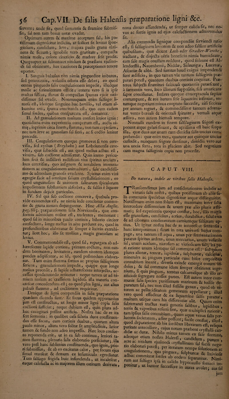 nova denuo affundenda, ut femper calida fit, nec no¬ vus ac fortis ignis ad ejus calefa&ionem admovendus fit. Alia commodis lignique compendiis ferviendi ratio eft, fi falfuginem leviorem & non adeo fallam artificiis quibufdam, quas dicunt Leck-oder Gradier-tHercke , tradant, & disjeda aeris beneficio nimia humiditate, eam fale magis onuftamreddunt, quod folenne eft Ab lendorffii, Nauenhemi, Niddas, Salzungas, Lucens, Afcanias & alibi. Sed lumtus haud exigui impendendi funt asdificio, in quo tamen vix tantum lalfuginis prae¬ parari poteft, quantum duabus cortinis coquitur. Prae¬ terea fubjedi ftraminei fafciculi quotannis putrefcunt, a (armentis vero, loco illorum fuppoiitis, (ali amaricans fapor conciliatur. Imbres quoque conceptacula faepius corrumpunt, Sc ros iterum fefe liquamini infinuat, to¬ tumque negotium minus exoptato fuccedit, nifi ficcitas per annum regnet, Sc commodiffime tantum adorna¬ tur vento bcreali & orientali (pirante, vernali atque asftivo, non autem hiemali tempore. . Nonnulli eundem in finem falfilaginem frigori ex¬ ponunt atque gelari finunt, & apffftima eft huic fcopo illa, quas duas aut unam cum dimidia falis uncias com¬ prehendit : quae enim tres, quatuor aut quinque uncias cuftodit, nunquam frigore denfatur, dimidia vero aut una uncia feta, tota in glaciem abit. Sed negotium cum magna falfuginis copia non procedit. fervant; unde fit, quod farmentis & dramine fubmif- fis, iai non tam bonae notas evadat. Optimum autem &; maxime acceptum fal, his po- tiffimum dignofcitur indiciis, ut fcilicet fit leviter lpon- giofum, candidum, leve, majora paulo grana obti¬ nens & ficcum ; ignobile vero gravitate , co.mpadla nimis mole, colore cinericio &: madore fefe prodit. Quapropter ut falinatores nitidum & praedans ejufmo- di fal obtineant, has cautiones praeceptiones tenere oportet. I. Sanguis bubulus non nimia pinguedine imbutus, fed penetrantis, volatilis odoris effe debet; eo quod omnis pinguedo falis coagulationem impedit, illudque molle ac farinulentum efficit; contra vero fi is ipfe multas fufeas, flavas & compadfas fpumas ejicit niti- diffimus fal evadit. Nonnunquam enim falfugo li- mo(a eft, ideoque fanguine hoc bovillo, vel etiam al¬ bumine ovi, fjpuma concitanda eft, quo cum eadem fimul fordes, quibus conlpurcata eft, demantur. II. Acf granulationem multum confert lenior ignis: quotidiana enim experientia compertum eft, audta ni¬ mis , inprimis circa finerh; flamma, non tam copiofum, nec tam leve ac granofum fal fieri, ac fi codlio leniter procedit. III. Coagulationem quoque promovet fi non cere- vifia, fed zythus ( Breyhahn ) aut Lobeiunenfis cere- vifia, quas fubacida eft, aut quod melius adhuc eft , vinum, fub codtione admifeetur. Quinimmo pericu¬ lum feci & inftillavi redlificati vini fpiritus unciam , loco cerevifias, quo infignem & notabilem immuta¬ tionem ac coagulationem animadverti, fale' candidifli- mo ck admodum granofo evadente. Spiritus enim vini egregie facit ad omnium falium cryftallifationem , eo quod unguinofam & unionem falinarum fpiculorum impedientem fubftantiam abforbet, 6c fallas e liquore in fundum dejicit particulas. IV. Sal qui fub co&ione concrevit, fpathula pro¬ vide eximendus eft, ne nimia inde concitetur commo¬ tio & grana iterum disjungantur. Hinc Atta Anglic. pag. 885. praeparationem falis Norvicenfis , quas con¬ formis admodum naftras eft , tradentes, memorant : quod fal in minoribus paulo cortinis , bihorio circiter confe&um, longe melius in aere perduret eo, quod in profundioribus elaboratur & femper e lixivio extrahi¬ tur; licet hoc, illo (it'mollius , magis granofum ac levius. V. Commemorabile eft, quod fal, repurgata ab ad- hasrelcente lapide cortina, primum codtum, non ean¬ dem bonitatem , levitatem, eundem nitorem idemque pondus adipifeatur, ac id, quod poftmodum elabora¬ tur. 'Tum enim flamma fortius ac propius falfuginem feriens , granulationem impedit, quippe qute longe melius procedit, (i lapide adhasrefcente interjedfo, ae¬ ce (Tus quodammodo retinetur: neque tamen ut ad ni¬ miam molem ac craffitiem lapidofa ifta materia con- crefcat concedendum eft; eo quod plus ligni, aut alius pabuli flammae , ad codtionem requiritur. Denique de ligni compendiis in falis praeparatione quaedam dicenda funt.' Et focus quidem opportunius jam eft conftru&us, ut longe minor ligni copia falis codtioni (ufficiat; neque dubium eft, quin plura ad¬ huc excogitari poffint artificia. Noftra hac de re ita fert fententia: in qualibet cafa falaria duos conftituen- dos effe focos, cum cortinis duabus, quarum altera paulo minor, altera vero folitse fit amplitudinis, latior tamen & fundo non adeo impreffo. fifec loco confue- to reponenda erit, ut in ea fub continua, leniori ta¬ men flamma, plenaria (alis elaboratio perficiatur; illa vero poft hanc fublimius conftituenda, quo ignis, prio¬ ri fubmiffus, & ab eo excitatus calor, per focum ejus fimul tranfeat & demum ex infutniculo egrediatur. Tum falfugo frigida huic infundenda, ut incalelcat, eaque calefadU ac in majorem illum catinum derivata, CAPUT VIII. 'i De natura, indole ac viribus falis Halenfis. TRanfcendimus jam ad confiderationem indolis ac virtutis falis noftri, quibus potiftimum ab aliis fa¬ lis communis fpeciebus dignofcitur atque diflinguitur. Notiftimum enim non folum eft, maximam inter falia intercedere differentiam & unum pras alio pluris sefti- mari; fed experientia quoque conftat, hoc, illo magis effe granofum, candidius, acrius, durabilius , falubrius & ad ciborum condimentum carniumque falfuram ap¬ tius. Ut igitur noftra hac de re innotefeat fententia, hanc interponimus 1 ficuti in tota univerfi hujus coni- page, una tantum eft aqua , unus per fermentationem paratus fpiritus ardens, unus mercurius, unum volatile lal, unum acidum, nitrofum ac vifriolicum fah; ita pa- n ratione unum idemque ial commune eft 1 fed qiiutn plures alienas, terrea, lapidoias, lulphurece, calcariae', minerales ac pingues particulas cum hifce corporibus connubium ineant, di verfa exinde emergit eorum ■ in¬ doles ; & fal commune idem femper obtineret inge- nrum,r rqU1S pinSues> terfeas calcareafque ab illo ar- tific.ofe fegregare noffet partes. Eft autem inter com- munis (alis fpecies puriffimum marinum &: foffile de- puratum fal, nec non illud foffilis genus, quod ob ni¬ torem ac pelluciditatem gemmeum appellatur ; illud vero quod effoditur & ex liquamine falfo paratur, multum utique cum his differentis alit. Quum enim fubterranei traftus vani generis falibus , lapidibus , fm n^JfPr US rCbrtl f,nt* multiplici ratione , tam pfius falis connubium, quam aqua: venas falis per¬ luentis focetatem, adire poffunt; facile conflat, illud, quod depuratione ab his lordibus liberatum eft, reliqua dids ac'dSrs qUiuS-notam Pra:bent cryftalli cln- d, ac durx- minus tamen ex fale fontono adeoque etiam noftro Halenfi, candidum, puruT,’ acre ac nmdum ejulmodi cryftallinum fal facili neeo- uo elaborari poteft; per iteratam nempe folutionem ac coagulationem, qua pingues, fulphures & Efe mdlntTwdoVd es Ardr feParantur- Nimi¬ rum aut lanugo ipla m calido hypocaufto fornaci im- pomtur, ut humor fuccellwe in auras avolet; aut fal jam