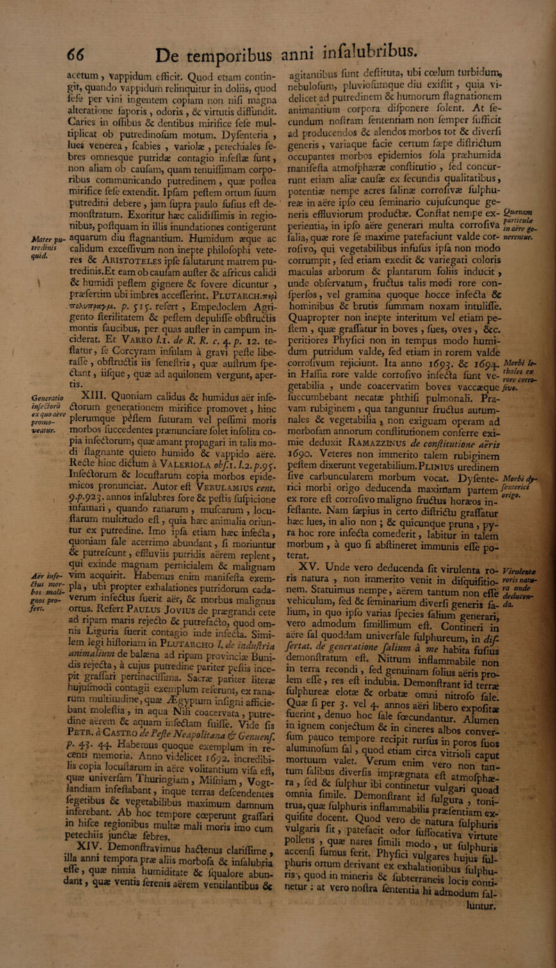 acetum , vappidum efficit. Quod etiam contin¬ git, quando vappidum relinquitur in doliis, quod fefi per vini ingentem copiam non nifi magna alteratione faporis , odoris , & virtutis diffundit. Caries in offibus & dentibus mirifice fele mul¬ tiplicat ob putredinofum motum. Dyfentcria , lues venerea, fcabies , variolse , petechiales fe¬ bres omnesque putridae contagio infefta funt, non aliam ob caufam, quam tenuifiimam corpo¬ ribus communicando putredinem , quae poftea mirifice fele extendit. Ipfam peftem ortum fuum putredini debere , jam fupra paulo fufius eft de- monffratum. Exoritur hsec calidiflimis in regio¬ nibus, poftquam in illis inundationes contigerunt Mater pu- aquarum diu ftagnantium. Humidum aeque ac nedinis calidum exceffivum non inepte philofophi vete- res oc Aristoteles ipfe falutarunt matrem pu- tredinis.Et eam ob caufam aufter & africus calidi & humidi pefiem gignere &c fovere dicuntur , praefertim ubi imbres accefferint. Plutarch.t?^* .troXvTTp&yfA. p. yiy. refert , Empedoclem Agri¬ gento fierilitatem & pefiem depuliffe obfirudlis montis faucibus, per quas aufier in campum in¬ ciderat. Et Varro /.i. de R. R. c. 4.p. 12. te- fiatur, fe Corcyram infulam a gravi pefie libe- rafle , obftrudlis iis fenefiris, qua; aufirum fpe- <^ant, iifque, qua; ad aquilonem vergunt, aper¬ tis. Generatio XIII. Quoniam calidus & humidus aer infi- infechru ftorum generationem mirifice promovet, hinc ex ouo aere * \ n ~ * _ ' promor plerumque pefiem futuram vel peffimi moris veatur. morbos iuccedentes pramunciare folet infolita co¬ pia infidiorum, qua; amant propagari in talis mo¬ di ftagnante quieto humido & vappiao aere. Redle hinc didlum a Va^eriola obf.i. 1.2. p.^. Infidiorum locuftarum copia morbos epide¬ micos pronunciat. Autor eft Verulamius cent. 9.P.923. annos infilubres fore &: pefiis fufpicione infamari, quando ranarum , mufearum , locu- ftarum multitudo eft , quia haec animalia oriun¬ tur ex putredine. Imo ipfa etiam ha;c infida, quoniam file acerrimo abundant, fi moriuntur & putrefiunt, effluviis putridis aerem replent, qui exinde magnam pernicialem & malignam Aer infe- vim acquirit. Habemus enim manifefia exem- ttlZlii- pIa’ ubi ProPter exhalationes putridorum cada- gnos pro- verum infedlus fuerit aer, cc morbus malignus fert. ortus. Refert Paulus Jovius de pra;grandicete ad ripam maris rejedlo & putrefaao,°quod om¬ nis Liguria fuerit contagio inde infeda. Simi¬ lem legi hifioriain in Plutarcho l. de induftria animalium de bafina ad ripam provincia Buni- dis rejedla, a cujus putredine pariter pefiis ince¬ pit gralfiri pertinaciffima. Sacrae pariter literse hujufmodi contagii exemplum referunt, ex rana¬ rum multitudine, qua» -%yptum infigni afficie- Dant molefiia , in aqua Nili coacervata , putre¬ dine aerem 3e aquam infidam ftiiffe. Vide fis Petr. a Castro de Fefie Neapolitana & Genuenf. p. 45. 44. Habemus quoque exemplum in re¬ centi memoria. Anno videlicet 1692. incredibi¬ li» copia locunarum in aere volitantium vifi eft, qute univerfim Thuringiam , Mifniam, Vogt- Jandiam infefiabant, inque terras defiendentes figetibus & vegetabilibus maximum damnum inferebant. Ab hoc tempore coeperunt graffiari jn hi Ice regionibus multte mali moris imo cum petechns jundse febres. Demonfiravimus hadenus clariffime , illa anni tempora prae aliis morbofi & infilubria elie, qu$ nimia humiditate & fqualore abun¬ dant , qua; ventis firenis aerem ventilantibus &c «vitantibus funt defiituta, ubi cadum turbidum, nebulofum, pluviofumque diu exifiit , quia vi¬ delicet ad putredinem & humorum ftagnationem animantium corpora dilponere folent. At fe¬ cundum noftram fintentiam non femper fufficit ad producendos & alendos morbos tot & diverfi generis , variaque facie certum ffipe diftridum occupantes morbos epidemios fola prafflumida manifefia atmolpharse confiitutio , fid concur¬ runt etiam alise caufis ex fecundis qualitatibus, potentia; nempe acres filinas corrofiva; fulphu- rea in aere ipfo ceu feminario cujufiunque ge¬ neris effluviorum produdse. Confiat nempe ex- perientia, in ipfo aere generari multa corrofiva ^Xfge- filia, quse rore fe maxime patefaciunt valde cor- nerentur. rofivo, qui vegetabilibus infufus ipfi non modo corrumpit, fed etiam exedit & variegati coloris maculas arborum & plantarum foliis inducit , unde obfirvatum, frudus talis modi rore con- fperfos, vel gramina quoque hocce infeda & hominibus & brutis fummam noxam intulifie. Quapropter non inepte interitum vel etiam pe¬ fiem , qua; graffatur in boves , fues, oves , &c. peritiores Phyfici non in tempus modo humi¬ dum putridum valde, fid etiam in rorem valde corrofivum rejiciunt. Ita anno 1693. & 1694. Morbi /<*- in Haffia rore valde corrofivo infeda funt ve- getabilia , unde coacervarim boves vacoeque fivt. fuccumbebant necata phthifi pulmonali. Pra¬ vam rubiginem , qua tanguntur frudus autum¬ nales & vegetabilia , non exiguam operam ad morbofam annorum confiitutionem conferre exi¬ mie deduxit Ramazzinus de conftitutione aeris 1690. Veteres non immerito talem rubiginem peftem dixerunt vegetabilium.PLiMUS uredinem five carbuncularem morbum vocat. Dyfente- Morbi dy- rici morbi origo deducenda maximam partem Femerlci ex rore eft corrofivo maligno frudus hornos in- °ng°' feftante. Nam fa;pius in certo diftridu graffatur ha;c lues, in alio non ; & quicunque pruna , py¬ ra hoc rore infeda comederit, labitur in talem morbum , a quo fi abftineret immunis effe po¬ terat XV. Unde vero deducenda fit virulenta ro- Virulenta ris natura , non immerito venit in difquifitio- rorisnat^m nem. Statuimus nempe, aerem tantum non effe 'IZt- vehiculum, fid & fiminarium diverfi generis fi- da. lium, in quo ipfo varias fpecies filium generari vero admodum fimillimum eft. Contineri in aere fal quoddam univerfile fulphureum, in diR fertat. de generatione [alium a me habita fufius demonftratum eft. Nitrum inflammabile non m terra recondi, fed genuinam filius aeris pro¬ lem eile , res eft indubia. Demonftrant id terra» lulphurea; elota; & orbata omni nitrofi file. Qus fi per 3. vel 4. annos aeri libero expolita* fuerint, denuo hoc file foecundantur. Alumen m ignem conjedum & in cineres albos conver- ium pauco tempore recipit rurffis in poros fuos alummofum fal, quod etiam circa vitrioli camit mm f Ph VM-et' rVerum enim ver° non tan- r^rdrrfivra^nata eft «morph*. omnia funde. Demonflrant id fulgura TonU trua, qute fulphuris inflammabilis prlfentiam ex- quifite docent. Quod vero de natura fulphuris vulgans fit, patefacit odor (iiffocativa virtute pollens , qua- nares fimili modo , ut fulphuris accenfi fumus ferit. Phyfici vulgares hujus M- phuns ortum derivant ex exhalationibus fulph ' ns , quod in minens & fubterraneis locis conti netur : at veronoftra lententiah.admodumS- luntur.