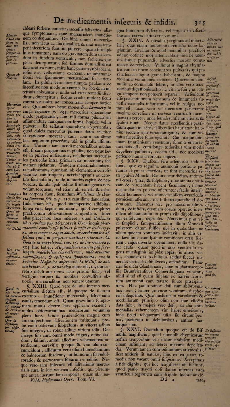 chleari forbere potuerit, acceffit falivatio, alia J,Urcu- Sue lytnptoutata, qua; mercurialem munitio- rialia non nem conlcquuntur. De hinc omnia mercuria- me- lia >.non fe.cus a? alia metallica & draltica, lem- tallica Per infecuriora lunt in pulvere, quam li in pi- femper in- Iulis fiumantur, nam ob gravitatem dum deficen- jf»TT dunt in Olidum ventriculi , non facile ex ejus pulvere. plicis deterguntur , fied firmius dum adhaerent & corroflva fiunt, mire hanc partem, ubi iedent, Quamcb roflone ac vellicatione exercent, ut inflamma- caufam. tionis vel fpalmorum metuendum fit pericu¬ lum. In pilulis vero ha^c fiumpta pauladm 6c fucceflive non modo in ventriculo, fied Sc in in- teifinis fiolvuntur , unde adivitas remedii divi¬ ditur , difipergitur , ficque evadit mitior: iicuti Mercurius COntra vis Ulllta ac c°ncentrata femper fortior igitur ert. Quamobrem bene monet Dn. Lemmery in quocunque cur fu chymico p. 235. mercurius quocunque parnusT modo Pr^Paratus , non nifii forma piiulari eit non nifi aflumendus, nunquam in forma liquida vel in fSri% Puivere‘ Et teftatur quotidiana experientia, affamen- «pod dulcis mercurius pulvere datus celeriter dus, tefte fialivationem moveat , cum contra tardiflime hoc negotium procedat, ubi in pilulis aflumi- datus cele- ttir. Tutior edam utendi mercurialibus modus iatJnem fl cum Purgantibus in pilulis, non aque be- movet. ne in pulvere mifceantur, ne diutius mercuria- ^tendi ^es Particld£e ^ntra Primas vias morentur, fied dus lejTf mature ejiciantur. Tandem mercurialia infiecu- cum pur- ra judicamus, quoniam ob elementum corrofi- fTpfiu/f# vum ^ conflringens, nervis inprimis ac cere- riiifcea- bro fiunt infefla, unde in morbis capitis Sc ner- iur. vorum, Sc ubi fipafimodica Aridura? genus ner- vofium torquent, vel etiam ubi tenella Sc debi- Cautijjime lia corpora fiunt, fecundum Wedelium de theo- mefcunT- r*afaPorum fe&' 2• P• 110. cautiffitme danda funt. Ua inquit Inde etiam efl, quod intempeflive adhibita, Quod^h*' ^on^a v*da f*pius inducant , quod complures fioria pmdicorum obfiervationes comprobant. Inter Ballonio alias placet hoc loco infierere , quod Ballonius confirma- 2. epidem.pag. 263.notavit. Uxor, inquit,phar- Ac Dolat macopcei confilio ufa pilulas fumpfit ex hydrargy¬ ro, ab eo tempore caput doluit, ac cerebrum ita af- fettum fuit, ut perpetuo vacillare videatur. CL Dolceus in encyclopced. cap. i<f. de lue venerea p‘. ^ 303. hasc habet: Aliquando mercuriuspoftfere- lEillifii U kncpuit indelebilem charaPlerem , unde oriuntur tefitmonio convulfones, & epileptica fymptomata, quce in firatuT Principe Najfovico obfervavi. Et Willif de ani¬ ma brutor. c. 9. de paralyfi autor efl, ut, qui ce¬ rebro debili aut nimis laxo praediti fiunt, vel vertigini torpori Sc motibus convulfivis ob¬ noxii , mercurialibus non temere utantur. J. XXIII. Quod vero de ufiu interno mer- afk int^r- curialium di dum efl, id quoque de iliorum no mercu- externo , inundione mercuriali, fialivationis dfrtumefl cauba > tenendum efl. Quam graviflima fiympto- id quoque mata minus dextre haec applicata excitent > de externo multis obfiervationibus medicorum volumina dum!*™' plena fiunt. Unde prudentiores magna cum Qif* in circumfpedione fialivationem inffituunt , pro- fimf&er- be enim °bfervant fubjedum , ut vificera adhuc vanck, er~ fint integra, ut robur adhuc virium adfit. De¬ inceps fiub cura omni modo frigus, omne aci¬ dum , fialfium, animi affedum vehementem in¬ terdicunt , cerevifiae quoque & vini ufium cir¬ cumcidunt , afliduum vero ufium humedantium Sc balneorum fiuadent, ut humorum fiat edul- coratio, & nervearum fibrarum emollitio. Ne¬ que vero tam infecura efl fialivationis mercu- rialis cura in lue venerea infedis, qui plerum¬ que antea luerunt fani corporis, quam ubi ma- Erid, Hofj manni Oper. lom. VI. gna humorum dyfcrafia, vel ingens in vificeri- busaut nervis latitaverit vitium. §. XXIV. A metallis pergimus ad minefa- M/nercl/d lia , qu# etiam minus tuta remedia nobis lar- m giuntur. InValuit tk. apud nonnullos pradicos ta ame- adhuc obtinet mos arlenicalibus interne uten- di, iisque pugnandi, adverfius moibcs contu- tur. maces 6z rebelles. Vidimus a magnis chymia- tris eum in finem concinnatos pulveres, qui pu¬ ri arlenici aliquot grana habebant , & magna violentia vomitiones ciebant: Quievit in non- nullis ab eorum ulu fiebris, in aliis vero tene- ^afent/f- rioribus digeltionis adio ita vitiata fuit, ut Ion- fimum go tempore non potuerit reparari. Arrenicum elle prielentillimum venenum & innumeris fu- meris fu- neftis exemplis infamatum, vel in vulgus no- nefus .. tum efl, luam vero vehementiam penetrante Tnfuma- nraxime corrcfione in nerveas Ventriculi mem- lum. branas exercet, unde lethales inflammationes & ^rprafeV- fpalmi fiunt. Neque datur excellentius pra-fi- tius ume- dium quam in lade, fi liberalius hauriatur: ita e- nim erodens ejus virus mitigatur, & cum vo- Summa mitu fuccelfive foras ejicitur. Cum itaque fum- iguur te¬ rnum fit arfienicum venenum, fiumma etiam te- tft^oTm meritatis efl, cum longe tutioribus vim morbi contra depellere polfiimus, eodem uti, nec mediocri mofbos periculo humana corpora objicere. Ejlfdeni §. XXV. Ejufidein fere arfienicalis indolis ftte f/fe~ fiunt, qua ex reguli na antimonii portione pa- ‘doli?funi* rantur chymica emetica, ut fiunt mercurius VI- quee ex re¬ tis. , pulvis Monckii Rammoneur didus, antimo- gullnadn- nn croci, vitra, ce iulphura, qua omnia drafli- portione cam virulentam habent facultatem, ficque Par<mtuv majori dofi in pulvere offeruntur, facile interii- ^ZTtlca, ciunt hominem, vel immedicabilem -ventriculo ut Alercu* perniciem afferunt, tot hiftoriis quotidie id do- nus Vltx a' centibus. Habemus hac pro infecuris admo- niTcmZsi dum, Se infidis, quoniam eorum operatio iden- vnra»fiul~ tidem ab humorum in primis viis difpofitione, qui ea folvunt, dependet. Notavimus plus vi- joii dofi v ce fimplici, fiamiguratiifimum illum Monckii facile. in~ pulverem datum fiuiffie, ubi in quibufidam ne Iwtmwnu ullum quidem vomitum fiuficitavit, in aliis ve¬ ro fiaviflime cum Ipalinis vomitiones orta fue¬ runt , cujus diverfia operationis, nulla alia da¬ tur caufia , quam quod in uno ventriculo in¬ gens mucilaginis infipida copia, in altero ve¬ ro, abundans falfo-biliofus acidus fiuccus mi¬ nerales particulas diffolvens, offenditur. Pana- ?a caa fic dida Glauberiana, qua in pharmacopo- QiaubZ liis Brunfvicenfibus Connerdingiana vocatur , riana nihil aliud efl: quam fulphur ex lixivio ficoria- qmdltu rum antimonii cum tartaro foluto pracipita- tum. Hac paulo minori dofi cum abforbenti- c . . . 1 • . ... i/? tameti bus mixta, leniter provocat vomitum, diapho- ejus uf>s refl infiequente. ( Qua medicina in variolarum & ficut reli morbillorum principio olim non fine effedu IZcuni- data fuit , in majori vero dofi , ut alia anti- fipetius. monialia, vehementem vim habet emeticam , hinc ficuti reliquorum ufius fit circumfipec- tus, prafertim in debilioribus , author fiua- fiorque fum. XXVI. Dicendum quoque efl de Bifi- ExBifmu- muthi magiflerio, quod nonnulli chymicorum thoVar^ noflris temporibus ceu incomparabilem medi- 7onvacam cinam aflimant, ad febres maxime depellen- fuf- das. Verum tamen cum bifimuthum arfienicalis , $tCloni‘' licet mitioris fit natura, hinc ex eo parata re¬ media non vacant omni fiufipicione. Accepimus a fide dignis, qui hoc magiflerio ufi fuerunt, quod paulo majori dofi datum internas circa ventriculi regionem cum frigido ludere anxie- D d jt tate