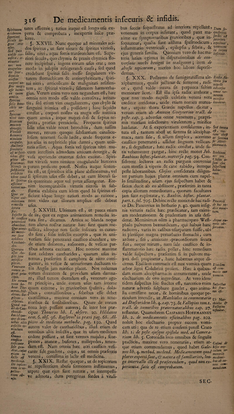 Spirituum tates effecerit \ tutius itaque efl longo ufu ex- acidomm. perta & comprobata , inexpertis hifce prse- fypenon r gens erat §. XXVII. Nunc quoque ad minerales aci- UJUS/ . dos fpiritus, ut funt oleum &c fpiritus vitrioli, Ct bjtild /'*i* • • C * C 1 fi c valde cor- ialis> nitri, aqua rortis tranleundum elx. oupe- tofivai ir~ riori feculo, quo chymia & praxis chymica flo- vec^non rere incipiebat, ingens eorum ufus erat; non coagulan- modo in julapiis refrigerandi caufa, fed quod tia fmt, credebant fpiritui falis ineffe lingularem vir- conftat tutem ftomachicam & antinephriticam, fpiri- corpori no- tui nitri , anticolicam & malignitati refiilen- fijjl fffff tem > ac fpiritui vitrioli, Mentem haemorrha- ca quam gias. Verum enim vero non negandum efl, hsec amica. omnia non modo ede valde corrofiva, irritan- Spintus r . . , i i o falis bron- tia, led etiam vim coagulantem, quo chylo oc chiis no- fanguini inimica efl, poffidere ; hinc liquido Spiritus conflat , corpori noflro ea magis effe inimica nitri me- quam amica , inque majori dofi & fepius re- fiinorum petita, prorfus perniciola. Frequens fpiritus detergit. Ialis ufus valde nocet bronchiis, dum tullim Vitrioli movet, renum quoque fubftantiam canalicu- nimiwn Mam teneram facile laedit, unde frequens e- coagulat. jus ufus in nephritide plus damni, quam utili- fententia tatas al^ert‘ Aqua fortis vel fpiritus nitri mu- efi iitfpiri- cum int eft inis admodum amicum detergit, & l^ab Va^a aPer*enc^0 cruentas fedes excitat, Spiri- fxineamus. tus vitrioli vero nimium coagulando humores Nitrofa in parum proficere potefl. Noflra itaque fenten- ^hibita t’-a 5 ut fpiritibus iflis plane abdineamus, vel idem quod fi ipforum ufus ede debet, ut cum liberali fa- hi fpiritus tis quantitate aquas vel potus affirmantur. E te- tutiori mo- n*m incomparabilis virtutis nitrofa in lub- do. flantia exhibita cum idem quod hi fpiritus ef- fn-_ ficiant iclque longe tutiori modo ac ratione , maraium. non video cur illorum amplius effe debeat remedia ufus# intua XXVIII. Ultimum efl, ut pauca etiam Infe&a fa- de iis, quas ex regno animantium remedia in- lpenetranti tLlta ^nt > dicamus. Amica ac blanda neque abundant, tam aliena noftrse naturas hsec funt quam me- Ou° nomi- tallica, ideoque non facile infecura in curan- me funt d° fant ? folis infedtis exceptis , quse in uni- celebres _ verfum fale penetranti cauflico abundant, un- des!aari~ etaam dolorem, rofionem, & veficas par- Quorum tibus admota excitant. Hoc nomine maxime ufus An- funt celebres cantharides , quarum ufus in- glis jam , r . r . 1 o mirifice ternus, praelertim li campliora oc nitro corri- piacet. gantur, in veficas &c urinariorum dudluum vi- taineTT- t^s Anglis jam mirifice placet. Nos nolumus gunt prin- eorum decentem & providum ufum damna- cipo. re i]]uci tamen dicendum eft, venenato age- noxa ha- re principio , unde eorum ulus tam interne bent Tho- quam externe , in gravioribus fpaftnis, dolo- daims^Ba- ^bus , convulfionibus , febribus ede debet gilvus , cautidimus, maxime omnium vero in tene- Alpinus. rioribus & fenfibilioribus. Quare de eorum /etdeCan-noxa- leg1 poilunt autores; oc mter hos pr^- thandi- cipue Thonerus hb. I. obferv. 20. Hildanus qvJdeom- cent' °V' 9^' Bdglivus* in praxi pag. 68» Al- nibus aliis phius de medicina methodic. pag. 130. Quod infechs te- autem valet de cantharidibus, illud etiam de eft. ’ omnibus aliis infedlis, quas in ufum medicum Omnes cedere poliunt, ut funt vermes majales, fcor- ‘veficante pi°nes r aranete , bufones , millepedes, tenen- fale gau- dum eft. Nam omnia hasc acri cauflico vefi- ^ cujus cante fale gaudent, cujus, ut omnis prasfentis lafte eft veneni, certiffima in la<51e ed medicina. medicina. §. XXIX. Reflat quoque, ut de topicorum rum°acre- ac ^pellentium abufu fermonem inflituamus, Pellen- utpote quas ejus funt naturse , ut intempedi- , rujn atf~ ve admota, dum peregrinas fordes a vitali¬ bus fuccis fequeflratas ad interiora repellunt, Dum ^ venenum in corpus inferant, quod patet ma- queftratas xime ex fymptomatibus gravioribus , quse in- Jordes ad interiora fequuntur, qualia funt aflhma fpafmodicum , repellunt > inflammatio ventriculi , epilepfia , febris, & vje^™ ejus genens fimilia. (Quoniam vero dc haema- inferunt. teria latius egimus in difputationibus de con¬ versione morbi benigni in malignum ; item de abufu topicorum, merito hoc labore fuperfe- demus. J. XXX. Podremo de famigeratidima ale- Radix An- xipharmaca, qualis jactatur & fermone , radi- tj^*l£eu ce , quod valde intuta fit perpauca faltim adverfus memorare licet. Efl illa ipfa radix anthoras , omne quas non modo napelli celebris veneni vera mirifice creditur antidotus, unde etiam nomen mutua- laudatur. tur , utpote thora Grascis napellus dicitur , verum etiam ab Antonio Gueynerino trabi, de pefle cap. 3. adverfus omne venenum, prtepri-. mis morfum infedlorum virulentum , mirifice laudatur. At fi experientiam confidamus , in- Sed intuta. tuta efl, tantum abeft ut fumma fit alexiphar- taT„ maca, nam fale , fi ullum fimplex , acerrimo ut ‘1 fumma cauflico penetranti, aflidue flnguam vellican- fu Aiexi- te, fi degufletur, hsec radix conflat, unde fa- pharmaca' tis vehementer purgat, hinc redte monet Joh. Bauhinus Bauhinus hiflor. plantar. unjverfa pag. 94. Con- nec :non fiderent ledlores an radix purgans conveniat cum morfis a viperis &c cane rabido, itemque fufpettum pefle laborantibus. Clufius confiderata diligen- ter partium hujus planta; omnium cum napel- , lo fimilitudine, ufum ejus fufpedtum habet &c fatius ducit ab eo abflinere, praefertim in tanta copia aliorum remediorum, quorum facultates jam funt explorata;, v. Bauhin. hijlor. plantar. part. i.fol. 705. Dehinc redle monet de hac radi- Pancovii ce Dn. Pancovius in herbario p. 40. quam infig- f hac ,. , , •1 A 1 • - dice moni- ms virtutis radix hsec praedicatur, tam eximi- tum% am moderationem & prudentiam in ufu defi- derat. Meminimus olim a pharmacopseo Wefl- Atque au- phalo pulverem bezoardicum, qui habuit hanc oh~ i 1 y jl lervatio. radicem, variis in cafibus ufurpatum fuiffe, ubi in plerifque magna perturbatio flomachi, cum ardore , fiti , anxietate .praecordiorum fecuta finit, neque mirum, nam fale cauflico & in¬ flammatorio hsec radix pollet, hinc remedium valde fufpedlum , praefertim fi in pulvere ma¬ jori dofi propinetur, hanc habemus atque di¬ cimus. Ejufdem commatis eft nux vomica quam Ejusdem arbor ligni Colubrini profert. Hsec a quibus- efi com- dam etiam alexipharmacis annumeratur, unde nf0SfLfUX elecluarium de ovo ingreditur. At vero iden¬ tidem fufpeclus hic fruclus efl, narcotico enim Sufpetfus naturse adverfo fulphure gaudet , quo anima- hic friiC~ lia certiflime necat, & hominibus quoque pe- tus riculum intendit, ut Matthiolus in commentario jjt j^a!^ ad Diofcoridem lib. 4. cap. 73. & Fallopius tom. 1. thiolus & trabi, de tumoribus praternatiiralibus cap. 27. btaUopms teflantur. Quamobrem Casparus Hoffmannus e a> ur'1 lib. 2. de medicamentis ojjicinalibus pag. 102. noluit hoc eledluario propter nucem vomi¬ cam uti: qua de re etiam conferri potefl Crato lib. i * de pefle ejnfque epflolce med. ad Camera¬ rium lib. p. Coronidis loco omnibus 8c fingulis pradlicis, maxime vero temerariis, etiam at- Caleni de que etiam commendamus, quod habet Gale- hifce ora- nus lib. 4. method. medend. Medicamentum quod cuium te~ 1 , 1 merarus plures experti funt, & natura efl familiarius, lon- medenti- po intervallo illi efl prceferendum, quod non ex- ^us au~ b ■ r ■ n 1 a tore com- penentia fatis efl comprobatum. mendatut. SEC-