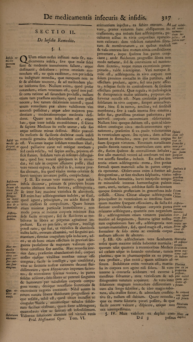 Infida re¬ media qu<enam Junt. Infidi re¬ medii de¬ fieri pio' ac definitio. Infidorum primum locum ob¬ tinent for¬ tiora ad- firingen¬ tia maxi¬ me vi trio- lica & a- luminofia. Adflrin- gentium indoles. JJac re¬ media interius data cor¬ pori no- Jiro mi¬ nus fiunt congrua. Qua ra¬ tione ac caufa. Solutiones aluminii SECTIO II. De lnjidis Remediis• J. I- QUum etiam noftri inftituti ratio fit, me¬ dicamenta . infida, (ive qua* malse fidei funt & medentis intentionem fallunt, atque deftituunt, deferibere : primo omnium mo¬ nendum eft , ne quis exiftimet, nos per infida ea indigitare remedia, quse nunquam non in fe & ablolute noceant, ad medendum pla¬ ne inidonea fint. Nullum enim, quod probe notandum, etiam venenum eft, quod nonpof- fit certa ratione ad fanandum prodefie, nullum etiam tam praeftans auxilium, quod non poifit nocere , hoc tamen diferiminis intereft, quod unum remedium prse altero validiorem vim nocendi polfideat, atque adeo majorem pru¬ dentiam , moderationemque medentis defi- deret. Quare non inficiandum eft , etiam hsec, quse inter infida recenfebimus , fi fciens & fapiens Medicus iis rebte utatur, ufu fuo atque utilitate minus deftitui. Hifce pra?mi£- fis melioris & facilioris dodfrinse caufa infidi remedii genuina deferiptio nobis conftituenda eft. Vocamus itaque infidum remedium illud , quod palliative curat vel mitigat morbum , fed caufa reli&a, vel fsepius audta, pejorem ef¬ ficit ftatum. Infidum vero ab infecuro diftingui- tur, quod hoc veneni quicquam in fe recon¬ dat , vel tale in corpore affumere poftit, illud vero veneni expers, & nihil in fe, natura* pror- fus alienum, feu quod vitales motus celeriter brevi tempore invertere poftit, compledfatur. §. II. Ex eorum vero numero, qu^ nobis infida dicuntur, primum & principem locum merito obtinent omnia fortiora, adftringentia , & inter hsec maxime vitriolica &c aluminofa. Eft enim hsec adftringentium indoles , ut illud, quod agunt, principium, ex acido fixiori de terra crafiiori fit compofitum. Quare horum etiam minima? particula? immobiliores , non modo poros ac meatus corporis minimos fixa fede facile occupant, fed & Ruidiores ac mo¬ biliores in libera ac perpetua agitatione im¬ pediunt. Ex eo jam latis, ut opinor, intelligi poteft ratio , qui fiat, ut vitriolica aluminofa indita lafti, ovorum albumini, vel fanguini ani¬ mantium , firmius coagulum ipfis inducant, ad¬ eo , ut ob hunc etiam eftedlum in graviori lan- guinis profufione & majorum vaforum aper¬ tione certiftima fint auxilia. Ha?c remedia inte¬ rius data, pra?fertim abundantiori dofi, corpori noftro ejufque vitalibus motibus minus efte congrua, facile is intelligit, qui confiderat, vita? ac fanitatis noftra? rationem decenti flui- diftimorum , quos Hippocrates impetum facien¬ tes , Sc recentiores fpiritus vocant, in partes lolidas adtione , dein libero ac perenni fanguinis & humorum per tubulolam corporis compa¬ gem motu, denique neceffario fecretionis & excretionis negotio contineri. Nihil autem in rerum natura libera? fluidorum progreflioni ae¬ que refiftit, nihil eft, quod citius meraflet ac coagulet ‘fluida , minimofque tubu os lolio¬ rum facilius obftmat, quam forte adftnngens; quamobrem vitae ac fanitati eft infenfi limum. Videmus folutiones aluminis vel vitrioh venis Frhi Hoffmanni Oper. lom. VE animantium injedlas, ea fubito enecare. At vei vikl- vero, prseter virtutem hanc obftipantern in- oli venis cralfantem, qua imbuta funt adftringentia, pe- m- culiarem adhuc in vivis corporibus operatio- jefte, eA nem exferunt: dum videlicet naturalem fibra- en(r^ rum & membranarum , ex quibus mufculi &; vafa contexta funt motum nimia conftridtione pervertunt , inque fpalinos has partes conji¬ ciunt \ unde fluidorum progreflio libera non modo turbatur, fed &c conveniens ad nutrien¬ dum fecretio, neque minus excretionis prom- ptitudo , valde intercipitur. Veri namque fi- mile eft , adftringentia in vivo corpore non folum proximo contadfu in illis partibus, ubi effedtum produnt, agere, fed una parte affec- ta, reliquas facile in conlenfionem & fimilem effedf qm pertrahi. Qua? regula, in pathologicis & therapeuticis multa? utilitatis, perpetuo ob- fervetur necefte eft. Nam confenfus partium folidarum in vivo corpore, femper animadver¬ titur , hinc fi in nervo, tendine, vel fenfibili membrana, five a caufa interna five externa, lsefio fiat, graviftima protinus pathemata, per univerfi corporis oeconomiam oblervantur. Nullum hinc quoque dubium eft, qum id iden¬ tidem contingat circa medicamentorum ope¬ rationem , prsefertim fi ea paulo vehementius Qpiata in ventriculum agant. Ita opiata , dum adhuc dum ad- ha?rent in ftomacho, mox per totum corpus huc iia' fuam fpargunt virtutem. Venenum metallicum fomacko P paullo fixioris, natura?, ventriculum cum arro- mox pr dit, ftatim fpafmos & convulfiones lethales , fine ullo materiali veneni ad cerebrum vel ner- fpargunt vos acceflu funeftas, inducit. Ex noftra fen- emutem. tentia etiam adftringentia motu, five potius formali quam materiali adlu in partes corpo- . ,, ns operantur. Oblervamus enim a tortiter ad- fortiter ftringentibus, ut funt tindlura fulphuris, vitrio- adfirin- li, tindlura hsematitis, brevi interjedlo tempo- re miraculofe internas hsemorrhagias pulmo- tiones. num, uteri, narium, cohibitas fuiffe 8c nimium quoque feminis profluvium in gonorrhoea inde Etiam ceffafle. China Chinse aliaque adftringentia principaliter in ventriculum ac inteftina luam quam maxime fpargunt efficaciam, &; fadlaibi Adfirin- fortiore conftridfione reliquas corporis partes genua non , .n. 1 ■ i tantum relaxatas adftnngqnt, quamvis non negandum materia- fit , adftringentium etiam virtutem paulatim liter, fed tranfire ad languinem. v Summa igitur noftra- rum cogitationum ha?c eft, adftringentia non corpus no- tantum materialiter, fed, quod magis eft, etiam formaliter & folo motu ac confenfu corpus aderant. noftrum afficere & alterare. J. III. Ob adftribtoriam vero facultatem Martialia nobis quam maxime infida habentur martialia: quorum ufus quamvis a recentioribus Medicis facultatem ad coelum ufque in fanando extollatur, tamen ciuam nia~ , » 1 . , v* xime infi- plurima, quse in pharmacopoliis ex ea pra?pa- da haben-- rata proflant, plus exitii , quam utilitatis ai- w. ferunt. Indubitata? enim veritatis eft , martia- plurima lia in corpora non agere nift foluta. Si vero ex eo interne a concurfu acidorum vel externe a ffrofianp menftruo folvantur , mox vitriolicam &; ad- plus exitii ftringentem naturam acquirunt. At vero inter ^ folutiones magnam intercedere differentiam , ferunt.J cum alia longe fubtilior, & ideo magis robo¬ rans, alia craffior fixior, & admodum conftric- I» corpora tiva fit, nullum eft dubium. Quare remedia,^ quse ex marte falutaria parari poflint, quse facile nocere valeant , difpicere, utique non erit intempeftivum. J. IV. Mars videlicet ex duplici com- Mars en D d 3 pofitus duplici