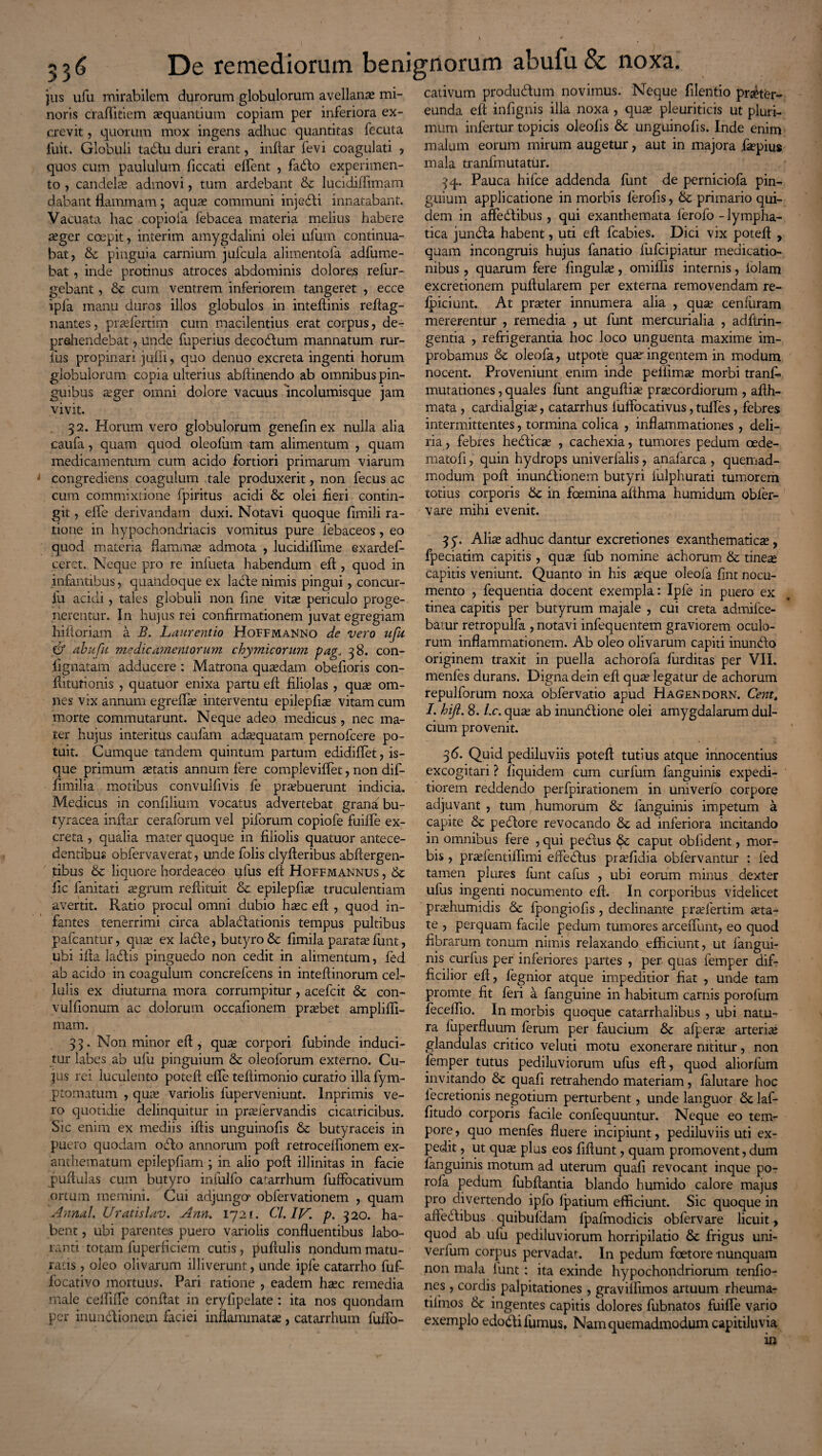 V * 53 6 De remediorum benignorum abufu & noxa. jus ufu mirabilem durorum globulorum avellanas mi¬ noris craffitiem aequantium copiam per inferiora ex¬ crevit , quorum mox ingens adhuc quantitas fecuta fuit. Globuli tadlu duri erant, inftar fevi coagulati ? quos cum paululum ficcati efTent , fadlo experimen¬ to , candelae admovi, tum ardebant & lucidiffimam dabant flammam; aquae communi injedli innatabant. Vacuata hac copiofa febacea materia melius habere aeger coepit, interim amygdalini olei ufum continua¬ bat, de pinguia carnium jufcula alimentola adfume- bat, inde protinus atroces abdominis dolores refur- gebant, & cum ventrem inferiorem tangeret , ecce ipfa manu duros illos globulos in inteflinis reftag- nantes, prasfertim cum macilentius erat corpus, de¬ prehendebat , unde fuperius decodlum manuatum rur- ius propinari juffi, quo denuo excreta ingenti horum globulorum copia ulterius abftinendo ab omnibus pin¬ guibus asger omni dolore vacuus incolumisque jam vivit. 32. Horum vero globulorum genefinex nulla alia caufa , quam quod oleofum tam alimentum , quam medicamentum cum acido fortiori primarum viarum congrediens coagulum tale produxerit, non fecus ac cum commixtione fpiritus acidi & olei fieri contin¬ git , effie derivandam duxi. Notavi quoque fimili ra¬ tione in hypochondriacis vomitus pure febaceos, eo quod materia flammas admota , lucidiflime exardef- ceret. Neque pro re infueta habendum eft, quod in infantibus, quandoque ex lacie nimis pingui, concur- fu acidi, tales globuli non fine vitas periculo proge¬ nerentur. In hujus rei confirmationem juvat egregiam hiftoriam a B. Laurentio Hoffmanno de vero ufu & abufu medicamentorum chymicorum pag„ 38. con- llgnatam adducere : Matrona quaedam obefioris con- fiitutionis , quatuor enixa partu efi filiolas , quas om¬ nes vix annum egreffas interventu epilepfias vitam cum morte commutarunt. Neque adeo medicus, nec ma¬ ter hujus interitus caufam adasquatam pernofcere po¬ tuit. Cumque tandem quintum partum edifiiffet, is- que primum astatis annum fere compleviffet, non dif- fimilia motibus convulfivis fe praebuerunt indicia. Medicus in confilium vocatus advertebat grana bu- tyracea inftar ceraforum vel pilorum copiofe fuiffe ex¬ creta , qualia mater quoque in filiolis quatuor antece¬ dentibus obfervaverat, unde folis clyfteribus abftergen- tibus & liquore hordeaceo ufus efi Hoffmannus , & fic fanitati asgrum refiituit & epilepfias truculentiam avertit. Ratio procul omni dubio hasc efi , quod in¬ fantes tenerrimi circa abladlationis tempus pultibus pafcantur, quas ex ladle, butyro & fimila paratas funt, ubi ifia labiis pinguedo non cedit in alimentum, fed ab acido in coagulum concrelcens in inteftinorum cel¬ lulis ex diuturna mora corrumpitur, acefcit & con- vulfionum ac dolorum occafionem prasbet ampliffi- mam. 35. Non minor eft, quse corpori fubinde induci¬ tur labes ab ufu pinguium & oleoforum externo. Cu¬ jus rei luculento potefi efle teliimonio curatio illa fym- ptomatum , quas variolis fuperveniunt. Inprimis ve¬ ro quotidie delinquitur in prasfervandis cicatricibus. Sic enim ex mediis iftis unguinofis & butyraceis in puero quodam odio annorum poft retrocelfionem ex¬ anthematum epilepfiam ; in alio poft illinitas in facie pullulas cutn butyro infulfo catarrhum fuffocativum ortum memini. Cui adjungo' obfervationem , quam Annal. Uratislav. Ann. 1721. Cl. IV. p. 320. ha¬ bent , ubi parentes puero variolis confluentibus labo¬ ranti totam fuperficiem cutis, pullulis nondum matu¬ ratis , oleo olivarum illiverunt, unde iple catarrho fuf- focativo mortuus. Pari ratione , eadem hasc remedia male ceffiffe confiat in eryfipelate: ita nos quondam per inundlionem faciei inflammatas, catarrhum fuffo- cativum produdlum novimus. Neque filentio prafter- eunda efi infignis illa noxa , quas pleuriticis ut pluri¬ mum infertur topicis oleofis & unguinofis. Inde enim malum eorum mirum augetur, aut in majora faspius mala tranfmutatur. 3q. Pauca hifce addenda funt de perniciofa pin¬ guium applicatione in morbis ferofis, 6c primario qui¬ dem in affedlibus, qui exanthemata ferofo - lympha¬ tica jundla habent, uti eft fcabies. Dici vix potefi , quam incongruis hujus fanatio fufcipiatur medicatio¬ nibus , quarum fere lingulas, omiffis internis, lolam excretionem pullularem per externa removendam re- fpiciunt. At praster innumera alia , quas cenfuram mererentur , remedia , ut funt mercurialia , adftrin- gentia , refrigerantia hoc loco unguenta maxime im¬ probamus & oleofa, utpote quar ingentem in modum nocent. Proveniunt enim inde peliimas morbi tranfi mutationes, quales funt anguftia; prascordiorum , afth- mata , cardialgias, catarrhus fuffocativus, tuffes, febres intermittentes, tormina colica , inflammationes , deli¬ ria, febres hedlicse , cachexia, tumores pedum oede¬ ma tofi , quin hydrops univerfalis, anafarca , quemad¬ modum poft inundlionem butyri iulphurati tumorem totius corporis Sc in foemina afihma humidum obfer- vare mihi evenit. 35. Alias adhuc dantur excretiones exanthematicas, fpeciatim capitis, quas fub nomine achorum & tineas capitis veniunt. Quanto in his seque oleofa fint nocu¬ mento , fequentia docent exempla: Ipfe in puero ex tinea capitis per butyrum majale , cui creta admifce- batur retropulla , notavi infequentem graviorem oculo¬ rum inflammationem. Ab oleo olivarum capiti inundlo originem traxit in puella achorofa furditas per VII. menfes durans. Digna dein efi quas legatur de achorum repulforum noxa obfervatio apud Hagendorn. Cent, I. hift. 8. Lc. quas ab inundlione olei amygdalarum dul¬ cium provenit. 3(5. Quid pediluviis potefi tutius atque innocentius excogitari ? fiquidem cum curfum fanguinis expedi¬ tiorem reddendo perfpirationem in univerfo corpore adjuvant , tum humorum & fanguinis impetum a capite & pedlore revocando & ad inferiora incitando in omnibus fere , qui peblus & caput obfident, mor¬ bis , praffentiffimi efteblus praffidia obfervantur : fed tamen plures funt cafus , ubi eorum minus dexter ufus ingenti nocumento efi. In corporibus videlicet prashumidis 6c fpongiofls, declinante prasfertim aeta¬ te , perquam facile pedum tumores arceffunt, eo quod fibrarum tonum nimis relaxando efficiunt, ut fangui¬ nis curfus per inferiores partes , per quas femper dif¬ ficilior efi, fegnior atque impeditior fiat , unde tam promte fit feri a fanguine in habitum carnis porofum feceffio. In morbis quoque catarrhalibus , ubi natu¬ ra liiperfluum ferum per faucium & afperas arterias glandulas critico veluti motu exonerare nititur, non lemper tutus pediluviorum ufus efi, quod aliorlum invitando & quafi retrahendo materiam, falutare hoc iecretionis negotium perturbent, unde languor laf- fitudo corporis facile confequuntur. Neque eo tem¬ pore , quo menfes fluere incipiunt, pediluviis uti ex¬ pedit , ut quse plus eos fiftunt, quam promovent, dum fanguinis motum ad uterum quafi revocant inque po- rofa pedum fubftantia blando humido calore majus pro divertendo ipfo fpatium efficiunt. Sic quoque in affedlibus quibufdam fpafmodicis obfervare licuit, quod ab ufu pediluviorum horripilatio & frigus uni- verfum corpus pervadat. In pedum foetore nunquam non mala funt: ita exinde hypochondriorum tenfio- nes , cordis palpitationes , gravilfimos artuum rheuma- tiiinos & ingentes capitis dolores fubnatos fuiffe vario exemplo edodli fumus. Nam quemadmodum capitiluvia in