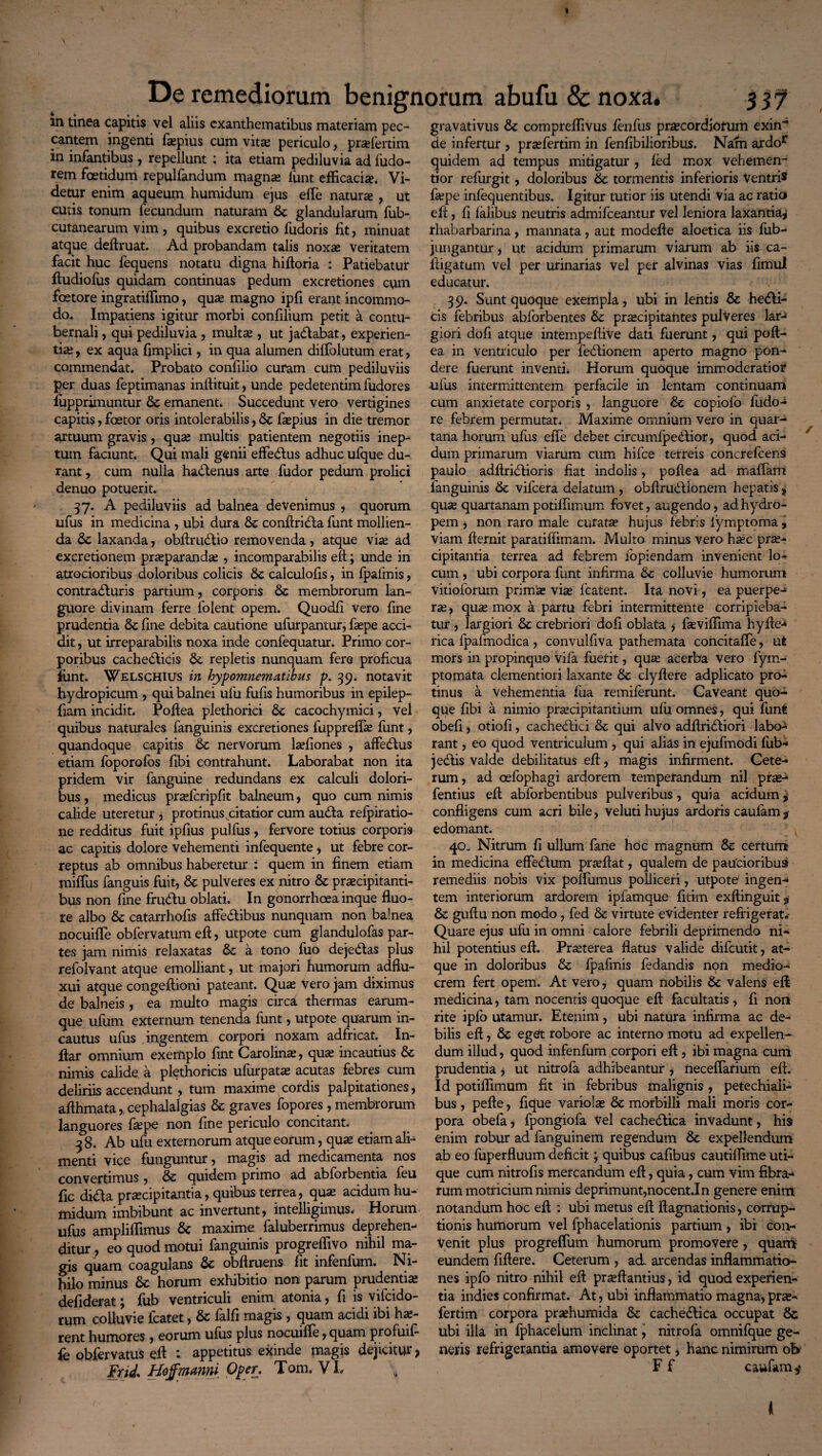 De remediorum benignorum abufu & noxa# 337 m tinea capitis vel aliis exanthematibus materiam pec¬ cantem ingenti fisepius cum vita; periculo, praefertim in infantibus , repellunt : ita etiam pediluvia ad fudo- rem foetidum repulfandum magna; lunt efficacia, Vi¬ detur enim aqueum humidum ejus effie natura , ut cutis tonum fecundum naturam glandularum fub- cutanearum vim , quibus excretio fudoris fit, minuat atque deftruat. Ad probandam talis noxa veritatem facit huc fequens notatu digna hiftoria : Patiebatur ftudiofus quidam continuas pedum excretiones cum foetore ingratiffimo, qua magno ipfi erant incommo¬ do. Impatiens igitur morbi confilium petit a contu¬ bernali , qui pediluvia , multa , ut jaritabat, experien¬ tia , ex aqua fimplici, in qua alumen diffolutum erat, commendat. Probato confilio curam cum pediluviis per duas feptimanas inffituit, unde pedetentim fudores fupprimuntur & emanent. Succedunt vero vertigines capitis, faetor oris intolerabilis, & fapius in die tremor artuum gravis , qua multis patientem negotiis inep¬ tum faciunt. Qui mali genii effe&us adhuc ufque du¬ rant , cum nulla ha&enus arte fudor pedum prolici denuo potuerit. 37. A pediluviis ad balnea devenimus , quorum ufus in medicina , ubi dura & conftririta funt mollien¬ da & laxanda, obftruritio removenda, atque via ad excretionem praparanda , incomparabilis eft; unde in atrocioribus doloribus colicis calculofis, in fpafmis, contracturis partium, corporis Sc membrorum lan¬ guore divinam ferre folent opem. Quodfi vero fine prudentia & fine debita cautione ufurpantur, fape acci¬ dit , ut irreparabilis noxa inde confequatur. Primo cor¬ poribus cacherilicis &, repletis nunquam fere proficua junt. Welschius in hypomnematibus p. 39. notavit hydropicum , qui balnei ulu fufis humoribus in epilep- fiam incidit. Poftea plethorici Se cacochymici, vel quibus naturales fanguinis excretiones fuppreffie funt, quandoque capitis & nervorum laffiones , afferiius etiam foporofos fibi contrahunt. Laborabat non ita pridem vir fanguine redundans ex calculi dolori¬ bus , medicus prasfcripfit balneum, quo cum nimis calide uteretur , protinus citatior cum aurita refpiratio- ne redditus fuit ipfius pulfus, fervore totius corporis ac capitis dolore vehementi infequente, ut febre cor¬ reptus ab omnibus haberetur : quem in finem etiam miiTus fanguis fuit, & pulveres ex nitro & praecipitanti¬ bus non fine frurilu oblati. In gonorrhoea inque fluo¬ re albo & catarrhofis afferitibus nunquam non balnea nocuifle obfervatum eft, utpote cum glandulofas par¬ tes jam nimis relaxatas & a tono fuo dejeritas plus refolvant atque emolliant, ut majori humorum adflu- xui atque congeftioni pateant. Qua; vero jam diximus de balneis, ea multo magis circa thermas earum- que ufum externum tenenda funt, utpote quarum in¬ cautus ufus ingentem corpori noxam adfricat. In- ftar omnium exemplo fint Carolina?, qua; incautius & nimis calide a plethoricis ufurpata; acutas febres cum deliriis accendunt , tum maxime cordis palpitationes, afthmata,. cephalalgias & graves fopores , membrorum languores ftepe non fine periculo concitant. 3 8. Ab ufu externorum atque eorum, qua* etiam ali¬ menti vice funguntur, magis ad medicamenta nos convertimus , & quidem primo ad abforbentia feu fic dirila praecipitantia, quibus terrea, quse acidum hu¬ midum imbibunt ac invertunt, intelligimus, Horum ufus ampliffimus & maxime faluberrimus deprehen¬ ditur , eo quod motui fanguinis progreffivo nihil ma¬ gis quam coagulans & obftruens fit infenfum. Ni¬ hilo minus Sc horum exhibitio non parum prudentia; defiderat; fub ventriculi enim atonia, fi is vifcido- rum colluvie fcatet, & falfi magis , quam acidi ibi ha;- rent humores , eorum ufus plus nocuiffe, quam profuif- fe obfervatus eft : appetitus exinde magis dejicitur, Frid. Hojfmanw Oper. Tom. VI. „ gravativus & compreflivus fenfus pra?cordiotum exin¬ de infertur , praffiertim in fenfibilioribus. Nam ardor quidem ad tempus mitigatur , fed mox vehemen- tior refurgit, doloribus & tormentis inferioris Ventris fa;pe infequentibus. Igitur tutior iis utendi via ac ratio eft, fi falibus neutris admifceantur vel leniora laxantia, rhabarbarina, mannata, aut modefte aloetica iis fub- jungantur, ut acidum primarum viarum ab iis ca- ftigatum vel per urinarias vel per alvinas vias fimul educatur. 3 9. Sunt quoque exempla, ubi in lentis & heriii- cis febribus abforbentes tk, praecipitantes pulveres lar¬ giori dofi atque intempeftive dati fuerunt, qui poft- ea in ventriculo per feritionem aperto magno pon¬ dere fuerunt inventi, Horum quoque immoderatior •ufus intermittentem perfacile in lentam continuam cum anxietate corporis , languore Sc copiofo fudo-i re febrem permutat. Maxime omnium vero in quar¬ tana horum ufus efte debet circumfpebtior, quod aci¬ dum primarum viarum cum hifce terreis concrefcens paulo adftriritioris fiat indolis, poftea ad maffam fanguinis 6c vifcera delatum, obftruritionem hepatis, qua; quartanam potilfimum fovet, augendo, ad hydro¬ pem , non raro male curata? hujus febris iymptoma, viam fternit paratiffimam. Multo minus vero h^c prae¬ cipitantia terrea ad febrem fopiendam invenient lo¬ cum , ubi corpora funt infirma ck colluvie humorum vitioforum prinVte vise fcatent. Ita novi, ea puerpe¬ ra;, qu« mox a partu febri intermittente corripieba¬ tur , largiori & crebriori dofi oblata , fasviffima hyfte-* rica fpafmodica, convulfiva pathemata concitaffie, ut mors in propinquo Vifa fuerit, qua; acerba vero fym- ptomata clementiori laxante clyftere adplicato pro¬ tinus a vehementia fua remiferunt. Caveant quo¬ que fibi a nimio praecipitantium ulu omnes, qui funt obefi, otiofi, cacherilici & qui alvo adftriritiori labo¬ rant , eo quod ventriculum , qui alias in ejufmodi fub-* j eritis valde debilitatus eft, magis infirment. Cete¬ rum, ad oefophagi ardorem temperandum nil pra;- fentius eft abforbentibus pulveribus, quia acidum $ confligens cum acri bile, veluti hujus ardoris caulam $ edomant. 40- Nitrum fi ullum fane hoc magnum & certum in medicina effe&um prseftat, qualem de paucioribus remediis nobis vix polfumus polliceri, utpote' ingen¬ tem interiorum ardorem ipfamque fitim exftinguit, & guftu non modo, fed & virtute evidenter refrigerat. Quare ejus ufu in omni calore febrili deprimendo ni¬ hil potentius eft. Praeterea flatus valide difcutit, at¬ que in doloribus & fpafmis fedandis non medio¬ crem fert opem. At vero, quam nobilis & valens eft medicina, tam nocentis quoque eft facultatis , fi non rite ipfo utamur. Etenim, ubi natura infirma ac de¬ bilis eft, & eget robore ac interno motu ad expellen¬ dum illud, quod infenfum corpori eft , ibi magna cum prudentia, ut nitrofa adhibeantur , neceflarium eft. Id potiffimum fit in febribus malignis, petechiali- bus , pefte, fique variola; & morbilli mali moris cor¬ pora obefa, fpongiofa Vel cacherilica invadunt, his enim robur ad fanguinem regendum & expellendum ab eo fuperfluum deficit j quibus cafibus cautiffime uti¬ que cum nitrofis mercandum eft, quia, cum vim fibra¬ rum motricium nimis deprimunt,nocent.In genere enim notandum hoc eft : ubi metus eft ftagnationis, corrup¬ tionis humorum vel fphaoelationis partium, ibi con¬ venit plus progreffum humorum promovere, quartV eundem fiftere. Ceterum , ad arcendas inflammatio¬ nes ipfo nitro nihil eft pra?ftantius, id quod experien¬ tia indies confirmat. At, ubi inflammatio magna, pra;- fertim corpora praffiumida Se cachedlica occupat & ubi illa in fphacelum inclinat, nitrofa omnifque ge¬ neris refrigerantia amovere oportet, hanc nimirum ot> F f caufam ^ <1