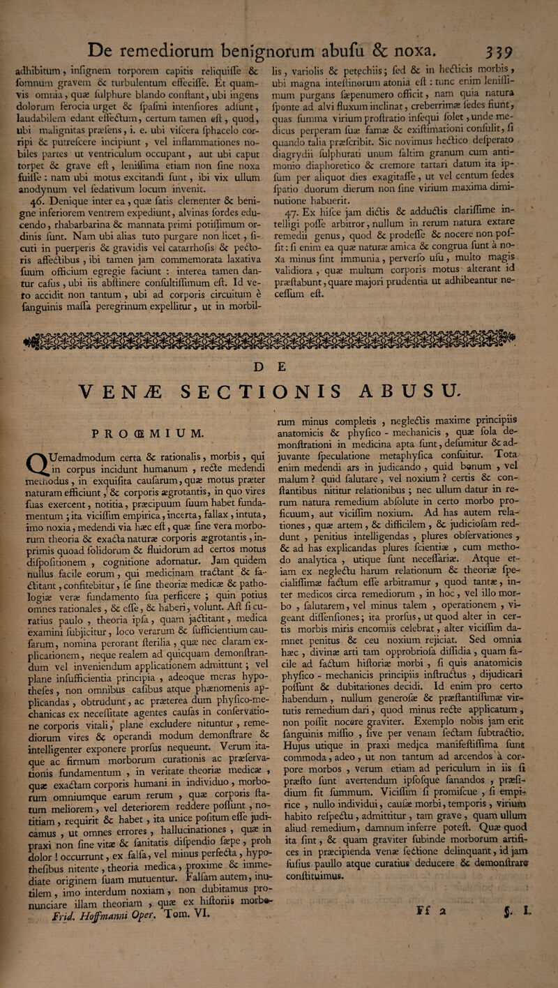 adhibitum, infignem torporem capitis reliquifle fomnum gravem 6c turbulentum eflecifle. Et quam¬ vis omnia, qua? fulphure blando condant, ubi ingens dolorum ferocia urget &c fpafmi intenfiores adfunt, laudabilem edant effedum, certum tamen efl , quod, ubi malignitas profens, i. e. ubi vifcera fphacelo cor¬ ripi 6z putrefcere incipiunt , vel inflammationes no¬ biles partes ut ventriculum occupant, aut ubi caput torpet grave efl, leniffima etiam non fine noxa fuiife : nam ubi motus excitandi funt, ibi vix ullum anodynum vel fedativum locum invenit. 46. Denique inter ea , qua? fatis clementer & beni¬ gne inferiorem ventrem expediunt, alvinas fordes edu¬ cendo , rhabarbarina mannata primi potiffimum or¬ dinis funt. Nam ubi alias tuto purgare non licet 7 fi- cuti in puerperis & gravidis vel catarrhofls Se pedo¬ ris affedibus , ibi tamen jam commemorata laxativa fuum officium egregie faciunt : interea tamen dan¬ tur cafus , ubi iis abflinere confultiflimum efl. Id ve¬ to accidit non tantum , ubi ad corporis circuitum e fanguinis maffa peregrinum expellitur, ut in morbil¬ lis , variolis Se petpchiis; fed Se in hedicis morbis^, ubi magna inteflinorum atonia efl : tunc enim leniffi- mum purgans fopenumero efficit, nam quia natura fponte ad alvi fluxum inclinat, creberrima? ledes fiunt, quas fumma virium proflratio infequi folet, unde me¬ dicus perperam fuo fama; Se exifiimationi conlulit, fi quando talia proferibit. Sic novimus hedico delperato diagrydii fulphurati unum faltim granum cum anti- monio diaphoretico Se cremore tartari datum ita ip- fum per aliquot dies exagitafie, ut vel centum fedes fpatio duorum dierum non fine virium maxima dimi- nutione habuerit. 47. Ex hifce jam didis Se addudis clariffime in- telligi pofle arbitror, nullum in rerum natura extare remedii genus, quod Se prodeffe Se nocere non pof- fit: fi enim ea qua; natura; amica Se congrua funt a no- Xa minus fint immunia, perverfo ufu , multo magis validiora , quo multum corporis motus alterant id proflabunt, quare majori prudentia ut adhibeantur ne- ceffum efl. D E VENiE SECTIONIS ABUSU. PROIEMIUE QUemadmodum certa Se rationalis, morbis, qui in corpus incidunt humanum , rede medendi me modus, in exquifita caufarum, quo motus proter naturam efficiunt ,’Se corporis aegrotantis, in quo vires fuas exercent, notitia, praecipuum fuum habet funda¬ mentum ;ita viciffim empirica,incerta, fallax , intuta, imo noxia, medendi via hoc efl, quo fine vera morbo¬ rum theoria Sc exada naturo corporis ogrotantis , in- primis quoad folidorum & fluidorum ad certos motus dilpofitionem , cognitione adornatur. Jam quidem nullus facile eorum, qui medicinam tradant Se fa- ditant, confitebitur, fe fine theorio medico & patho- logio vero fundamento fiia perficere ; quin potius omnes rationales , & efle, Sc haberi, volunt. Afi fi cu¬ ratius paulo , theoria ipfa, quam jaditant, medica examini fiibjicitur, loco verarum 5c fufficientium cau- farum, nomina perorant fterilia , quo nec claram ex¬ plicationem , neque realem ad quicquam demonftran- dum vel inveniendum applicationem admittunt; vel plane infufficientia principia , adeoque meras hypo- thefes , non omnibus cafibus atque phonomenis ap¬ plicandas , obtrudunt, ac proterea dum phyfico-me- chanicas ex neceflitate agentes caulas in confervatio- ne corporis vitali, plane excludere nitunttu , reme¬ diorum vires & operandi modum demonflrare &c intelligenter exponere prorfus nequeunt. Verum ita¬ que ac firmum morborum curationis ac proferva- tionis fundamentum , in veritate theorio medico , quo exadam corporis humani in individuo , morbo¬ rum omniumque earum rerum , quo corporis fla¬ tum meliorem , vel deteriorem reddere poffunt ^no¬ titiam , requirit 6c habet , ita unice pofitum effe judi¬ camus , ut omnes errores , hallucinationes , quo in praxi non fine vito &c fanitatis difpendio fope, pioh dolor 1 occurrunt, ex falfa, vel minus perfeda, hypo- thefibus nitente , theoria medica , proxime & imme¬ diate originem fuam mutuentur. Fallam autem, inu¬ tilem , imo interdum noxiam , non dubitamus pro- nunciare illam theoriam , quo ex hifloriis morbe- Frid. Hojfmanni Oper. Tom. VI. rum minus completis , negledis maxime principiis anatomicis & phyfico - mechanicis , quo fola de- monftrationi in medicina apta fiint, defumitur & ad¬ juvante fpeculatione metaphyfica confliitur. Tota enim medendi ars in judicando , quid bonum , vel malum ? quid falutare , vel noxium ? certis &: ^ con¬ flantibus nititur relationibus ; nec ullum datur in re¬ rum natura remedium abfolute in certo morbo pro¬ ficuum, aut viciffim noxium. Ad has autem rela¬ tiones , quo artem, & difficilem , & judiciofam red¬ dunt , penitius intelligendas , plures obfervationes 5 & ad has explicandas plures fcientio , cum metho¬ do analytica , utique funt neceffario. Atque et¬ iam ex negledu harum relationum &: theorio fpe- cialiffimo fadum efle arbitramur , quod tanto, in¬ ter medicos circa remediorum , in hoc, vel illo mor¬ bo , falutarem, vel minus talem , operationem , vi¬ geant diflenfiones; ita prorfus, ut quod alter in cer¬ tis morbis miris encomiis celebrat, alter viciffim da¬ mnet penitus & ceu noxium rejiciat. Sed omnia hoc , divino arti tam opprobriofa diffidia , quam fa¬ cile ad fadflum hiflorio morbi , fi quis anatomicis phyfico - mechanicis principiis inftrudus , dijudicari poffunt & dubitationes decidi. Id enim pro certa habendum , nullum generofo & proflantiffimo vir¬ tutis remedium dari, quod minus rede applicatum , non poffit nocere graviter. Exemplo nobis jam erit fanguinis miffio , five per venam ledam fubtradio. Hujus utique in praxi medjca manifeftiffima funt commoda, adeo , ut non tantum ad arcendos'a cor¬ pore morbos , verum etiam ad periculum in iis fi proflo funt avertendum ipfofque fanandos , profi- dium fit fummum. Viciffim fi promifeue , fi empi¬ rice , nullo individui, caufo morbi, temporis , virium habito refpedu, admittitur , tam grave, quam ullum aliud remedium, damnum inferre potefl. Quo quod ita fint, & quam graviter fubinde morborum artifi¬ ces in procipienda vense fedione delinquant, id jam fufius paullo atque curatius deducere St demonflrare conftituimus. $. L F£ a