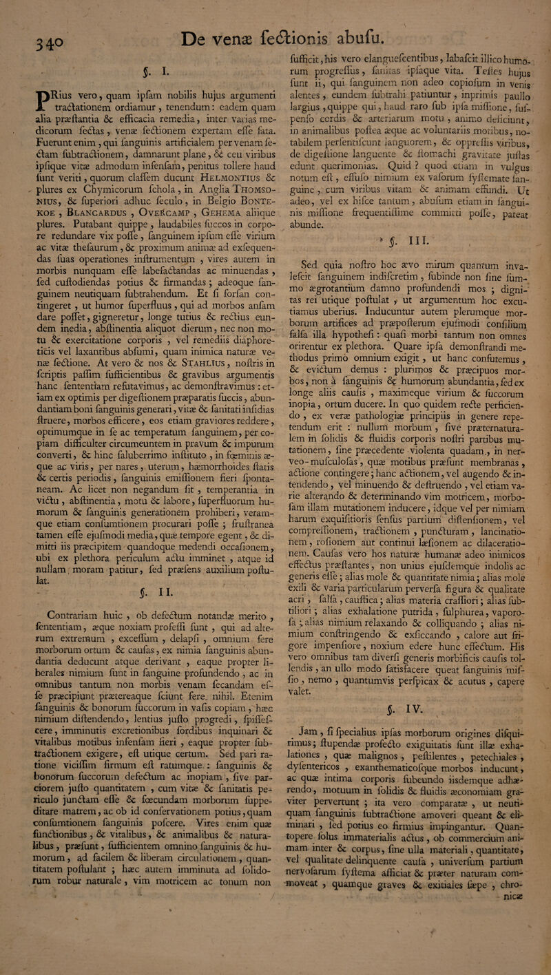 34° S- i. Rius vero, quam ipfam nobilis hujus argumenti trablationem ordiamur , tenendum: eadem quam alia proflantia St efficacia remedia, inter varias me¬ dicorum fedas , veno fedionem expertam efle fata. Fuerunt enim, qui languinis artificialem per venam le¬ dam fubtradionem, damnarunt plane, St ceu viribus ipfique vito admodum infenfam, penitus tollere haud funt veriti, quorum claflem ducunt Helmontius St plures ex Chymicorum fchola, in Anglia Thomso- Nius, St fuperiori adhuc feculo, in Belgio Bonte- KOE , Blancardus , Ovee(camP , Gehema aliique plures. Putabant quippe , laudabiles fuccos in corpo¬ re redundare vix pofle , fanguinem ipfum efle virium ac vito thefaurum , St proximum animo ad exfequen- das luas operationes infirumentum , vires autem in morbis nunquam efle labefadandas ac minuendas , fed cuftodiendas potius St firmandas ; adeoque fan¬ guinem neutiquam fubtrahendum. Et fi forfan con¬ tingeret , ut humor fuperfluus, qui ad morbos anfam dare poflet, gigneretur, longe tutius St redius eun¬ dem inedia, abflinentia aliquot dierum, nec non mo¬ tu St exercitatione corporis , vel remediis diaphore¬ ticis vel laxantibus abfumi, quam inimica naturo ve- no ledione. At vero St nos St Stahlius , noflris in fcriptis paffim fufficientibus St gravibus argumentis hanc fententiam refutavimus, ac demonflravimus: et¬ iam ex optimis per digefiionem proparatis fuccis, abun¬ dantiam boni fanguinis generari, vito St fanitati infidias ftruere, morbos efficere, eos etiam graviores reddere, optimumque in fe ac temperatum fanguinem, per co¬ piam difficulter circumeuntem in pravum St impurum converti, St hinc faluberrimo inftituto , in fqeminis as¬ que ac viris, per nares , uterum, homorrhoides flatis St certis periodis, fanguinis emiflionem fieri {ponta- neam. Ac licet non negandum fit , temperantia in vidu , abflinentia, motu St labore, luperfiuorum hu¬ morum St fanguinis generationem prohiberi, veram- que etiam confumtionem procurari pofle ; fruflranea tamen efle ejufinodi media, quo tempore egent, St di¬ mitti iis procipitem quandoque medendi oceafionem, ubi ex plethora periculum adu imminet , atque id nullam, moram patitur, fed profens auxilium poflu- lat. , §. 11. Contrariam huic , ob defectum notando merito , fententiam, oque noxiam profefli funt , qui ad alte¬ rum extremum , excefliim , clelapfi , omnium fere morborum ortum St caufas, ex nimia fanguinis abun¬ dantia deducunt atque derivant , eaque propter li¬ berales nimium funt in fanguine profundendo , ac in omnibus tantum non morbis venam fecandam ef- fe procipiunt protereaque fciunt fere, nihil. Etenim fanguinis St bonorum fuccorum in vafis copiam , hoc nimium diftendendo, lentius juflo progredi, fpiflef- cere, imminutis excretionibus fordibus inquinari St vitalibus motibus infenfam fieri , eaque propter fub¬ tradionem exigere, eft utique certum. Sed pari ra¬ tione viciffim firmum efi ratumque : fanguinis & bonorum fuccorum defedum ac inopiam , five par¬ ciorem juflo quantitatem , cum vito St fanitatis pe¬ riculo j undam efle St foecundam morborum fuppe- ditare matrem, ac ob id confervationem potius, quam confumtionem fanguinis polcere. Vires enim quo fundionibus , St vitalibus, St animalibus St natura¬ libus , profunt, fufficientem omnino fanguinis St hu¬ morum , ad facilem St liberam circulationem , quan¬ titatem poflulant ; hoc autem imminuta ad {olido¬ rum robur naturale, vim motricem ac tonum non fufficit, his vero elanguefcentibus, labafcit illico humo¬ rum progreflus , finitas ipiaque vita. Tefies hujus funt ii, qui fanguinem non adeo copiofum in venis alentes, eundem fubtrahi patiuntur , inprimis paullo largius , quippe qui, haud raro fub ipfa miffione, fuf- penfo cordis & arteriarum motu , animo deficiunt, in animalibus poflea oque ac voluntariis motibus, no¬ tabilem perferitifeunt languorem, St oppreflis viribus, de digefiione languente Sc flomachi gravitate juflas edunt querimonias. Quid ? quod etiam in vulgus notum efl , efiiifo nimium ex vaforum fyflemate {an¬ guine , cum viribus vitam St animam effundi. Ut adeo, vel ex hifce tantum, abufum etiam in {angui¬ nis miffione frequentiffime committi pofle, pateat abunde. ' §. III. Sed quia noflro hoc ovo mirum quantum inva- Jefcit fanguinem indiferetim, fubinde non fine lum¬ ino ogrotantium damno profundendi mos ; digni¬ tas rei utique poftulat f ut argumentum hoc excu¬ tiamus uberius. Inducuntur autem plerumque mor¬ borum artifices ad propoflerum ejufmodi confilium falfa illa hypothefi : quafi morbi tantum non omnes orirentur ex plethora. Quare ipfa demonflrandi me¬ thodus primo omnium exigit, ut hanc confutemus, St evidum demus : plurimos St procipuos mor¬ bos, non a fanguinis 8% humorum abundantia, fed ex longe aliis caufis , maximeque virium St fuccorum inopia, ortum ducere. In quo quidem rede perficien¬ do , ex verte pathologio principiis in genere repe¬ tendum erit : nullum morbum , five proternatura- lem in foliclis St fluidis corporis nofiri partibus mu¬ tationem, fine praecedente violenta quadam., in ner- veo-mufculofas , quae motibus prae funt membranas, adione contingere; hanc adionem, vel augendo St in¬ tendendo , vel minuendo St deflruendo , vel etiam va¬ rie alterando St determinando vim motricem, morbo- fam illam mutationem inducere, idque vel per nimiam harum exquifitioris fenlus partium diflenfionem, vel compreiiionem, tradionem , punduram, lancinatio- nem, rofionem aut continui lofionem ac dilaceratio¬ nem. Caufas vero hos naturas humante adeo inimicos efledus proflantes, non unius ejufdemque indolis ac generis efle; alias mole St quantitate nimia; alias mole exili & varia particularum perverfa figura St qualitate acri, falfa , caufiica ; alias materia craffiori; alias fub- tiliori; alias exhalatione putrida , fulphurea, vaporo- fa i alias nimium relaxando St colliquando ; alias ni¬ mium conftringendo St exficcando , calore aut fri¬ gore impenfiore, noxium edere hunc efle dum. His vero omnibus tam diverfi generis morbificis caufis tol¬ lendis , an ullo modo fatisfacere queat fanguinis mif- fio , nemo , quantumvis perfpicax St acutus , capere valet. §. IV. Jam , fi fpecialius ipfas morborum origines dilqui- rimus; flupendas profedo exiguitatis funt illae exha¬ lationes , quo malignos , peftilentes , petechiales , dylentericos , exanthematicofque morbos inducunt, ac quo intima corporis fubeundo iisdemque adhae¬ rendo , motuum in folidis St fluidis oconomiam gra¬ viter pervertunt ; ita vero comparato , ut neuti¬ quam fanguinis lubtradione amoveri queant St eli¬ minari , led potius eo firmius impingantur. Quan¬ topere folus immaterialis adus , ob commercium ani¬ mam inter St corpus, fine ulla materiali, quantitate> vel qualitate delinquente caula , univerfum partium ner volarum lyflema afficiat St proter naturam com¬ moveat , quamque graves St exitiales fope , chro¬ nico \