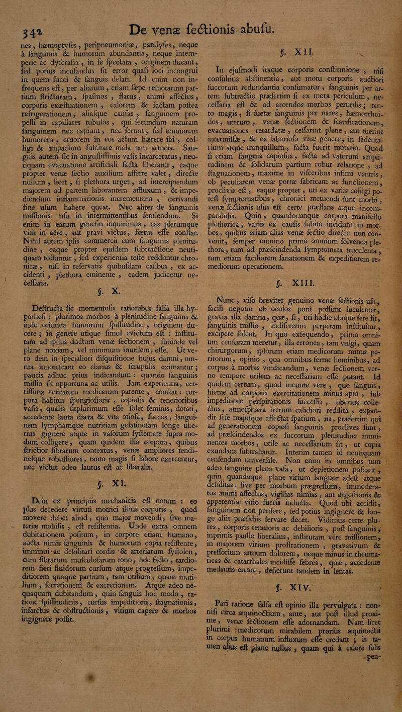 342 nes, htemoptyfes , peripneumonite, paralyfes, neque a fanguinis St humorum abundantia, neque intem¬ perie ac dyfcrafia , in fe fpedata , originem ducant, fed potius incufandus fit error quafi loci incongrui in quem fucci St fanguis delati. Id enim non in¬ frequens eft, per aliarum , etiam faepe remotarum par¬ tium Ariduram, lpafmos , flatus , animi afledus, corporis ex^ftuationem , calorem St fadam poflea refrigerationem, aliaique caufas , fanguinem pro¬ pelli in capillares tubulos , qui fecundum naturam languinem nec capiunt, nec ferunt, fed tenuiorem humorem , cruorem in eos adum hterere ibi , col¬ ligi St impadum fulcitare mala tam atrocia. San¬ guis autem fic in anguflilflmis vafis incarceratus , neu- tiquam evacuatione artificiali fada liberatur , eaque propter vente fedio auxilium afferre valet, direde nullum , licet , fi plethora urget, ad intercipiendum majorem ad partem laborantem affluxum , St impe¬ diendum inflammationis incrementum , derivandi fine ufum habere queat. Nec aliter de fanguinis mifiionis ufu in intermittentibus fentiendum. Si enim in earum genefin inquirimus , eas plerumque vitii in aere , aut pravi vidus, foetus efie conflat. Nihil autem ipfis commercii cum fanguinis plenitu¬ dine , eaque propter ejufdem fubtradione neuti- quam tolluntur , fed experientia tefle redduntur chro¬ nicae , nifi in refervatis quibufdam cafibus , ex ac¬ cidenti , plethora eminente , eadem judicetur ne- cefiaria. §. X. Deftruda fic momentofis rationibus falfa illa hy- pothefi : plurimos morbos a plenitudine fanguinis St inde oriunda humorum fpiflitudine , originem du¬ cere ; in genere utique fimul evidum efl : inflitu- tam ad ipfius dudum venae fedionem , fubinde vel plane noxiam , vel minimum inutilem, efie. Ut ve¬ ro dein in Ipeciahori dilquifitione hujus damni, om¬ nia innotefcant eo clarius St fcrupulis eximantur; paucis adhuc prius indicandum : quando fanguinis mifiio fit opportuna ac utilis. Jam experientia, cer- tiflima veritatum medicarum parente , conflat : cor¬ pora habitus fpongiofioris , copiofis St tenerioribus vafis , qualis utplurimum efie folet feminis, dotati, accedente lauta diaeta St vita otiofa, fuccos, fangui¬ nem lymphamque nutritiam gelatinofam longe ube¬ rius gignere atque in vaforum fyflemate fupra mo¬ dum colligere, quam quidem illa corpora, quibus Aridior fibrarum contextus, venae ampliores tendi- nefque robuftiores, tanto magis fi labore exercentur, nec vidtus adeo lautus efl: ac liberalis. XI. Dein ex principiis mechanicis efl notum : eo plus decedere virtuti motrici illius corporis , quod movere debet aliud, quo major movendi, five ma¬ terias mobilis , efl refifientia. Unde extra omnem dubitationem pofitum, in corpore etiam humano, audta nimis fanguinis St humorum copia refiflente, imminui-ac debilitari cordis St arteriarum fyflolen, cum fibrarum mufculofarum tono, hdc fadto , tardio¬ rem fieri fluidorum curfum atque progrefiiim, impe¬ ditiorem quoque partium, tam utilium, quam inuti¬ lium , fecretionem St excretionem. Atque adeo ne¬ quaquam dubitandum, quin fanguis hoc modo , ra¬ tione fpiflitudinis , curfus impeditioris, ftagnationis, infardtus St obflrudtionis, vitium capere St morbos ingignere poffit.. f. XII. In ejufmodi itaque corporis conflitutione , nifi confultius abflinentia, aut motu corporis audiori fuccorum redundantia confumatur , fanguinis per ar¬ tem fubtradtio prasfertim fi ex mora periculum, ne- ceflaria efl & ad arcendos morbos perutilis; tan¬ to magis, fi fuetse fanguinis per nares, haemorrhoi¬ des , uterum , vena* fedionem St fcarificationem, evacuationes retardatas , cefiarint plene , aut fuerint intermifias , St ex laboriofo vitae genere, in fedenta- rium atque tranquillum , fada fuerit mutatio. Quod fi etiam fanguis copiofus , fada ad vaforum ampli¬ tudinem St fblidarum partium robur relatiope , ad fiagnationem, maxime in vifceribus infimi ventris, ob peculiarem venas portas fabricam ac fundionem, proclivis efl , eaque propter , uti ex variis colligi po- tefl fymptomatibus , chronici metuendi funt morbi, venas fedionis ufus efl certe prasfians atque incom¬ parabilis. Quin, quandocunque corpora manifefto plethorica, variis ex caulis fubito incidunt in mor¬ bos , quibus etiam alias venae fedio direde non con¬ venit , femper omnino primo omnium folvenda pie- thora, tum ad praefcindenda fymptomata truculenta, tum etiam faciliorem fanationem St expeditiorem re¬ mediorum operationem. §. XIII. Nunc, vifo breviter genuino vente fedionis ufu, facili negotio ob oculos poni pofiunt luculenter, gravia illa damna, quas, fi, uti hodie ubique fere fit, fanguinis mifiio , indifcretim perperam infiituitur, excipere folent. In quo exfequendo, primo omni¬ um cenfuram meretur, illa erronea, tam vulgi, quam chirurgorum, iplorum etiam medicorum minus pe¬ ritorum , opinio , qua omnibus ferme hominibus, ad corpus a morbis vindicandum, vente fedionem ver¬ no tempore utilem ac neceflariam efie putant. Id quidem certum, quod ineunte vere , quo fanguis, hieme ad corporis exercitationem minus apto , lub impeditiore perfpirationis fucceflu , uberius colle- dus, atmofphasra iterum calidiori reddita , expan¬ dit fefe majufque affedat fpatium , iis, prasfertim qui ad generationem copiofi fanguinis proclives funt, ad prasfcindendos ex fuccorum plenitudine immi¬ nentes morbos, utile ac necefiarium fit , ut copia exundans fubtrahatur. Interim tamen id neutiquam cenfendum univerfale. Non enim in omnibus tum adeo fanguine plena vafa, ut depletionem polcant , quin quandoque plane virium languor adefi atque debilitas, five per morbum prasgreflum, immodera¬ tos animi affedus, vigilias nimias, aut digefiionis St appetentias vitio fuerit induda. Quod ubi accidit, fanguinem non perdere, fed potius ingignere St lon¬ ge aliis pr^fidiis fervare decet. Vidimus certe plu- res , corporis tenuioris ac debilioris , pofl fanguinis, inprimis paullo liberalius, infiitutam vere miflionem , in majorem virium proftrationem , gravativum St preflorium artuum dolorem, neque minus in rheuma¬ ticas St catarrhales incidifie febres , qute , accedente medentis errore, defierunt tandem in lentas. J. XIV. ':A Pari ratione falfa efl opinio illa pervulgata : non- nifi circa asquinodium , ante, aut pofl illud proxi¬ me , vente fedionem efie adornandam. Nam licet plurimi i medicorum mirabilem prorlus asquinodii in corpus humanum influxum efie credant ; is ta¬ men alius efl plane nuflus 3 quam qui a calore folis ' pen- /