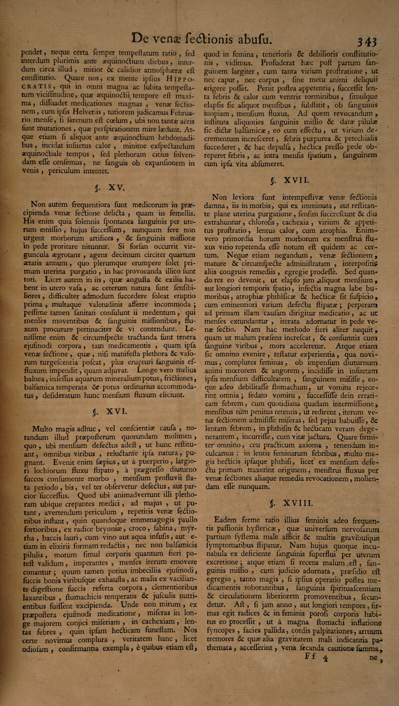 pendet, neque certa femper tempeflatum ratio , fed interdum plurimis ante a?quinodium diebus, inter¬ dum circa illud , mitior Sc calidior atmofphsera? efl confiitutio. Quare nos, ex mente ipfius Hippo¬ cratis, qui in omni magna ac fubita tempefla- tum viciffitudine, qua? a?quinodii tempore efl maxi¬ ma , diifuadet medicationes magnas , venas fedio- nem, cum ipfis Helvetiis , tutiorem judicamus Februa¬ rio, menle, fi ierenum efl coelum , ubi non tantae aeris funt mutationes , quas perfpirationem mire lasdunt. At¬ que etiam fi aliquot ante asquinodium hebdomadi¬ bus , incidat inluetus calor , minime exfpedandum asquinodiale tempus , fed plethoram citius folven- dam efle cenfemus, ne fanguis ob expanfionem in venis , periculum intentet. J. XV. ' Non autem frequentiora funt medicorum in prae¬ cipienda vena? fedione delida , quam in femellis. His enim quia folennis fpontanea fanguinis per ute¬ rum emifiio , hujus fucceffum, nunquam fere non urgent morborum artifices , Sc fanguinis miffione in pede proritare nituntur. Si forfan occurrit vir¬ guncula asgrotans , agens decimum circiter quartum a?tatis annum, quo plerumque erumpere folet pri¬ mum uterina purgatio , in hac provocanda illico funt toti. Licet autem in iis , quas angufia Sc exilia ha¬ bent in utero vafa, ac ceterum natura funt fenfibi- Jiores, difficulter admodum fuccedere foleat eruptio prima , multaque valetudinis afferre incommoda ; peffime tamen fanitati confulunt ii medentum, qui menfes moventibus Sc fanguinis milfionibus, flu¬ xum procurare pertinaciter Sc vi contendunt. Le- niflime enim Sc circumfpede tradanda funt tenera ejufmodi corpora, tam medicamentis , quam ipfa venas fedione , qu^ , nifi manifefta plethora Sc vafo- rum turgefcentia pofcat, plus erupturi fanguinis ef¬ fluxum impendit, quam adjuvat. Longe vero melius balnea, infeffus aquarum mineralium potus, fridiones, balfamica temperata Se potus ordinarius accommoda¬ tus , defideratum hunc menfium fluxum eliciunt. §. XVI. Multo magis adhuc , vel confcientia? caufa , no¬ tandum illud praspoflerum quorundam molimen , quo , ubi menfium defedus adeA , ut hunc refiitu- ant, omnibus viribus , reludanfe ipfa natura, pu¬ gnant. Evenit enim faepius, ut a puerperio, largio¬ ri lochiorum fluxu Aipato , a prasgreffo diuturno Aiccos confumente morbo , menflum profluvii Aa- ta periodo , bis, vel ter obfervetur defedus, aut par¬ cior fucceffus. Quod ubi animadvertunt illi pletho¬ ram ubique crepantes medici, ad majus , ut pu- 1 tant, avertendum periculum , repetitis venas fedio- nibus inAant, quin quandoque emmenagogis paullo fortioribus, ex radice bryonias, croco, labina, myr- rha , baccis lauri, cum vino aut aqua infufls, aut e- tiam in elixirii formam redadis , nec non balfamicis pilulis, motum flmul corporis quantum fieri po- tefi validum, imperantes ,. menfes iterum emovere conantur ; quum tamen potius imbecillia ejulinodi, fuccis bonis viribufque exhauAa, ac malis ex vacillan¬ te digefiione fuccis referta corpora, clementioiibus laxantibus , Aomachicis temperatis & jufculis nutri¬ entibus fuifient excipienda. Unde non mirum , ex praspofiera ejufmodi medicatione, miferas in lon¬ ge majorem conjici miferiam , in cachexiam, len¬ tas febres , quin ipfam hedicam funeAam. Nos certe novimus complura , veritatem hanc, licet odiofam , confirmantia exempla, e quibus etiam eA, quod in femina, tenerioris Sc debilioris conflitutio- nis , vidimus. Profuderat hasc poA partum fan- guinem largiter, cum tanta virium proflratione, ut nec caput, nec corpus , fine metu animi deliquii erigere pollet. Periit poAea appetentia, fuccelfit len¬ ta febris Sc calor cum ventris torminibus, fimulque elapfis fic aliquot menfibus , fubAitit, ob fanguinis inopiam , menfium fluxus. Ad quem revocandum , inflituta aliquoties fanguinis miffio Sc data? pilulas fic dida? balfamica?, eo cum efledu, ut virium de¬ crementum increfceret, febris purpurea Sc petechialis fuccederet, Sc hac depulfa, hedica preffo pede ob¬ reperet febris , ac intra menfis lpatium , fanguinem cum ipfa vita abfumeret. f. XVII. Non leviora funt intempefliva? vena? fedionis damna, iis in morbis, qui ex imminuta, aut reflitan- te plane uterina purgatione , fenfim fuccrefcunt Sc diu extrahuntur, chlorofis, cachexia , virium Sc appeti¬ tus proAratio, lentus calor, cum atrophia. Enim- vero primordia horum morborum ex menArui flu¬ xus vitio repetenda effe notum efl quidem ac cer¬ tum. Neque etiam negandum, ven« fedionem , mature Sc circumfpede adminiflratam , interpolitis aliis congruis remediis, egregie prodefie. Sed quan¬ do res eo devenit, ut elapfo jam aliquot menfium, aut longiori temporis fpatio, infedis magna labe hu¬ moribus, atrophia? phthifica? Sc hedica fit fufpicio, cum eminentiori virium defedu fiipatae; perperam ad primam illam caufam dirigitur medicatio , ac uc menfes extundantur , iterata adornatur in pede ve¬ na? fedio. Nam hac methodo fieri aliter nequit, quam ut malum pra?fens increfcat, Sc confumtis cum fanguine viribus , mors acceleretur. Atque etiam fic omnino evenire, teflatur experientia, qua novi¬ mus , complures feminas, ob impenfum diuturnum , animi moerorem Sc angorem , incidiffe in infuetam ipfis menfium difficultatem , fanguinem mififfe , eo- que adeo debilitafle Aomachum, ut vomitu rejece¬ rint omnia; fedato vpmitu , fuccefliffe dein errati¬ cam febrem, cum quotidiana quadam intermiffione, menfibus tum penitus retentis, ut redirent, iterum ve¬ na? fedionem admififfe miferas, fed pe jus habuifie, Sc lentam febrem , in phthifin Sc hedicam veram dege¬ nerantem , incurriffe, cum vita? jadura. Quare firmi¬ ter omnino, ceu pradicum axioma , tenendum in¬ culcamus : in lentis feminarum febribus, multo ma¬ gis hedicis ipfaque phthifi, licet ex menfium defe¬ du primam traxerint originem, menArui fluxus per vena? fediones aliaque remedia revocationem, molien¬ dam effe nunquam. J. XVIII. Eadem ferme ratio illius feminis adeo frequen¬ tis paflionis hyAerica?, qua? univerfum nervofarum partium fyflema male afficit Sc multis gravibufque lymptomatibus flipatur. Nam hujus quoque incu¬ nabula ex deficiente languinis fuperflui per uterum excretione; atque etiam fi recens malum. eA, fan¬ guinis miffio , cum judicio adornata, pra?fidio efl: egregio , tanto magis , fi ipfius operatio poflea me¬ dicamentis roborantibus, languinis fpirituafcentiam Sc circulationem liberiorem promoventibus, fecun¬ detur. A A , fi jam anno , aut longiori tempore, fir¬ mas egit radices Sc in feminis porofi corporis habi¬ tus eo proceffit , ut a magna flomachi inflatione fyncopes , facies pallida, cordis palpitationes, artuum tremores Sc qua? alia gravitatem mali indicantia pa- themata, accelferint, vena lecanda cautionefumma, Ff 1 ne.